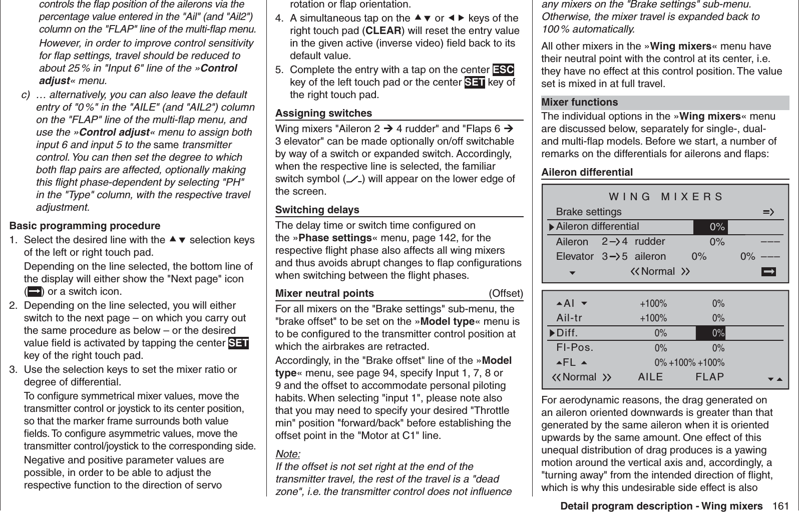 161Detail program description - Wing mixerscontrols the ﬂ ap position of the ailerons via the percentage value entered in the &quot;Ail&quot; (and &quot;Ail2&quot;) column on the &quot;FLAP&quot; line of the multi-ﬂ ap menu.  However, in order to improve control sensitivity for ﬂ ap settings, travel should be reduced to about 25 % in &quot;Input 6&quot; line of the »Control adjust« menu.c)  … alternatively, you can also leave the default entry of &quot;0 %&quot; in the &quot;AILE&quot; (and &quot;AIL2&quot;) column on the &quot;FLAP&quot; line of the multi-ﬂ ap menu, and use the »Control adjust« menu to assign both input 6 and input 5 to the same transmitter control. You can then set the degree to which both ﬂ ap pairs are affected, optionally making this ﬂ ight phase-dependent by selecting &quot;PH&quot; in the &quot;Type&quot; column, with the respective travel adjustment.Basic programming procedureSelect the desired line with the 1.   selection keys of the left or right touch pad.Depending on the line selected, the bottom line of the display will either show the &quot;Next page&quot; icon () or a switch icon.Depending on the line selected, you will either 2. switch to the next page – on which you carry out the same procedure as below – or the desired value ﬁ eld is activated by tapping the center SET key of the right touch pad.Use the selection keys to set the mixer ratio or 3. degree of differential.To conﬁ gure symmetrical mixer values, move the transmitter control or joystick to its center position, so that the marker frame surrounds both value ﬁ elds. To conﬁ gure asymmetric values, move the transmitter control/joystick to the corresponding side.Negative and positive parameter values are possible, in order to be able to adjust the respective function to the direction of servo any mixers on the &quot;Brake settings&quot; sub-menu. Otherwise, the mixer travel is expanded back to 100 %  automatically.All other mixers in the »Wing mixers« menu have their neutral point with the control at its center, i.e. they have no effect at this control position. The value set is mixed in at full travel.Mixer functionsThe individual options in the »Wing mixers« menu are discussed below, separately for single-, dual- and multi-ﬂ ap models. Before we start, a number of remarks on the differentials for ailerons and ﬂ aps:  Aileron differentialAileron differentialBrake settings0%Aileron 0%WING MIXERSElevator aileron 0%0%––––––rudder2345NormalFl-Pos.Diff.Ail-trAINormal AILE+100%WK2FLAP0%0% 0%+100%0%+100%0%+100%0%0%0%0%+100% 0% 0%0%FL +100%0% +100%For aerodynamic reasons, the drag generated on an aileron oriented downwards is greater than that generated by the same aileron when it is oriented upwards by the same amount. One effect of this unequal distribution of drag produces is a yawing motion around the vertical axis and, accordingly, a &quot;turning away&quot; from the intended direction of ﬂ ight, which is why this undesirable side effect is also rotation or ﬂ ap orientation.A simultaneous tap on the 4.   or  keys of the right touch pad (CLEAR) will reset the entry value in the given active (inverse video) ﬁ eld back to its default value.Complete the entry with a tap on the center 5.  ESC key of the left touch pad or the center SET key of the right touch pad. Assigning switchesWing mixers &quot;Aileron 2  4 rudder&quot; and &quot;Flaps 6  3 elevator&quot; can be made optionally on/off switchable by way of a switch or expanded switch. Accordingly, when the respective line is selected, the familiar switch symbol ( ) will appear on the lower edge of the screen. Switching delaysThe delay time or switch time conﬁ gured on the »Phase settings« menu, page 142, for the respective ﬂ ight phase also affects all wing mixers and thus avoids abrupt changes to ﬂ ap conﬁ gurations when switching between the ﬂ ight phases. Mixer neutral points  (Offset)For all mixers on the &quot;Brake settings&quot; sub-menu, the &quot;brake offset&quot; to be set on the »Model type« menu is to be conﬁ gured to the transmitter control position at which the airbrakes are retracted.Accordingly, in the &quot;Brake offset&quot; line of the »Model type« menu, see page 94, specify Input 1, 7, 8 or 9 and the offset to accommodate personal piloting habits. When selecting &quot;input 1&quot;, please note also that you may need to specify your desired &quot;Throttle min&quot; position &quot;forward/back&quot; before establishing the offset point in the &quot;Motor at C1&quot; line.Note:If the offset is not set right at the end of the transmitter travel, the rest of the travel is a &quot;dead zone&quot;, i.e. the transmitter control does not inﬂ uence 