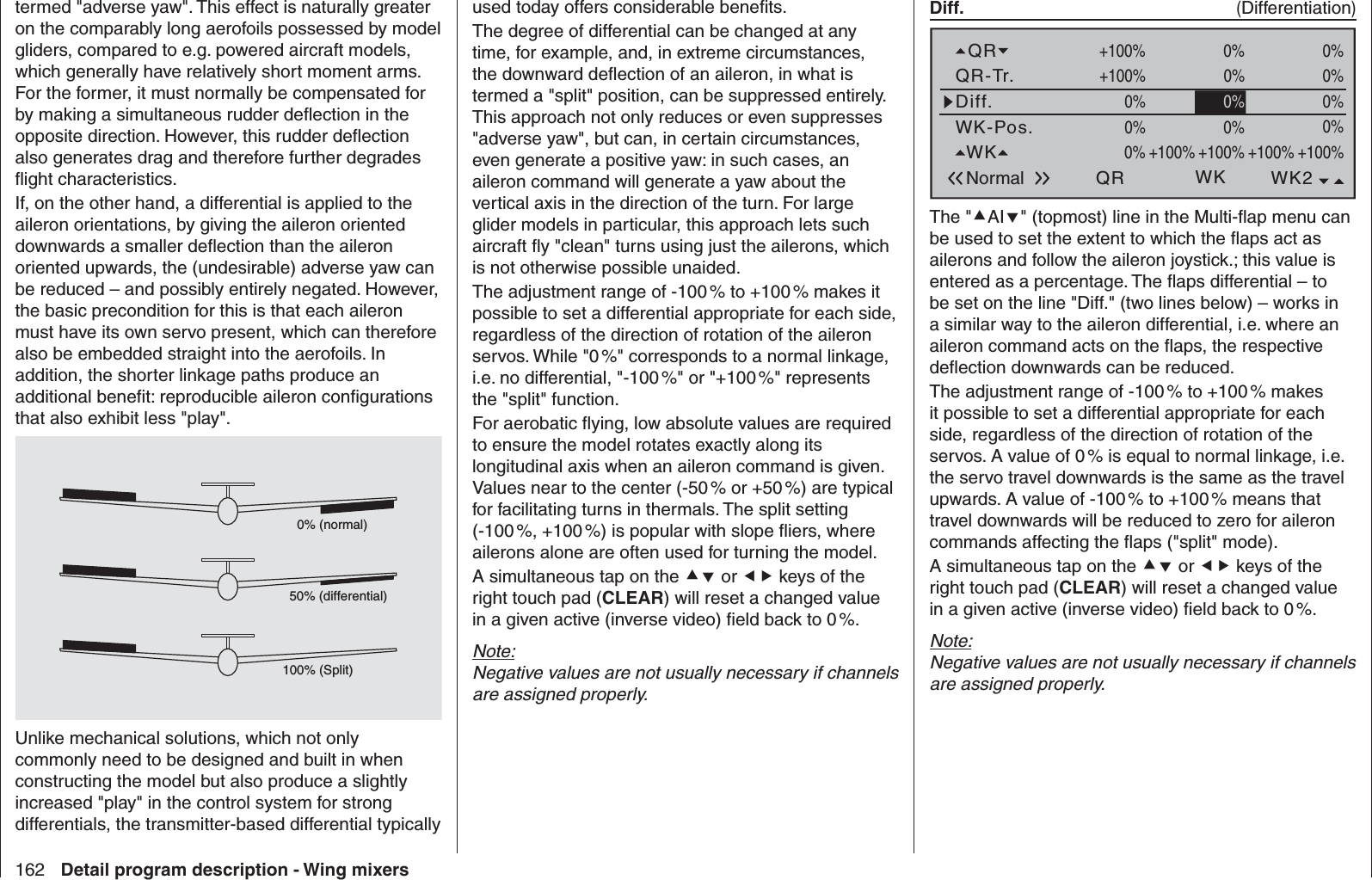 162 Detail program description - Wing mixersused today offers considerable beneﬁ ts.The degree of differential can be changed at any time, for example, and, in extreme circumstances, the downward deﬂ ection of an aileron, in what is termed a &quot;split&quot; position, can be suppressed entirely. This approach not only reduces or even suppresses &quot;adverse yaw&quot;, but can, in certain circumstances, even generate a positive yaw: in such cases, an aileron command will generate a yaw about the vertical axis in the direction of the turn. For large glider models in particular, this approach lets such aircraft ﬂ y &quot;clean&quot; turns using just the ailerons, which is not otherwise possible unaided.The adjustment range of -100 % to +100 % makes it possible to set a differential appropriate for each side, regardless of the direction of rotation of the aileron servos. While &quot;0 %&quot; corresponds to a normal linkage, i.e. no differential, &quot;-100 %&quot; or &quot;+100 %&quot; represents the &quot;split&quot; function. For aerobatic ﬂ ying, low absolute values are required to ensure the model rotates exactly along its longitudinal axis when an aileron command is given. Values near to the center (-50 % or +50 %) are typical for facilitating turns in thermals. The split setting (-100 %, +100 %) is popular with slope ﬂ iers, where ailerons alone are often used for turning the model.A simultaneous tap on the  or  keys of the right touch pad (CLEAR) will reset a changed value in a given active (inverse video) ﬁ eld back to 0 %.Note:Negative values are not usually necessary if channels are assigned properly. Diff.  (Differentiation)WK-Pos.Diff.QR-Tr.QRNormal QR+100%WK2WK+100%0% 0%+100%0%+100%0%+100%0%0%0%0%+100% 0% 0%0%WK +100%0% +100%0%The &quot;AI&quot; (topmost) line in the Multi-ﬂ ap menu can be used to set the extent to which the ﬂ aps act as ailerons and follow the aileron joystick.; this value is entered as a percentage. The ﬂ aps differential – to be set on the line &quot;Diff.&quot; (two lines below) – works in a similar way to the aileron differential, i.e. where an aileron command acts on the ﬂ aps, the respective deﬂ ection downwards can be reduced.The adjustment range of -100 % to +100 % makes it possible to set a differential appropriate for each side, regardless of the direction of rotation of the servos. A value of 0 % is equal to normal linkage, i.e. the servo travel downwards is the same as the travel upwards. A value of -100 % to +100 % means that travel downwards will be reduced to zero for aileron commands affecting the ﬂ aps (&quot;split&quot; mode). A simultaneous tap on the  or  keys of the right touch pad (CLEAR) will reset a changed value in a given active (inverse video) ﬁ eld back to 0 %.Note:Negative values are not usually necessary if channels are assigned properly.termed &quot;adverse yaw&quot;. This effect is naturally greater on the comparably long aerofoils possessed by model gliders, compared to e.g. powered aircraft models, which generally have relatively short moment arms. For the former, it must normally be compensated for by making a simultaneous rudder deﬂ ection in the opposite direction. However, this rudder deﬂ ection also generates drag and therefore further degrades ﬂ ight characteristics. If, on the other hand, a differential is applied to the aileron orientations, by giving the aileron oriented downwards a smaller deﬂ ection than the aileron oriented upwards, the (undesirable) adverse yaw can be reduced – and possibly entirely negated. However, the basic precondition for this is that each aileron must have its own servo present, which can therefore also be embedded straight into the aerofoils. In addition, the shorter linkage paths produce an additional beneﬁ t: reproducible aileron conﬁ gurations that also exhibit less &quot;play&quot;.0% (normal)50% (differential)100% (Split)Unlike mechanical solutions, which not only commonly need to be designed and built in when constructing the model but also produce a slightly increased &quot;play&quot; in the control system for strong differentials, the transmitter-based differential typically 