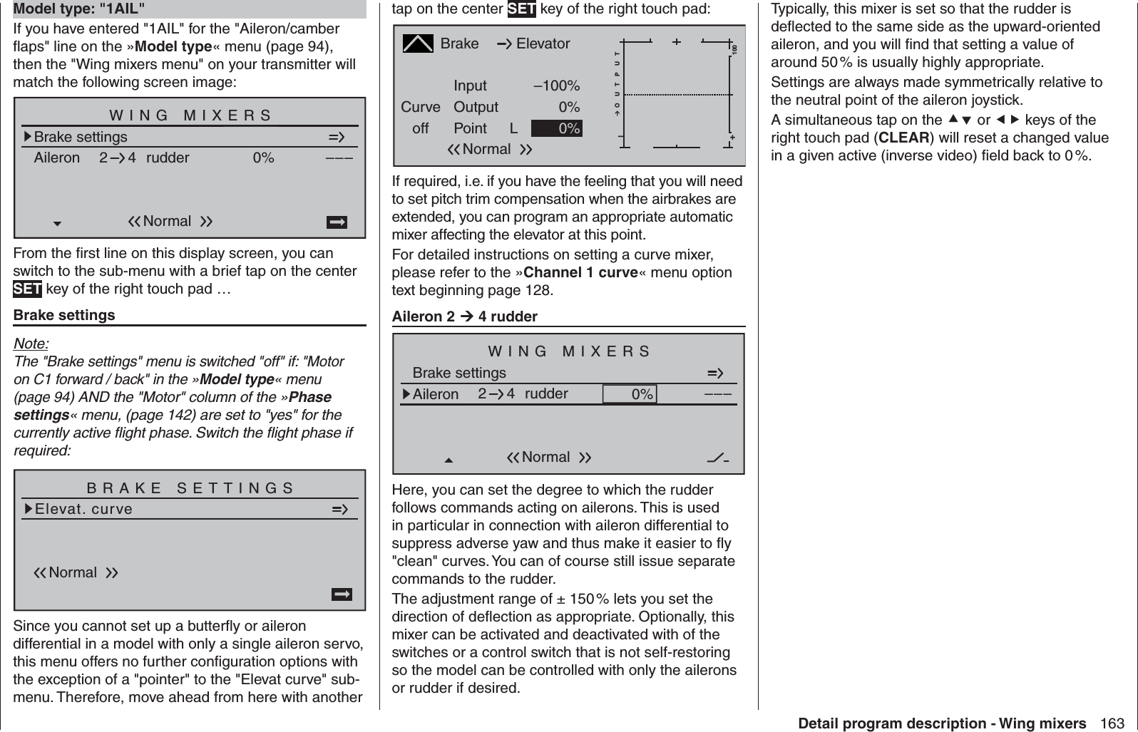 163Detail program description - Wing mixers  Model type: &quot;1AIL&quot;If you have entered &quot;1AIL&quot; for the &quot;Aileron/camber ﬂ aps&quot; line on the »Model type« menu (page 94), then the &quot;Wing mixers menu&quot; on your transmitter will match the following screen image:Brake settingsAileron 0%WING MIXERS–––rudder24NormalFrom the ﬁ rst line on this display screen, you can switch to the sub-menu with a brief tap on the center SET key of the right touch pad …Brake settingsNote:The &quot;Brake settings&quot; menu is switched &quot;off&quot; if: &quot;Motor on C1 forward / back&quot; in the »Model type« menu (page 94) AND the &quot;Motor&quot; column of the »Phase settings« menu, (page 142) are set to &quot;yes&quot; for the currently active ﬂ ight phase. Switch the ﬂ ight phase if required:Elevat. curveBRAKE SETTINGSNormalSince you cannot set up a butterﬂ y or aileron differential in a model with only a single aileron servo, this menu offers no further conﬁ guration options with the exception of a &quot;pointer&quot; to the &quot;Elevat curve&quot; sub-menu. Therefore, move ahead from here with another Typically, this mixer is set so that the rudder is deﬂ ected to the same side as the upward-oriented aileron, and you will ﬁ nd that setting a value of around 50 % is usually highly appropriate. Settings are always made symmetrically relative to the neutral point of the aileron joystick. A simultaneous tap on the  or  keys of the right touch pad (CLEAR) will reset a changed value in a given active (inverse video) ﬁ eld back to 0 %.tap on the center SET key of the right touch pad:BrakeCurveoff PointOutputInput –100%0%L+–100O U T P U T0%ElevatorNormalIf required, i.e. if you have the feeling that you will need to set pitch trim compensation when the airbrakes are extended, you can program an appropriate automatic mixer affecting the elevator at this point.For detailed instructions on setting a curve mixer, please refer to the »Channel 1 curve« menu option text beginning page 128.Aileron 2  4 rudderBrake settingsAileron 0%WING MIXERS–––rudder24NormalHere, you can set the degree to which the rudder follows commands acting on ailerons. This is used in particular in connection with aileron differential to suppress adverse yaw and thus make it easier to ﬂ y &quot;clean&quot; curves. You can of course still issue separate commands to the rudder. The adjustment range of ± 150 % lets you set the direction of deﬂ ection as appropriate. Optionally, this mixer can be activated and deactivated with of the switches or a control switch that is not self-restoring so the model can be controlled with only the ailerons or rudder if desired. 