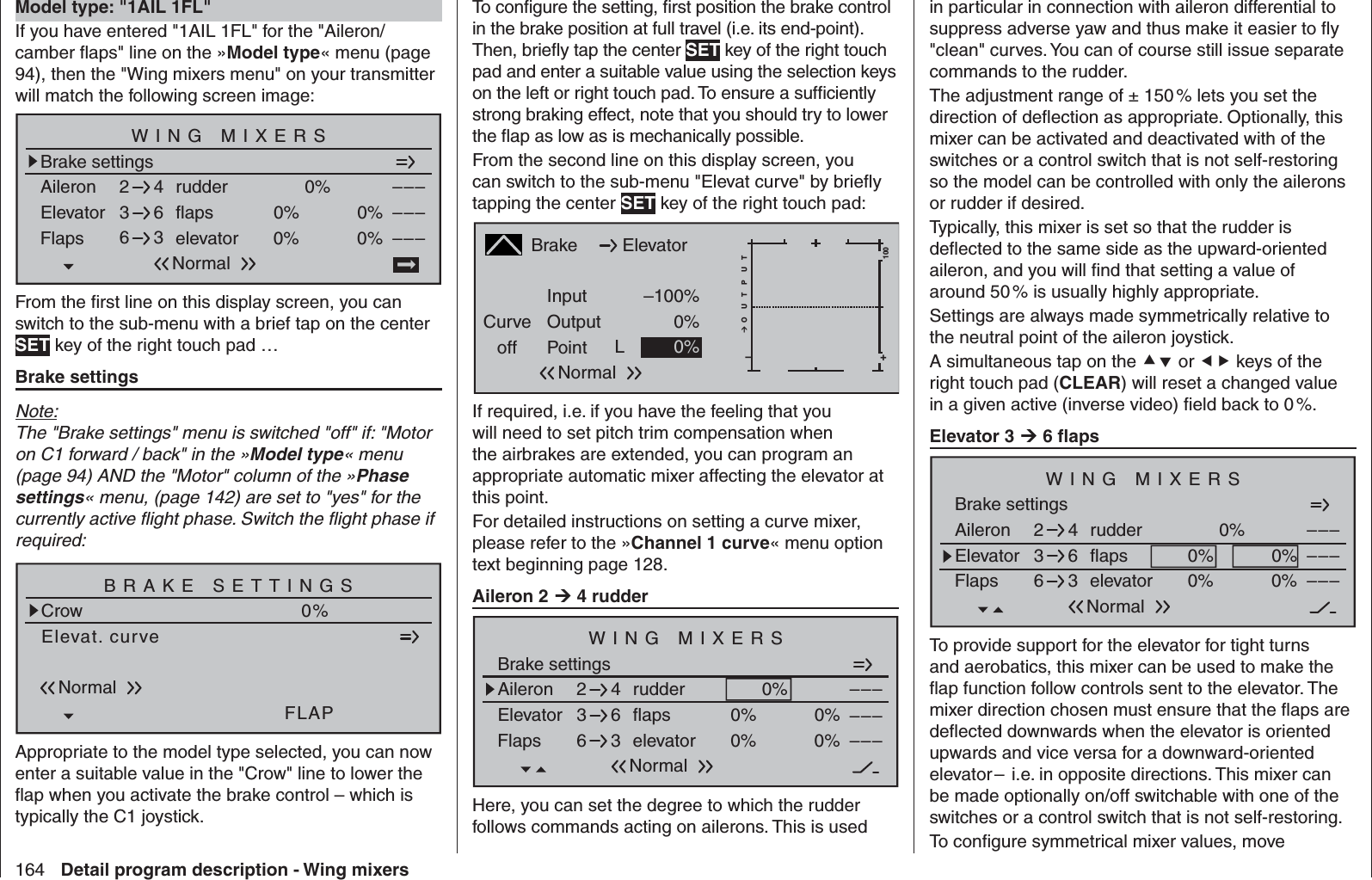 164 Detail program description - Wing mixersTo conﬁ gure the setting, ﬁ rst position the brake control in the brake position at full travel (i.e. its end-point). Then, brieﬂ y tap the center SET key of the right touch pad and enter a suitable value using the selection keys on the left or right touch pad. To ensure a sufﬁ ciently strong braking effect, note that you should try to lower the ﬂ ap as low as is mechanically possible.From the second line on this display screen, you can switch to the sub-menu &quot;Elevat curve&quot; by brieﬂ y tapping the center SET key of the right touch pad:BrakeCurveoff PointOutputInput –100%0%L+–100O U T P U T0%ElevatorNormalIf required, i.e. if you have the feeling that you will need to set pitch trim compensation when the airbrakes are extended, you can program an appropriate automatic mixer affecting the elevator at this point.For detailed instructions on setting a curve mixer, please refer to the »Channel 1 curve« menu option text beginning page 128.Aileron 2  4 rudderBrake settingsAileron 0%WING MIXERSElevator flaps 0%0%––––––rudder2346NormalFlaps elevator 0%0% –––63Here, you can set the degree to which the rudder follows commands acting on ailerons. This is used in particular in connection with aileron differential to suppress adverse yaw and thus make it easier to ﬂ y &quot;clean&quot; curves. You can of course still issue separate commands to the rudder. The adjustment range of ± 150 % lets you set the direction of deﬂ ection as appropriate. Optionally, this mixer can be activated and deactivated with of the switches or a control switch that is not self-restoring so the model can be controlled with only the ailerons or rudder if desired. Typically, this mixer is set so that the rudder is deﬂ ected to the same side as the upward-oriented aileron, and you will ﬁ nd that setting a value of around 50 % is usually highly appropriate.Settings are always made symmetrically relative to the neutral point of the aileron joystick.A simultaneous tap on the  or  keys of the right touch pad (CLEAR) will reset a changed value in a given active (inverse video) ﬁ eld back to 0 %.Elevator 3  6 ﬂ apsBrake settingsAileron 0%WING MIXERSElevator flaps 0%0%––––––rudder2346NormalFlaps elevator 0%0% –––63To provide support for the elevator for tight turns and aerobatics, this mixer can be used to make the ﬂ ap function follow controls sent to the elevator. The mixer direction chosen must ensure that the ﬂ aps are deﬂ ected downwards when the elevator is oriented upwards and vice versa for a downward-oriented elevator –  i.e. in opposite directions. This mixer can be made optionally on/off switchable with one of the switches or a control switch that is not self-restoring.To conﬁ gure symmetrical mixer values, move   Model type: &quot;1AIL 1FL&quot;If you have entered &quot;1AIL 1FL&quot; for the &quot;Aileron/camber ﬂ aps&quot; line on the »Model type« menu (page 94), then the &quot;Wing mixers menu&quot; on your transmitter will match the following screen image:Brake settingsAileron 0%WING MIXERSElevator flaps 0%0%––––––rudder2346NormalFlaps elevator 0%0% –––63From the ﬁ rst line on this display screen, you can switch to the sub-menu with a brief tap on the center SET key of the right touch pad …Brake settingsNote:The &quot;Brake settings&quot; menu is switched &quot;off&quot; if: &quot;Motor on C1 forward / back&quot; in the »Model type« menu (page 94) AND the &quot;Motor&quot; column of the »Phase settings« menu, (page 142) are set to &quot;yes&quot; for the currently active ﬂ ight phase. Switch the ﬂ ight phase if required:Elevat. curveBRAKE SETTINGSNormalCrowQR0%WK20%FLAP0%Appropriate to the model type selected, you can now enter a suitable value in the &quot;Crow&quot; line to lower the ﬂ ap when you activate the brake control – which is typically the C1 joystick.