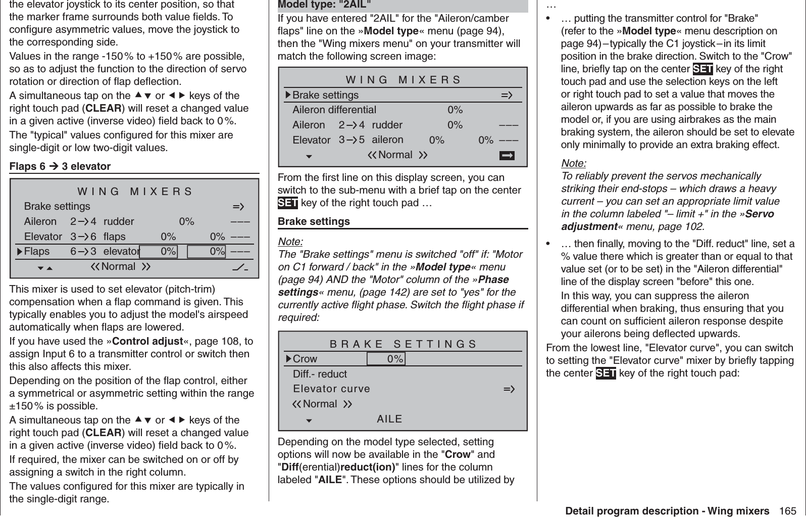 165Detail program description - Wing mixersthe elevator joystick to its center position, so that the marker frame surrounds both value ﬁ elds. To conﬁ gure asymmetric values, move the joystick to the corresponding side.Values in the range -150 % to +150 % are possible, so as to adjust the function to the direction of servo rotation or direction of ﬂ ap deﬂ ection.A simultaneous tap on the  or  keys of the right touch pad (CLEAR) will reset a changed value in a given active (inverse video) ﬁ eld back to 0 %.The &quot;typical&quot; values conﬁ gured for this mixer are single-digit or low two-digit values.Flaps 6  3 elevatorBrake settingsAileron 0%WING MIXERSElevator flaps 0%0%––––––rudder2346NormalFlaps elevator 0%0% –––63This mixer is used to set elevator (pitch-trim) compensation when a ﬂ ap command is given. This typically enables you to adjust the model&apos;s airspeed automatically when ﬂ aps are lowered.If you have used the »Control adjust«, page 108, to assign Input 6 to a transmitter control or switch then this also affects this mixer.Depending on the position of the ﬂ ap control, either a symmetrical or asymmetric setting within the range ±150 % is possible.A simultaneous tap on the  or  keys of the right touch pad (CLEAR) will reset a changed value in a given active (inverse video) ﬁ eld back to 0 %.If required, the mixer can be switched on or off by assigning a switch in the right column.The values conﬁ gured for this mixer are typically in the single-digit range.  Model type: &quot;2AIL&quot;If you have entered &quot;2AIL&quot; for the &quot;Aileron/camber ﬂ aps&quot; line on the »Model type« menu (page 94), then the &quot;Wing mixers menu&quot; on your transmitter will match the following screen image:Aileron differentialBrake settings0%Aileron 0%WING MIXERSElevator aileron 0%0%––––––rudder2345NormalFrom the ﬁ rst line on this display screen, you can switch to the sub-menu with a brief tap on the center SET key of the right touch pad …Brake settingsNote:The &quot;Brake settings&quot; menu is switched &quot;off&quot; if: &quot;Motor on C1 forward / back&quot; in the »Model type« menu (page 94) AND the &quot;Motor&quot; column of the »Phase settings« menu, (page 142) are set to &quot;yes&quot; for the currently active ﬂ ight phase. Switch the ﬂ ight phase if required:Elevator curveBRAKE SETTINGSNormalCrowAILE0%WK20%WK0%Diff.- reductDepending on the model type selected, setting options will now be available in the &quot;Crow&quot; and &quot;Diff(erential)reduct(ion)&quot; lines for the column labeled &quot;AILE&quot;. These options should be utilized by …… putting the transmitter control for &quot;Brake&quot; • (refer to the »Model type« menu description on page 94) – typically the C1 joystick – in its limit position in the brake direction. Switch to the &quot;Crow&quot; line, brieﬂ y tap on the center SET key of the right touch pad and use the selection keys on the left or right touch pad to set a value that moves the aileron upwards as far as possible to brake the model or, if you are using airbrakes as the main braking system, the aileron should be set to elevate only minimally to provide an extra braking effect.Note:To reliably prevent the servos mechanically striking their end-stops – which draws a heavy current – you can set an appropriate limit value in the column labeled &quot;– limit +&quot; in the »Servo adjustment« menu, page 102.… then ﬁ nally, moving to the &quot;Diff. reduct&quot; line, set a • % value there which is greater than or equal to that value set (or to be set) in the &quot;Aileron differential&quot; line of the display screen &quot;before&quot; this one.In this way, you can suppress the aileron differential when braking, thus ensuring that you can count on sufﬁ cient aileron response despite your ailerons being deﬂ ected upwards.From the lowest line, &quot;Elevator curve&quot;, you can switch to setting the &quot;Elevator curve&quot; mixer by brieﬂ y tapping the center SET key of the right touch pad: