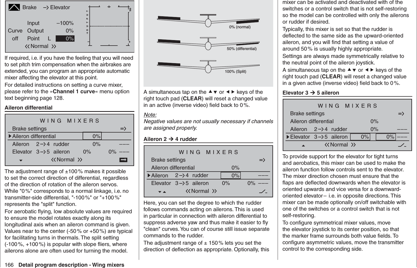 166 Detail program description - Wing mixersBrakeCurveoff PointOutputInput –100%0%L+–100O U T P U T0%ElevatorNormalIf required, i.e. if you have the feeling that you will need to set pitch trim compensation when the airbrakes are extended, you can program an appropriate automatic mixer affecting the elevator at this point.For detailed instructions on setting a curve mixer, please refer to the »Channel 1 curve« menu option text beginning page 128.Aileron differentialAileron differentialBrake settings0%Aileron 0%WING MIXERSElevator aileron 0%0%––––––rudder2345NormalThe adjustment range of ±100 % makes it possible to set the correct direction of differential, regardless of the direction of rotation of the aileron servos. While &quot;0 %&quot; corresponds to a normal linkage, i.e. no transmitter-side differential, &quot;-100 %&quot; or &quot;+100 %&quot; represents the &quot;split&quot; function.For aerobatic ﬂ ying, low absolute values are required to ensure the model rotates exactly along its longitudinal axis when an aileron command is given. Values near to the center (-50 % or +50 %) are typical for facilitating turns in thermals. The split setting (-100 %, +100 %) is popular with slope ﬂ iers, where ailerons alone are often used for turning the model.0% (normal)50% (differential)100% (Split)A simultaneous tap on the  or  keys of the right touch pad (CLEAR) will reset a changed value in an active (inverse video) ﬁ eld back to 0 %.Note:Negative values are not usually necessary if channels are assigned properly.Aileron 2  4 rudderAileron differentialBrake settings0%Aileron 0%WING MIXERSElevator aileron 0%0%––––––rudder2345NormalHere, you can set the degree to which the rudder follows commands acting on ailerons. This is used in particular in connection with aileron differential to suppress adverse yaw and thus make it easier to ﬂ y &quot;clean&quot; curves. You can of course still issue separate commands to the rudder. The adjustment range of ± 150 % lets you set the direction of deﬂ ection as appropriate. Optionally, this mixer can be activated and deactivated with of the switches or a control switch that is not self-restoring so the model can be controlled with only the ailerons or rudder if desired. Typically, this mixer is set so that the rudder is deﬂ ected to the same side as the upward-oriented aileron, and you will ﬁ nd that setting a value of around 50 % is usually highly appropriate.Settings are always made symmetrically relative to the neutral point of the aileron joystick.A simultaneous tap on the  or  keys of the right touch pad (CLEAR) will reset a changed value in a given active (inverse video) ﬁ eld back to 0 %.Elevator 3  5 aileronAileron differentialBrake settings0%Aileron 0%WING MIXERSElevator aileron 0%0%––––––rudder2345NormalTo provide support for the elevator for tight turns and aerobatics, this mixer can be used to make the aileron function follow controls sent to the elevator. The mixer direction chosen must ensure that the ﬂ aps are deﬂ ected downwards when the elevator is oriented upwards and vice versa for a downward-oriented elevator –  i.e. in opposite directions. This mixer can be made optionally on/off switchable with one of the switches or a control switch that is not self-restoring.To conﬁ gure symmetrical mixer values, move the elevator joystick to its center position, so that the marker frame surrounds both value ﬁ elds. To conﬁ gure asymmetric values, move the transmitter control to the corresponding side.