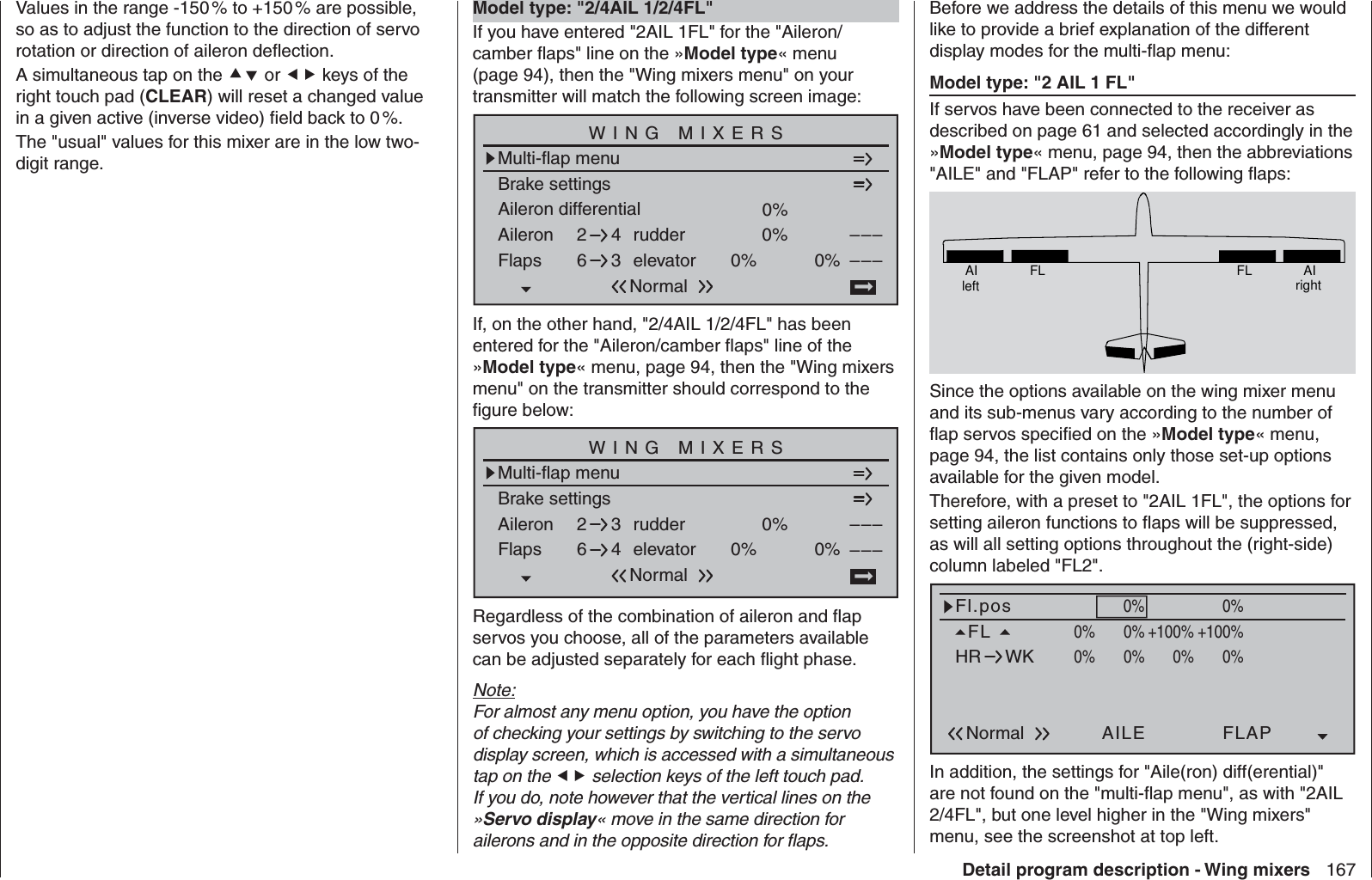 167Detail program description - Wing mixersValues in the range -150 % to +150 % are possible, so as to adjust the function to the direction of servo rotation or direction of aileron deﬂ ection.A simultaneous tap on the  or  keys of the right touch pad (CLEAR) will reset a changed value in a given active (inverse video) ﬁ eld back to 0 %.The &quot;usual&quot; values for this mixer are in the low two-digit range.  Model type: &quot;2/4AIL 1/2/4FL&quot;If you have entered &quot;2AIL 1FL&quot; for the &quot;Aileron/camber ﬂ aps&quot; line on the »Model type« menu (page 94), then the &quot;Wing mixers menu&quot; on your transmitter will match the following screen image:Aileron differentialBrake settings0%Aileron 0%WING MIXERSFlaps elevator 0%0%––––––rudder2643NormalMulti-flap menuIf, on the other hand, &quot;2/4AIL 1/2/4FL&quot; has been entered for the &quot;Aileron/camber ﬂ aps&quot; line of the »Model type« menu, page 94, then the &quot;Wing mixers menu&quot; on the transmitter should correspond to the ﬁ gure below:Brake settingsAileron 0%WING MIXERSFlaps elevator 0%0%––––––rudder2643NormalMulti-flap menuRegardless of the combination of aileron and ﬂ ap servos you choose, all of the parameters available can be adjusted separately for each ﬂ ight phase.Note:For almost any menu option, you have the option of checking your settings by switching to the servo display screen, which is accessed with a simultaneous tap on the  selection keys of the left touch pad. If you do, note however that the vertical lines on the »Servo display« move in the same direction for ailerons and in the opposite direction for ﬂ aps.Before we address the details of this menu we would like to provide a brief explanation of the different display modes for the multi-ﬂap menu:Model type: &quot;2 AIL 1 FL&quot;If servos have been connected to the receiver as described on page 61 and selected accordingly in the »Model type« menu, page 94, then the abbreviations &quot;AILE&quot; and &quot;FLAP&quot; refer to the following ﬂ aps:AIleft FL FL AIrightSince the options available on the wing mixer menu and its sub-menus vary according to the number of ﬂ ap servos speciﬁ ed on the »Model type« menu, page 94, the list contains only those set-up options available for the given model.Therefore, with a preset to &quot;2AIL 1FL&quot;, the options for setting aileron functions to ﬂ aps will be suppressed, as will all setting options throughout the (right-side) column labeled &quot;FL2&quot;.Fl.posAILEFL0%NormalHR WKWK2FLAP+100%0% 0%+100%+100%+100%0%0%0%0%0%0%In addition, the settings for &quot;Aile(ron) diff(erential)&quot; are not found on the &quot;multi-ﬂ ap menu&quot;, as with &quot;2AIL 2/4FL&quot;, but one level higher in the &quot;Wing mixers&quot; menu, see the screenshot at top left.