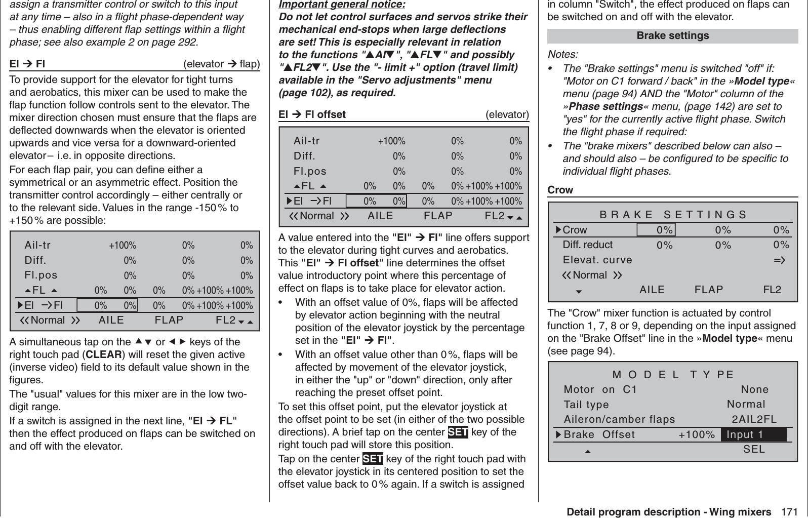 171Detail program description - Wing mixersassign a transmitter control or switch to this input at any time – also in a ﬂ ight phase-dependent way – thus enabling different ﬂ ap settings within a ﬂ ight phase; see also example 2 on page 292.El  Fl   (elevator  ﬂ ap) To provide support for the elevator for tight turns and aerobatics, this mixer can be used to make the ﬂ ap function follow controls sent to the elevator. The mixer direction chosen must ensure that the ﬂ aps are deﬂ ected downwards when the elevator is oriented upwards and vice versa for a downward-oriented elevator –  i.e. in opposite directions.For each ﬂ ap pair, you can deﬁ ne either a symmetrical or an asymmetric effect. Position the transmitter control accordingly – either centrally or to the relevant side. Values in the range -150 % to +150 % are possible:Fl.posDiff.Ail-trNormal AILE FL2FLAP0%+100%0%+100%0%+100%0%0%+100% 0% 0%0%FL +100%+100%0%0%0%0%El Fl +100%+100%0%0%0%0%A simultaneous tap on the  or  keys of the right touch pad (CLEAR) will reset the given active (inverse video) ﬁ eld to its default value shown in the ﬁ gures. The &quot;usual&quot; values for this mixer are in the low two-digit range.If a switch is assigned in the next line, &quot;El  FL&quot; then the effect produced on ﬂ aps can be switched on and off with the elevator. Important general notice:Do not let control surfaces and servos strike their mechanical end-stops when large deﬂ ections are set! This is especially relevant in relation to the functions &quot;AI&quot;, &quot;FL&quot; and possibly &quot;FL2&quot;. Use the &quot;- limit +&quot; option (travel limit) available in the &quot;Servo adjustments&quot; menu (page 102), as required.El  Fl offset   (elevator) Fl.posDiff.Ail-trNormal AILE FL2FLAP0%+100%0%+100%0%+100%0%0%+100% 0% 0%0%FL +100%+100%0%0%0%0%El Fl +100%+100%0%0%0%0%A value entered into the &quot;El&quot;  Fl&quot; line offers support to the elevator during tight curves and aerobatics. This &quot;El&quot;  Fl offset&quot; line determines the offset value introductory point where this percentage of effect on ﬂ aps is to take place for elevator action. •   With an offset value of 0%, ﬂ aps will be affected by elevator action beginning with the neutral position of the elevator joystick by the percentage set in the &quot;El&quot;  Fl&quot;.•   With an offset value other than 0 %, ﬂ aps will be affected by movement of the elevator joystick, in either the &quot;up&quot; or &quot;down&quot; direction, only after reaching the preset offset point.To set this offset point, put the elevator joystick at the offset point to be set (in either of the two possible directions). A brief tap on the center SET key of the right touch pad will store this position.Tap on the center SET key of the right touch pad with the elevator joystick in its centered position to set the offset value back to 0 % again. If a switch is assigned in column &quot;Switch&quot;, the effect produced on ﬂ aps can be switched on and off with the elevator. Brake settingsNotes:The &quot;Brake settings&quot; menu is switched &quot;off&quot; if: • &quot;Motor on C1 forward / back&quot; in the »Model type« menu (page 94) AND the &quot;Motor&quot; column of the »Phase settings« menu, (page 142) are set to &quot;yes&quot; for the currently active ﬂ ight phase. Switch the ﬂ ight phase if required:The &quot;brake mixers&quot; described below can also – • and should also – be conﬁ gured to be speciﬁ c to individual ﬂ ight phases. CrowElevat. curveBRAKE SETTINGSNormalCrowAILE0%WK20%FLAP0%Diff. reductFL20% 0%0%The &quot;Crow&quot; mixer function is actuated by control function 1, 7, 8 or 9, depending on the input assigned on the &quot;Brake Offset&quot; line in the »Model type« menu (see page 94).Tail typeMotor  on  C1NormalNoneAileron/camber flaps 2AIL2FLM O D E L  T Y PEBrake  Offset +100%SELInput 1