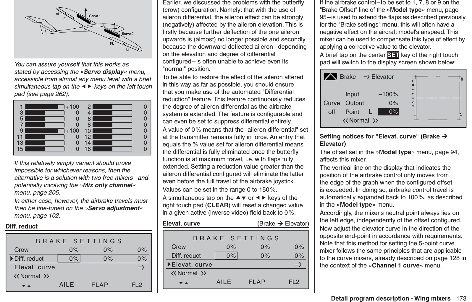 173Detail program description - Wing mixersAIFLFLAIServo 1Servo 9You can assure yourself that this works as stated by accessing the »Servo display« menu, accessible from almost any menu level with a brief simultaneous tap on the  keys on the left touch pad (see page 262):1357911131500000000+100000+100000246810121416If this relatively simply variant should prove impossible for whichever reasons, then the alternative is a solution with two free mixers – and potentially involving the »Mix only channel« menu, page 205.In either case, however, the airbrake travels must then be ﬁ ne-tuned on the »Servo adjustment« menu, page 102.Diff. reductElevat. curveBRAKE SETTINGSNormalCrowAILE0%WK20%FLAP0%Diff. reductFL20% 0%0%Earlier, we discussed the problems with the butterﬂ y (crow) conﬁ guration. Namely: that with the use of aileron differential, the aileron effect can be strongly (negatively) affected by the aileron elevation. This is ﬁ rstly because further deﬂ ection of the one aileron upwards is (almost) no longer possible and secondly because the downward-deﬂ ected aileron – depending on the elevation and degree of differential conﬁ gured – is often unable to achieve even its &quot;normal&quot; position.To be able to restore the effect of the aileron altered in this way as far as possible, you should ensure that you make use of the automated &quot;Differential reduction&quot; feature. This feature continuously reduces the degree of aileron differential as the airbrake system is extended. The feature is conﬁ gurable and can even be set to suppress differential entirely. A value of 0 % means that the &quot;aileron differential&quot; set at the transmitter remains fully in force. An entry that equals the % value set for aileron differential means the differential is fully eliminated once the butterﬂ y function is at maximum travel, i.e. with ﬂ aps fully extended. Setting a reduction value greater than the aileron differential conﬁ gured will eliminate the latter even before the full travel of the airbrake joystick.Values can be set in the range 0 to 150 %.A simultaneous tap on the  or  keys of the right touch pad (CLEAR) will reset a changed value in a given active (inverse video) ﬁ eld back to 0 %. Elevat. curve  (Brake  Elevator)Elevat. curveBRAKE SETTINGSNormalCrowAILE0%WK20%FLAP0%Diff. reductFL20% 0%0%If the airbrake control – to be set to 1, 7, 8 or 9 on the &quot;Brake Offset&quot; line of the »Model type« menu, page 95 – is used to extend the ﬂ aps as described previously for the &quot;Brake settings&quot; menu, this will often have a negative effect on the aircraft model&apos;s airspeed. This mixer can be used to compensate this type of effect by applying a corrective value to the elevator. A brief tap on the center SET key of the right touch pad will switch to the display screen shown below:BrakeCurveoff PointOutputInput –100%0%L+–100O U T P U T0%ElevatorNormalSetting notices for &quot;Elevat. curve&quot; (Brake  Elevator)The offset set in the »Model type« menu, page 94, affects this mixer.The vertical line on the display that indicates the position of the airbrake control only moves from the edge of the graph when the conﬁ gured offset is exceeded. In doing so, airbrake control travel is automatically expanded back to 100 %, as described in the »Model type« menu.Accordingly, the mixer&apos;s neutral point always lies on the left edge, independently of the offset conﬁ gured.Now adjust the elevator curve in the direction of the opposite end-point in accordance with requirements. Note that this method for setting the 5-point curve mixer follows the same principles that are applicable to the curve mixers, already described on page 128 in the context of the »Channel 1 curve« menu.