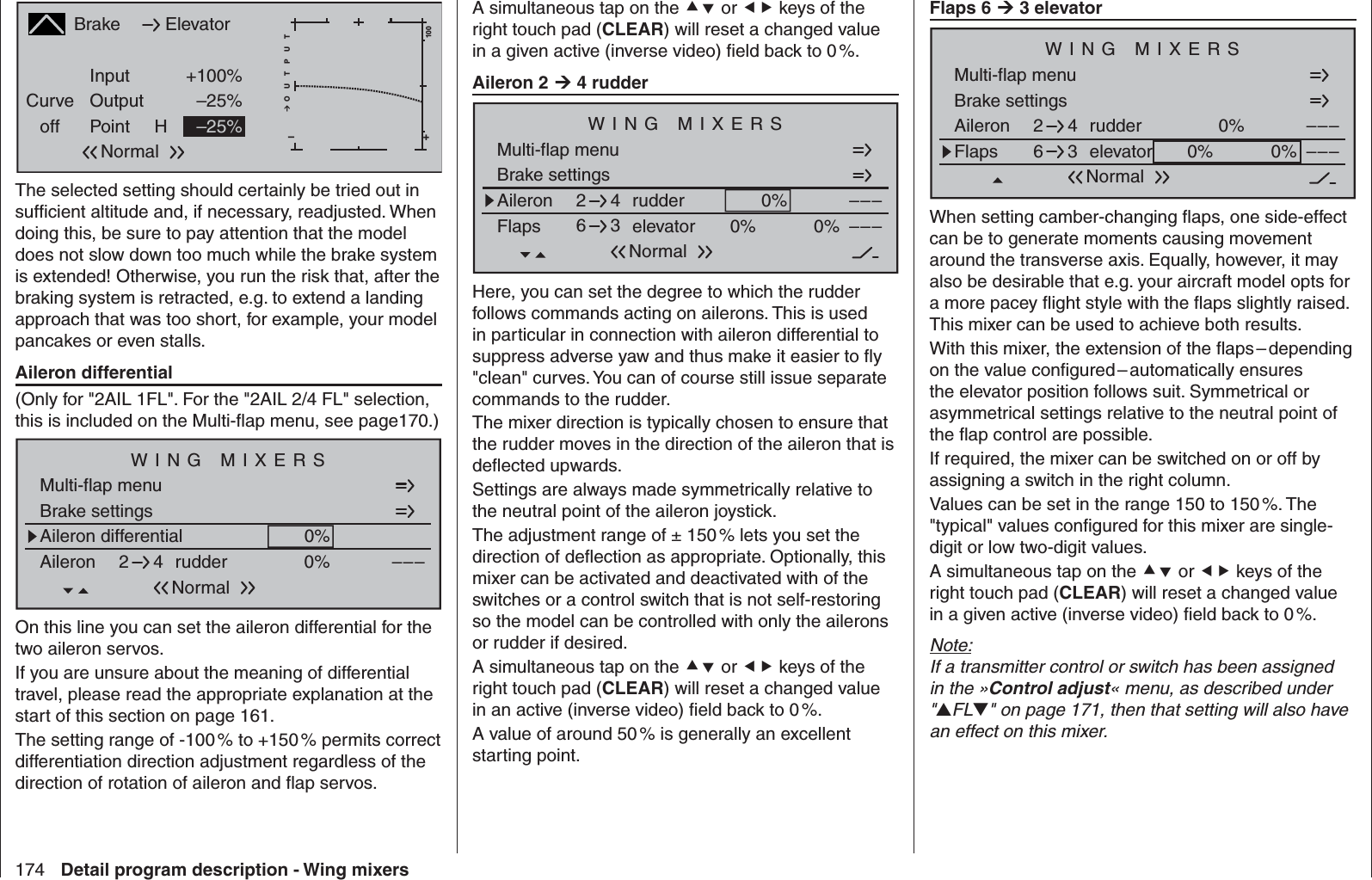 174 Detail program description - Wing mixersA simultaneous tap on the  or  keys of the right touch pad (CLEAR) will reset a changed value in a given active (inverse video) ﬁ eld back to 0 %.Aileron 2  4 rudderBrake settingsAileron 0%WING MIXERS–––rudder24NormalMulti-flap menuFlaps elevator 0%0% –––63Here, you can set the degree to which the rudder follows commands acting on ailerons. This is used in particular in connection with aileron differential to suppress adverse yaw and thus make it easier to ﬂ y &quot;clean&quot; curves. You can of course still issue separate commands to the rudder. The mixer direction is typically chosen to ensure that the rudder moves in the direction of the aileron that is deﬂ ected upwards.Settings are always made symmetrically relative to the neutral point of the aileron joystick.The adjustment range of ± 150 % lets you set the direction of deﬂ ection as appropriate. Optionally, this mixer can be activated and deactivated with of the switches or a control switch that is not self-restoring so the model can be controlled with only the ailerons or rudder if desired. A simultaneous tap on the  or  keys of the right touch pad (CLEAR) will reset a changed value in an active (inverse video) ﬁ eld back to 0 %.A value of around 50 % is generally an excellent starting point.Flaps 6  3 elevatorBrake settingsAileron 0%WING MIXERS–––rudder24NormalMulti-flap menuFlaps elevator 0%0% –––63When setting camber-changing ﬂ aps, one side-effect can be to generate moments causing movement around the transverse axis. Equally, however, it may also be desirable that e.g. your aircraft model opts for a more pacey ﬂ ight style with the ﬂ aps slightly raised. This mixer can be used to achieve both results.With this mixer, the extension of the ﬂ aps – depending on the value conﬁ gured – automatically ensures the elevator position follows suit. Symmetrical or asymmetrical settings relative to the neutral point of the ﬂ ap control are possible.If required, the mixer can be switched on or off by assigning a switch in the right column.Values can be set in the range 150 to 150 %. The &quot;typical&quot; values conﬁ gured for this mixer are single-digit or low two-digit values.A simultaneous tap on the  or  keys of the right touch pad (CLEAR) will reset a changed value in a given active (inverse video) ﬁ eld back to 0 %.Note:If a transmitter control or switch has been assigned in the »Control adjust« menu, as described under &quot;FL&quot; on page 171, then that setting will also have an effect on this mixer. BrakeCurveoff PointOutputInput +100%–25%H+–100O U T P U T–25%ElevatorNormalThe selected setting should certainly be tried out in sufﬁ cient altitude and, if necessary, readjusted. When doing this, be sure to pay attention that the model does not slow down too much while the brake system is extended! Otherwise, you run the risk that, after the braking system is retracted, e.g. to extend a landing approach that was too short, for example, your model pancakes or even stalls.Aileron differential(Only for &quot;2AIL 1FL&quot;. For the &quot;2AIL 2/4 FL&quot; selection, this is included on the Multi-ﬂ ap menu, see page170.)Aileron differentialBrake settings0%Aileron 0%WING MIXERS–––rudder24NormalMulti-flap menuOn this line you can set the aileron differential for the two aileron servos.If you are unsure about the meaning of differential travel, please read the appropriate explanation at the start of this section on page 161.The setting range of -100 % to +150 % permits correct differentiation direction adjustment regardless of the direction of rotation of aileron and ﬂ ap servos.