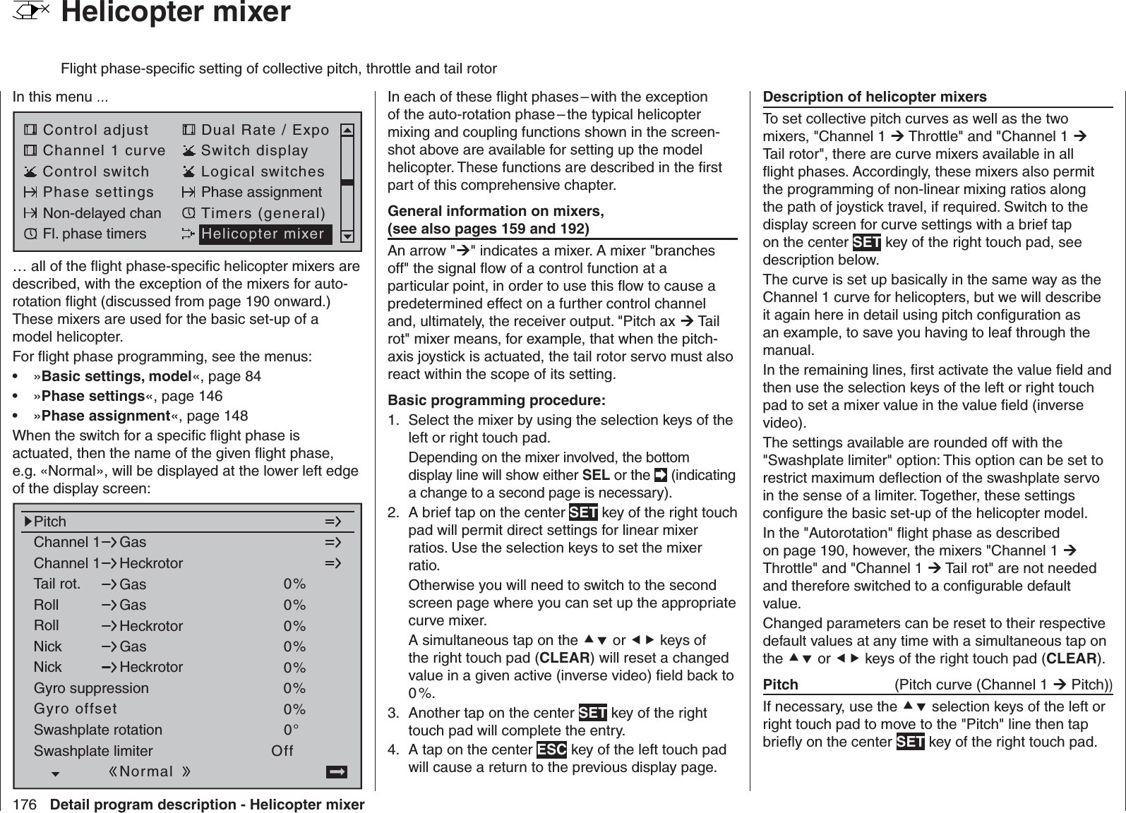 176 Detail program description - Helicopter mixer  Helicopter mixerFlight phase-speciﬁ c setting of collective pitch, throttle and tail rotorIn this menu …Control adjust Dual Rate / ExpoChannel 1 curve Switch displayControl switch Logical switchesPhase settings Phase assignmentNon-delayed chan Timers (general)Fl. phase timers Helicopter mixer… all of the ﬂ ight phase-speciﬁ c helicopter mixers are described, with the exception of the mixers for auto-rotation ﬂ ight (discussed from page 190 onward.) These mixers are used for the basic set-up of a model helicopter.For ﬂ ight phase programming, see the menus:»•  Basic settings, model«, page 84»•  Phase settings«, page 146»•  Phase assignment«, page 148When the switch for a speciﬁ c ﬂ ight phase is actuated, then the name of the given ﬂ ight phase, e.g. «Normal», will be displayed at the lower left edge of the display screen:Channel 1Channel 1PitchGasHeckrotorTail rot. 0%Roll 0%GasRollGasHeckrotorNickNickGasHeckrotorSwashplate rotationSwashplate limiter0%0%0%0°OffGyro suppression 0%Gyro offset 0%NormalIn each of these ﬂ ight phases – with the exception of the auto-rotation phase – the typical helicopter mixing and coupling functions shown in the screen-shot above are available for setting up the model helicopter. These functions are described in the ﬁ rst part of this comprehensive chapter.General information on mixers, (see also pages 159 and 192)An arrow &quot;&quot; indicates a mixer. A mixer &quot;branches off&quot; the signal ﬂ ow of a control function at a particular point, in order to use this ﬂ ow to cause a predetermined effect on a further control channel and, ultimately, the receiver output. &quot;Pitch ax  Tail rot&quot; mixer means, for example, that when the pitch-axis joystick is actuated, the tail rotor servo must also react within the scope of its setting.Basic programming procedure:Select the mixer by using the selection keys of the 1. left or right touch pad.Depending on the mixer involved, the bottom display line will show either SEL or the  (indicating a change to a second page is necessary).A brief tap on the center 2.  SET key of the right touch pad will permit direct settings for linear mixer ratios. Use the selection keys to set the mixer ratio.Otherwise you will need to switch to the second screen page where you can set up the appropriate curve mixer.A simultaneous tap on the  or  keys of the right touch pad (CLEAR) will reset a changed value in a given active (inverse video) ﬁ eld back to 0 %.Another tap on the center 3.  SET key of the right touch pad will complete the entry.A tap on the center 4.  ESC key of the left touch pad will cause a return to the previous display page.Description of helicopter mixersTo set collective pitch curves as well as the two mixers, &quot;Channel 1  Throttle&quot; and &quot;Channel 1  Tail rotor&quot;, there are curve mixers available in all ﬂ ight phases. Accordingly, these mixers also permit the programming of non-linear mixing ratios along the path of joystick travel, if required. Switch to the display screen for curve settings with a brief tap on the center SET key of the right touch pad, see description below.The curve is set up basically in the same way as the Channel 1 curve for helicopters, but we will describe it again here in detail using pitch conﬁ guration as an example, to save you having to leaf through the manual.In the remaining lines, ﬁ rst activate the value ﬁ eld and then use the selection keys of the left or right touch pad to set a mixer value in the value ﬁ eld (inverse video).The settings available are rounded off with the &quot;Swashplate limiter&quot; option: This option can be set to restrict maximum deﬂ ection of the swashplate servo in the sense of a limiter. Together, these settings conﬁ gure the basic set-up of the helicopter model. In the &quot;Autorotation&quot; ﬂ ight phase as described on page 190, however, the mixers &quot;Channel 1  Throttle&quot; and &quot;Channel 1  Tail rot&quot; are not needed and therefore switched to a conﬁ gurable default value.Changed parameters can be reset to their respective default values at any time with a simultaneous tap on the  or  keys of the right touch pad (CLEAR).  Pitch   (Pitch curve (Channel 1  Pitch))If necessary, use the  selection keys of the left or right touch pad to move to the &quot;Pitch&quot; line then tap brieﬂ y on the center SET key of the right touch pad.