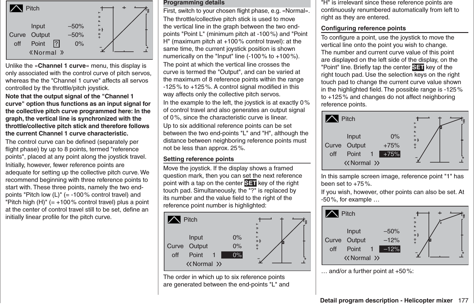 177Detail program description - Helicopter mixerPitchCurveoff PointOutputInput –50%–50%?+–100O U T P U T0%NormalUnlike the »Channel 1 curve« menu, this display is only associated with the control curve of pitch servos, whereas the the &quot;Channel 1 curve&quot; affects all servos controlled by the throttle/pitch joystick.Note that the output signal of the &quot;Channel 1 curve&quot; option thus functions as an input signal for the collective pitch curve programmed here: In the graph, the vertical line is synchronized with the throttle/collective pitch stick and therefore follows the current Channel 1 curve characteristic.The control curve can be deﬁ ned (separately per ﬂ ight phase) by up to 8 points, termed &quot;reference points&quot;, placed at any point along the joystick travel.Initially, however, fewer reference points are adequate for setting up the collective pitch curve. We recommend beginning with three reference points to start with. These three points, namely the two end-points &quot;Pitch low (L)&quot; (= -100 % control travel) and &quot;Pitch high (H)&quot; (= +100 % control travel) plus a point at the center of control travel still to be set, deﬁ ne an initially linear proﬁ le for the pitch curve.Programming detailsFirst, switch to your chosen ﬂ ight phase, e.g. «Normal».The throttle/collective pitch stick is used to move the vertical line in the graph between the two end-points &quot;Point L&quot; (minimum pitch at -100 %) and &quot;Point H&quot; (maximum pitch at +100 % control travel): at the same time, the current joystick position is shown numerically on the &quot;Input&quot; line (-100 % to +100 %). The point at which the vertical line crosses the curve is termed the &quot;Output&quot;, and can be varied at the maximum of 8 reference points within the range -125 % to +125 %. A control signal modiﬁ ed in this way affects only the collective pitch servos. In the example to the left, the joystick is at exactly 0 % of control travel and also generates an output signal of 0 %, since the characteristic curve is linear.Up to six additional reference points can be set between the two end-points &quot;L&quot; and &quot;H&quot;, although the distance between neighboring reference points must not be less than approx. 25 %.Setting reference pointsMove the joystick. If the display shows a framed question mark, then you can set the next reference point with a tap on the center SET key of the right touch pad. Simultaneously, the &quot;?&quot; is replaced by its number and the value ﬁ eld to the right of the reference point number is highlighted:PitchCurveoff PointOutputInput 0%0%1+–100O U T P U T0%Normal1The order in which up to six reference points are generated between the end-points &quot;L&quot; and &quot;H&quot; is irrelevant since these reference points are continuously renumbered automatically from left to right as they are entered.Conﬁ guring reference pointsTo conﬁ gure a point, use the joystick to move the vertical line onto the point you wish to change. The number and current curve value of this point are displayed on the left side of the display, on the &quot;Point&quot; line. Brieﬂ y tap the center SET key of the right touch pad. Use the selection keys on the right touch pad to change the current curve value shown in the highlighted ﬁ eld. The possible range is -125 % to +125 % and changes do not affect neighboring reference points. PitchCurveoff PointOutputInput 0%+75%1+–100O U T P U T+75%Normal1In this sample screen image, reference point &quot;1&quot; has been set to +75 %. If you wish, however, other points can also be set. At -50 %, for example …PitchCurveoff PointOutputInput –50%–12%1+–100O U T P U T–12%Normal21… and/or a further point at +50 %:
