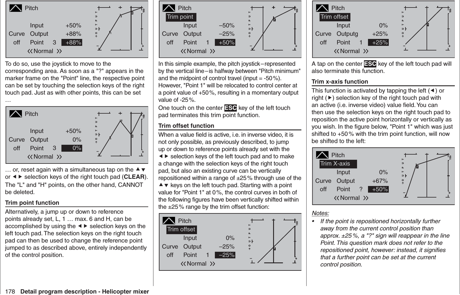 178 Detail program description - Helicopter mixerPitchCurveoff PointOutputInput +50%+88%3+–100O U T P U T2+88%Normal13To do so, use the joystick to move to the corresponding area. As soon as a &quot;?&quot; appears in the marker frame on the &quot;Point&quot; line, the respective point can be set by touching the selection keys of the right touch pad. Just as with other points, this can be set … PitchCurveoff PointOutputInput +50%0%3+–100O U T P U T20%Normal13… or, reset again with a simultaneous tap on the  or  selection keys of the right touch pad (CLEAR). The &quot;L&quot; and &quot;H&quot; points, on the other hand, CANNOT be deleted. Trim point functionAlternatively, a jump up or down to reference points already set, L, 1 … max. 6 and H, can be accomplished by using the  selection keys on the left touch pad. The selection keys on the right touch pad can then be used to change the reference point jumped to as described above, entirely independently of the control position.PitchCurveoff PointOutputInput –50%–25%1+–100O U T P U T+50%NormalTrim point 1In this simple example, the pitch joystick – represented by the vertical line – is halfway between &quot;Pitch minimum&quot; and the midpoint of control travel (input = -50 %). However, &quot;Point 1&quot; will be relocated to control center at a point value of +50 %, resulting in a momentary output value of -25 %.One touch on the center ESC key of the left touch pad terminates this trim point function.Trim offset functionWhen a value ﬁ eld is active, i.e. in inverse video, it is not only possible, as previously described, to jump up or down to reference points already set with the  selection keys of the left touch pad and to make a change with the selection keys of the right touch pad, but also an existing curve can be vertically repositioned within a range of ±25 % through use of the  keys on the left touch pad. Starting with a point value for &quot;Point 1&quot; at 0 %, the control curves in both of the following ﬁ gures have been vertically shifted within the ±25 % range by the trim offset function:PitchCurveoff PointOutputInput 0%–25%1+–100O U T P U T–25%NormalTrim offset1PitchCurveoff PointOutputgInput 0%+25%1+–100O U T P U T+25%NormalTrim offset1A tap on the center ESC key of the left touch pad will also terminate this function.Trim x-axis functionThis function is activated by tapping the left () or right () selection key of the right touch pad with an active (i.e. inverse video) value ﬁ eld. You can then use the selection keys on the right touch pad to reposition the active point horizontally or vertically as you wish. In the ﬁ gure below, &quot;Point 1&quot; which was just shifted to +50 % with the trim point function, will now be shifted to the left:PitchCurveoff PointOutputInput 0%+67%?+–100O U T P U T+50%NormalTrim X-axis 1Notes:If the point is repositioned horizontally further • away from the current control position than approx. ±25 %, a &quot;?&quot; sign will reappear in the line Point. This question mark does not refer to the repositioned point, however: instead, it signiﬁ es that a further point can be set at the current control position.