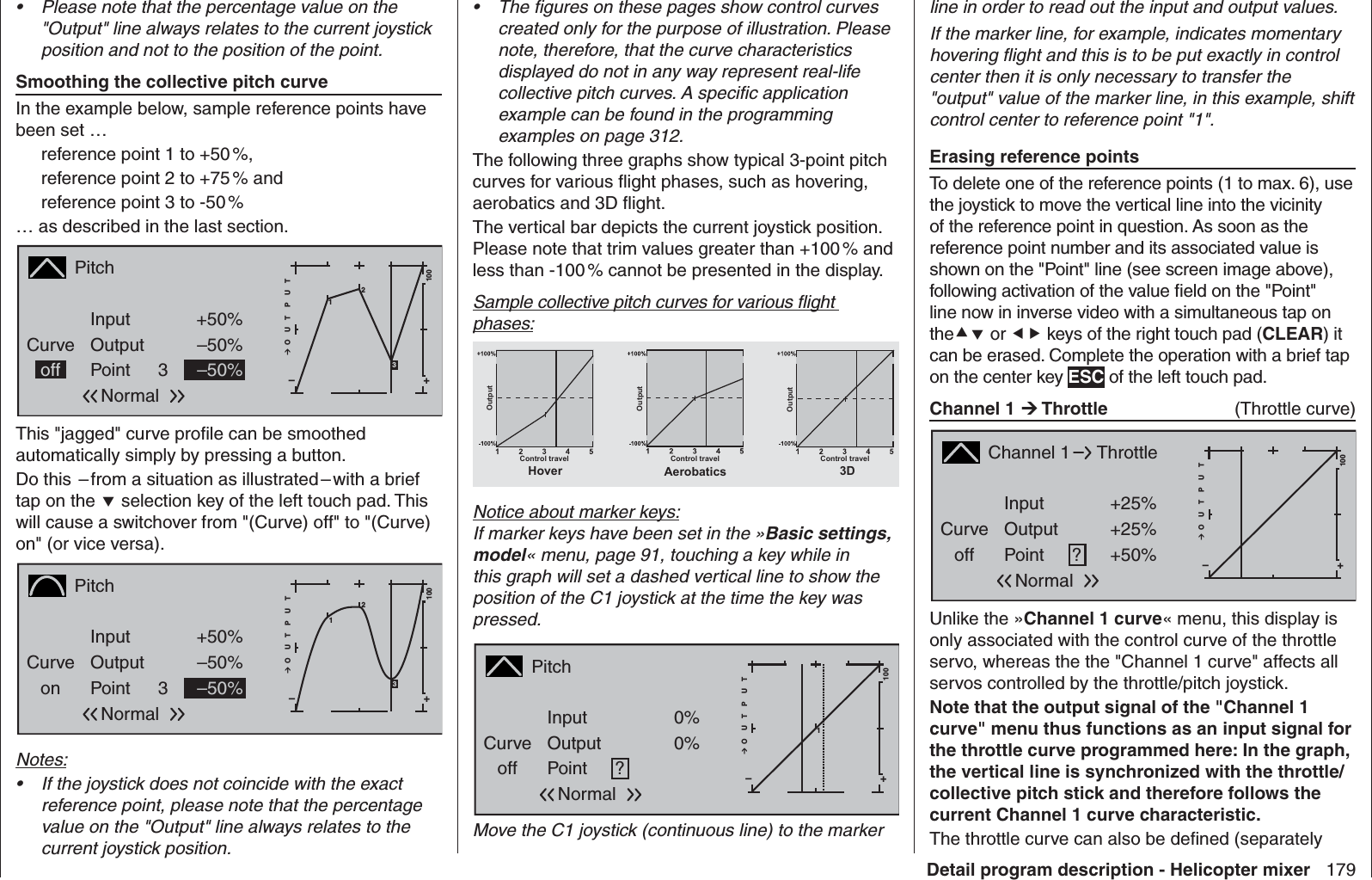 179Detail program description - Helicopter mixerPlease note that the percentage value on the • &quot;Output&quot; line always relates to the current joystick position and not to the position of the point.Smoothing the collective pitch curveIn the example below, sample reference points have been set …reference point 1 to +50 %,reference point 2 to +75 % andreference point 3 to -50 %… as described in the last section.PitchCurveoff PointOutputInput +50%–50%3+–100O U T P U T2–50%Normal13This &quot;jagged&quot; curve proﬁ le can be smoothed automatically simply by pressing a button. Do this  – from a situation as illustrated – with a brief tap on the  selection key of the left touch pad. This will cause a switchover from &quot;(Curve) off&quot; to &quot;(Curve) on&quot; (or vice versa).PitchCurveon PointOutputInput +50%–50%3+–100O U T P U T2–50%Normal13Notes:If the joystick does not coincide with the exact • reference point, please note that the percentage value on the &quot;Output&quot; line always relates to the current joystick position.The ﬁ gures on these pages show control curves • created only for the purpose of illustration. Please note, therefore, that the curve characteristics displayed do not in any way represent real-life collective pitch curves. A speciﬁ c application example can be found in the programming examples on page 312.The following three graphs show typical 3-point pitch curves for various ﬂ ight phases, such as hovering, aerobatics and 3D ﬂ ight.The vertical bar depicts the current joystick position. Please note that trim values greater than +100 % and less than -100 % cannot be presented in the display.Sample collective pitch curves for various ﬂ ight phases:OutputOutputOutputControl travel Control travel Control travelAerobatics 3DHoverNotice about marker keys:If marker keys have been set in the »Basic settings, model« menu, page 91, touching a key while in this graph will set a dashed vertical line to show the position of the C1 joystick at the time the key was pressed.PitchCurveoff PointOutputInput 0%0%?+–100O U T P U T10%NormalMove the C1 joystick (continuous line) to the marker line in order to read out the input and output values.If the marker line, for example, indicates momentary hovering ﬂ ight and this is to be put exactly in control center then it is only necessary to transfer the &quot;output&quot; value of the marker line, in this example, shift control center to reference point &quot;1&quot;.Erasing reference pointsTo delete one of the reference points (1 to max. 6), use the joystick to move the vertical line into the vicinity of the reference point in question. As soon as the reference point number and its associated value is shown on the &quot;Point&quot; line (see screen image above), following activation of the value ﬁ eld on the &quot;Point&quot; line now in inverse video with a simultaneous tap on the or  keys of the right touch pad (CLEAR) it can be erased. Complete the operation with a brief tap on the center key ESC of the left touch pad.  Channel 1  Throttle   (Throttle curve)Channel 1Curveoff PointOutputInput +25%+25%?+–100O U T P U T+50%ThrottleNormalUnlike the »Channel 1 curve« menu, this display is only associated with the control curve of the throttle servo, whereas the the &quot;Channel 1 curve&quot; affects all servos controlled by the throttle/pitch joystick.Note that the output signal of the &quot;Channel 1 curve&quot; menu thus functions as an input signal for the throttle curve programmed here: In the graph, the vertical line is synchronized with the throttle/collective pitch stick and therefore follows the current Channel 1 curve characteristic.The throttle curve can also be deﬁ ned (separately 