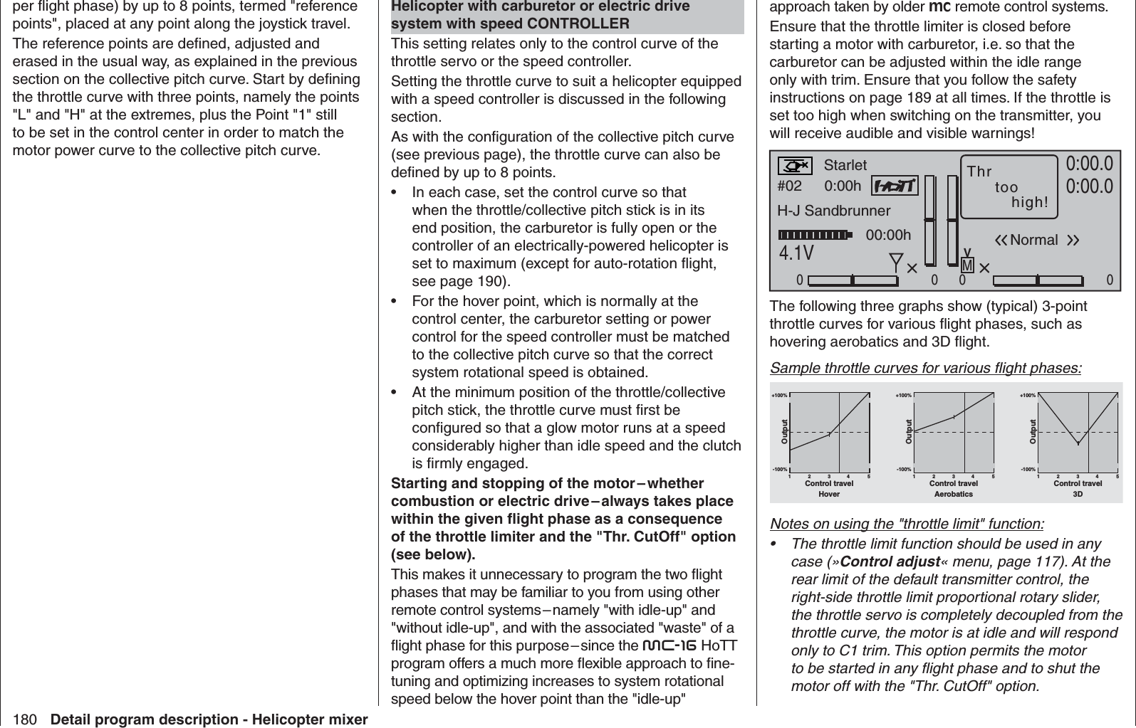 180 Detail program description - Helicopter mixerper ﬂ ight phase) by up to 8 points, termed &quot;reference points&quot;, placed at any point along the joystick travel.The reference points are deﬁ ned, adjusted and erased in the usual way, as explained in the previous section on the collective pitch curve. Start by deﬁ ning the throttle curve with three points, namely the points &quot;L&quot; and &quot;H&quot; at the extremes, plus the Point &quot;1&quot; still to be set in the control center in order to match the motor power curve to the collective pitch curve.Helicopter with carburetor or electric drive system with speed CONTROLLERThis setting relates only to the control curve of the throttle servo or the speed controller.Setting the throttle curve to suit a helicopter equipped with a speed controller is discussed in the following section.As with the conﬁ guration of the collective pitch curve (see previous page), the throttle curve can also be deﬁ ned by up to 8 points.In each case, set the control curve so that • when the throttle/collective pitch stick is in its end position, the carburetor is fully open or the controller of an electrically-powered helicopter is set to maximum (except for auto-rotation ﬂ ight, see page 190).For the hover point, which is normally at the • control center, the carburetor setting or power control for the speed controller must be matched to the collective pitch curve so that the correct system rotational speed is obtained. At the minimum position of the throttle/collective • pitch stick, the throttle curve must ﬁ rst be conﬁ gured so that a glow motor runs at a speed considerably higher than idle speed and the clutch is ﬁ rmly engaged.Starting and stopping of the motor – whether combustion or electric drive – always takes place within the given ﬂ ight phase as a consequence of the throttle limiter and the &quot;Thr. CutOff&quot; option (see below).This makes it unnecessary to program the two ﬂ ight phases that may be familiar to you from using other remote control systems – namely &quot;with idle-up&quot; and &quot;without idle-up&quot;, and with the associated &quot;waste&quot; of a ﬂ ight phase for this purpose – since the mc-16 HoTT program offers a much more ﬂ exible approach to ﬁ ne-tuning and optimizing increases to system rotational speed below the hover point than the &quot;idle-up&quot; approach taken by older mc remote control systems.Ensure that the throttle limiter is closed before starting a motor with carburetor, i.e. so that the carburetor can be adjusted within the idle range only with trim. Ensure that you follow the safety instructions on page 189 at all times. If the throttle is set too high when switching on the transmitter, you will receive audible and visible warnings!#02 0:00hStoppuhrFlugzeitK780:00.04.1V0:00.0000000:00hMVStarlet Thr toohigh!H-J SandbrunnerNormalThe following three graphs show (typical) 3-point throttle curves for various ﬂ ight phases, such as hovering aerobatics and 3D ﬂ ight.Sample throttle curves for various ﬂ ight phases:+100% +100% +100%-100%-100%-100%OutputOutputOutput234 51234 51234 51Control travel Control travel Control travelHover Aerobatics 3DNotes on using the &quot;throttle limit&quot; function:The throttle limit function should be used in any • case (»Control adjust« menu, page 117). At the rear limit of the default transmitter control, the right-side throttle limit proportional rotary slider, the throttle servo is completely decoupled from the throttle curve, the motor is at idle and will respond only to C1 trim. This option permits the motor to be started in any ﬂ ight phase and to shut the motor off with the &quot;Thr. CutOff&quot; option. 