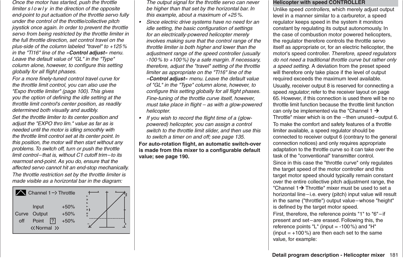 181Detail program description - Helicopter mixerOnce the motor has started, push the throttle limiter s l o wly in the direction of the opposite end-point to put actuation of the throttle servo fully under the control of the throttle/collective pitch joystick once again. In order to prevent the throttle servo from being restricted by the throttle limiter in the full throttle direction, set control travel on the plus-side of the column labeled &quot;travel&quot; to +125 % in the &quot;Tl16&quot; line of the »Control adjust« menu. Leave the default value of &quot;GL&quot; in the &quot;Type&quot; column alone, however, to conﬁ gure this setting globally for all ﬂ ight phases.For a more ﬁ nely-tuned control travel curve for the throttle limit control, you can also use the &quot;Expo throttle limiter&quot; (page 100). This gives you the option of deﬁ ning the idle setting at the throttle limit control&apos;s center position, as readily determined both visually and audibly.Set the throttle limiter to its center position and adjust the &quot;EXPO thro lim.&quot; value as far as is needed until the motor is idling smoothly with the throttle limit control set at its center point. In this position, the motor will then start without any problems. To switch off, turn or push the throttle limit control – that is, without C1 cutoff trim – to its rearmost end-point. As you do, ensure that the affected servo cannot hit an end-stop mechanically.The throttle restriction set by the throttle limiter is made visible as a horizontal bar in the diagram:Channel 1Curveoff PointOutputInput +50%+50%?+–100O U T P U T+50%ThrottleNormalThe output signal for the throttle servo can never be higher than that set by the horizontal bar. In this example, about a maximum of +25 %.Since electric drive systems have no need for an • idle setting, the basic conﬁ guration of settings for an electrically-powered helicopter merely involves making sure that the control range of the throttle limiter is both higher and lower than the adjustment range of the speed controller (usually -100 % to +100 %) by a safe margin. If necessary, therefore, adjust the &quot;travel&quot; setting of the throttle limiter as appropriate on the &quot;Tl16&quot; line of the »Control adjust« menu. Leave the default value of &quot;GL&quot; in the &quot;Type&quot; column alone, however, to conﬁ gure this setting globally for all ﬂ ight phases. Fine-tuning of the throttle curve itself, however, must take place in ﬂ ight – as with a glow-powered helicopter.If you wish to record the ﬂ ight time of a (glow-• powered) helicopter, you can assign a control switch to the throttle limit slider, and then use this to switch a timer on and off; see page 135.For auto-rotation ﬂ ight, an automatic switch-over is made from this mixer to a conﬁ gurable default value; see page 190.  Helicopter with speed CONTROLLERUnlike speed controllers, which merely adjust output level in a manner similar to a carburetor, a speed regulator keeps speed in the system it monitors constant by regulating its output autonomously. In the case of combustion motor powered helicopters, the regulator therefore controls the throttle servo itself as appropriate or, for an electric helicopter, the motor&apos;s speed controller. Therefore, speed regulators do not need a traditional throttle curve but rather only a speed setting. A deviation from the preset speed will therefore only take place if the level of output required exceeds the maximum level available.Usually, receiver output 8 is reserved for connecting a speed regulator; refer to the receiver layout on page 65. However, if this connection is used there will be no throttle limit function because the throttle limit function can only be implemented via the &quot;Channel 1  Throttle&quot; mixer which is on the  – then unused – output 6.To make the comfort and safety features of a throttle limiter available, a speed regulator should be connected to receiver output 6 (contrary to the general connection notices) and only requires appropriate adaptation to the throttle curve so it can take over the task of the &quot;conventional&quot; transmitter control. Since in this case the &quot;throttle curve&quot; only regulates the target speed of the motor controller and this target motor speed should typically remain constant over the entire collective pitch adjustment range, the &quot;Channel 1 Throttle&quot; mixer must be used to set a horizontal line – i.e. every (pitch) input value will result in the same (&quot;throttle&quot;) output value – whose &quot;height&quot; is deﬁ ned by the target motor speed. First, therefore, the reference points &quot;1&quot; to &quot;6&quot; – if present and set – are erased. Following this, the reference points &quot;L&quot; (input = -100 %) and &quot;H&quot; (input = +100 %) are then each set to the same value, for example: