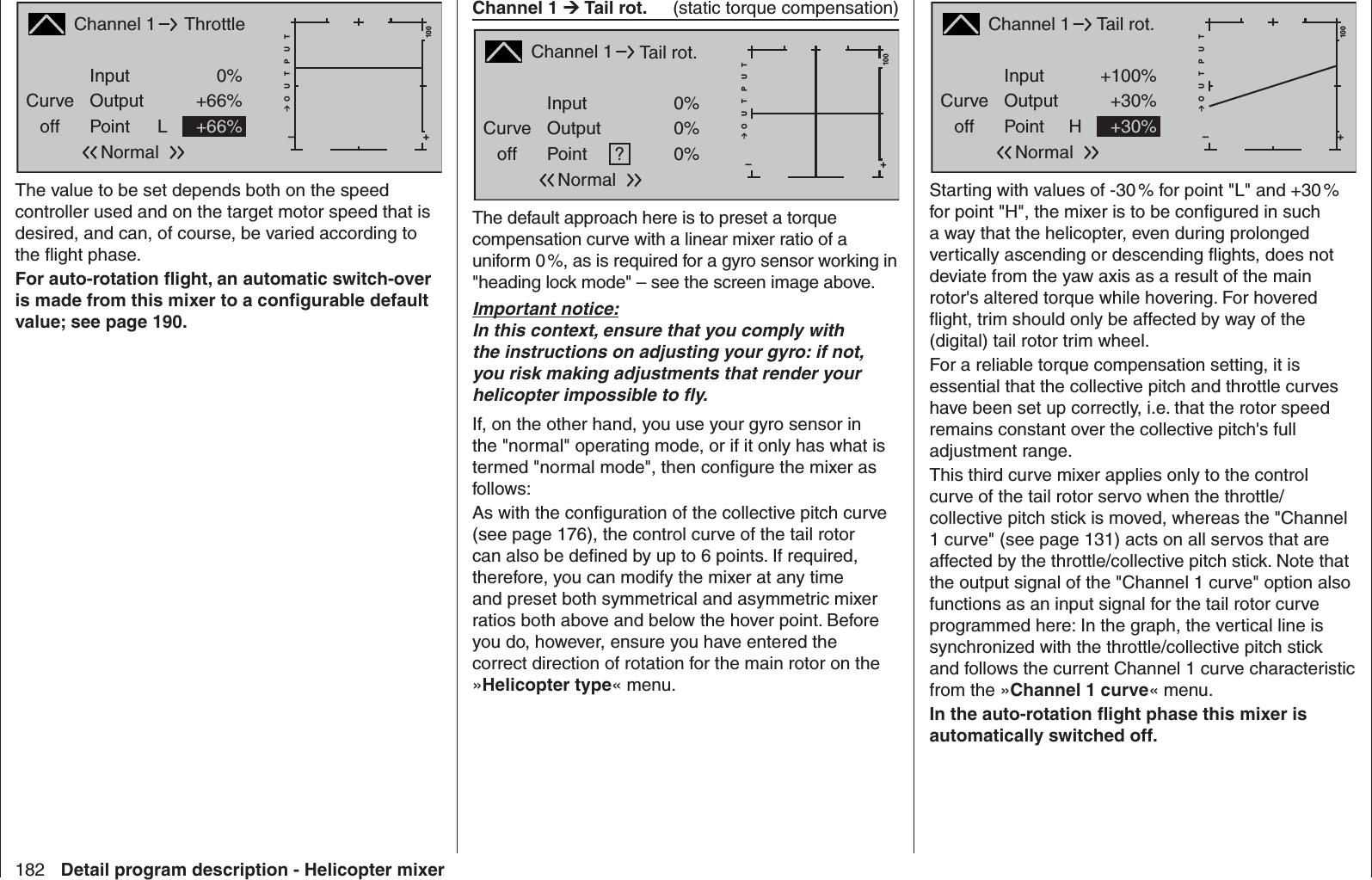 182 Detail program description - Helicopter mixerChannel 1 Curveoff PointOutputInput 0%+66%L+–100O U T P U T+66%ThrottleNormalThe value to be set depends both on the speed controller used and on the target motor speed that is desired, and can, of course, be varied according to the ﬂ ight phase.For auto-rotation ﬂ ight, an automatic switch-over is made from this mixer to a conﬁ gurable default value; see page 190. Channel 1Curveoff PointOutputInput +100%+30%H+–100O U T P U T+30%Tail rot.NormalStarting with values of -30 % for point &quot;L&quot; and +30 % for point &quot;H&quot;, the mixer is to be conﬁ gured in such a way that the helicopter, even during prolonged vertically ascending or descending ﬂ ights, does not deviate from the yaw axis as a result of the main rotor&apos;s altered torque while hovering. For hovered ﬂ ight, trim should only be affected by way of the (digital) tail rotor trim wheel. For a reliable torque compensation setting, it is essential that the collective pitch and throttle curves have been set up correctly, i.e. that the rotor speed remains constant over the collective pitch&apos;s full adjustment range.This third curve mixer applies only to the control curve of the tail rotor servo when the throttle/collective pitch stick is moved, whereas the &quot;Channel 1 curve&quot; (see page 131) acts on all servos that are affected by the throttle/collective pitch stick. Note that the output signal of the &quot;Channel 1 curve&quot; option also functions as an input signal for the tail rotor curve programmed here: In the graph, the vertical line is synchronized with the throttle/collective pitch stick and follows the current Channel 1 curve characteristic from the »Channel 1 curve« menu.In the auto-rotation ﬂ ight phase this mixer is automatically switched off. Channel 1  Tail rot.   (static torque compensation)Channel 1Curveoff PointOutputInput 0%0%+–100O U T P U T0%Tail rot.?NormalThe default approach here is to preset a torque compensation curve with a linear mixer ratio of a uniform 0 %, as is required for a gyro sensor working in &quot;heading lock mode&quot; – see the screen image above. Important notice:In this context, ensure that you comply with the instructions on adjusting your gyro: if not, you risk making adjustments that render your helicopter impossible to ﬂ y.If, on the other hand, you use your gyro sensor in the &quot;normal&quot; operating mode, or if it only has what is termed &quot;normal mode&quot;, then conﬁ gure the mixer as follows:As with the conﬁ guration of the collective pitch curve (see page 176), the control curve of the tail rotor can also be deﬁ ned by up to 6 points. If required, therefore, you can modify the mixer at any time and preset both symmetrical and asymmetric mixer ratios both above and below the hover point. Before you do, however, ensure you have entered the correct direction of rotation for the main rotor on the »Helicopter type« menu.