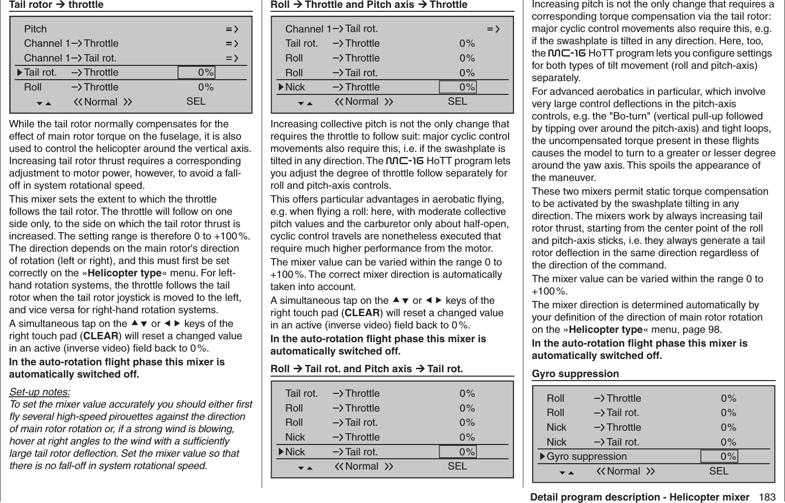 183Detail program description - Helicopter mixer Tail rotor  throttleChannel 1Channel 1PitchThrottleTail rot.Tail rot. 0%Roll 0%ThrottleThrottleSELNormalWhile the tail rotor normally compensates for the effect of main rotor torque on the fuselage, it is also used to control the helicopter around the vertical axis. Increasing tail rotor thrust requires a corresponding adjustment to motor power, however, to avoid a fall-off in system rotational speed.This mixer sets the extent to which the throttle follows the tail rotor. The throttle will follow on one side only, to the side on which the tail rotor thrust is increased. The setting range is therefore 0 to +100 %. The direction depends on the main rotor&apos;s direction of rotation (left or right), and this must ﬁ rst be set correctly on the »Helicopter type« menu. For left-hand rotation systems, the throttle follows the tail rotor when the tail rotor joystick is moved to the left, and vice versa for right-hand rotation systems.A simultaneous tap on the  or  keys of the right touch pad (CLEAR) will reset a changed value in an active (inverse video) ﬁ eld back to 0 %.In the auto-rotation ﬂ ight phase this mixer is automatically switched off.Set-up notes:To set the mixer value accurately you should either ﬁ rst ﬂ y several high-speed pirouettes against the direction of main rotor rotation or, if a strong wind is blowing, hover at right angles to the wind with a sufﬁ ciently large tail rotor deﬂ ection. Set the mixer value so that there is no fall-off in system rotational speed.Increasing pitch is not the only change that requires a corresponding torque compensation via the tail rotor: major cyclic control movements also require this, e.g. if the swashplate is tilted in any direction. Here, too, the mc-16 HoTT program lets you conﬁ gure settings for both types of tilt movement (roll and pitch-axis) separately.For advanced aerobatics in particular, which involve very large control deﬂ ections in the pitch-axis controls, e.g. the &quot;Bo-turn&quot; (vertical pull-up followed by tipping over around the pitch-axis) and tight loops, the uncompensated torque present in these ﬂ ights causes the model to turn to a greater or lesser degree around the yaw axis. This spoils the appearance of the maneuver.These two mixers permit static torque compensation to be activated by the swashplate tilting in any direction. The mixers work by always increasing tail rotor thrust, starting from the center point of the roll and pitch-axis sticks, i.e. they always generate a tail rotor deﬂ ection in the same direction regardless of the direction of the command.The mixer value can be varied within the range 0 to +100 %.The mixer direction is determined automatically by your deﬁ nition of the direction of main rotor rotation on the »Helicopter type« menu, page 98.In the auto-rotation ﬂ ight phase this mixer is automatically switched off. Gyro suppressionRoll 0%ThrottleSELRoll Tail rot.Nick Throttle0%0%Nick Tail rot. 0%Gyro suppression 0%Normal Roll  Throttle and Pitch axis  ThrottleChannel 1 Tail rot.Tail rot. 0%Roll 0%ThrottleThrottleSELRoll Tail rot.Nick Throttle0%0%NormalIncreasing collective pitch is not the only change that requires the throttle to follow suit: major cyclic control movements also require this, i.e. if the swashplate is tilted in any direction. The mc-16 HoTT program lets you adjust the degree of throttle follow separately for roll and pitch-axis controls.This offers particular advantages in aerobatic ﬂ ying, e.g. when ﬂ ying a roll: here, with moderate collective pitch values and the carburetor only about half-open, cyclic control travels are nonetheless executed that require much higher performance from the motor.The mixer value can be varied within the range 0 to +100 %. The correct mixer direction is automatically taken into account.A simultaneous tap on the  or  keys of the right touch pad (CLEAR) will reset a changed value in an active (inverse video) ﬁ eld back to 0 %.In the auto-rotation ﬂ ight phase this mixer is automatically switched off. Roll  Tail rot. and Pitch axis  Tail rot.Tail rot. 0%Roll 0%ThrottleThrottleSELRoll Tail rot.Nick Throttle0%0%Nick Tail rot. 0%Normal