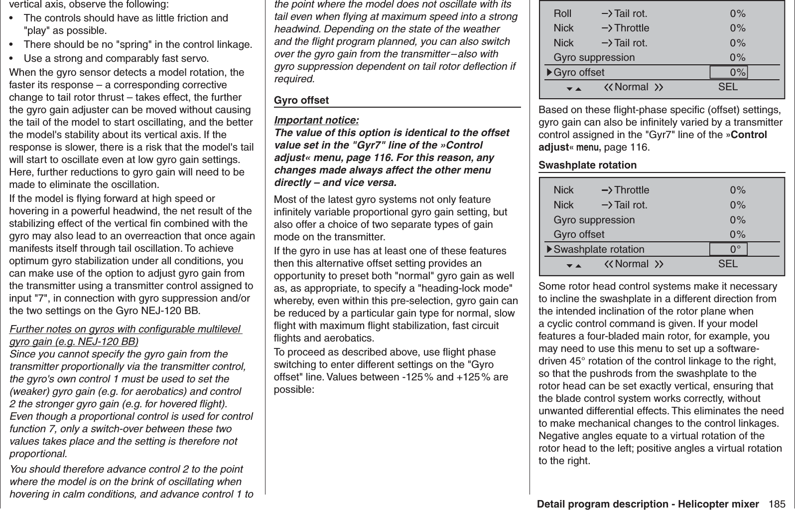 185Detail program description - Helicopter mixervertical axis, observe the following:The controls should have as little friction and • &quot;play&quot; as possible.There should be no &quot;spring&quot; in the control linkage.• Use a strong and comparably fast servo. • When the gyro sensor detects a model rotation, the faster its response – a corresponding corrective change to tail rotor thrust – takes effect, the further the gyro gain adjuster can be moved without causing the tail of the model to start oscillating, and the better the model&apos;s stability about its vertical axis. If the response is slower, there is a risk that the model&apos;s tail will start to oscillate even at low gyro gain settings. Here, further reductions to gyro gain will need to be made to eliminate the oscillation.If the model is ﬂ ying forward at high speed or hovering in a powerful headwind, the net result of the stabilizing effect of the vertical ﬁ n combined with the gyro may also lead to an overreaction that once again manifests itself through tail oscillation. To achieve optimum gyro stabilization under all conditions, you can make use of the option to adjust gyro gain from the transmitter using a transmitter control assigned to input &quot;7&quot;, in connection with gyro suppression and/or the two settings on the Gyro NEJ-120 BB. Further notes on gyros with conﬁ gurable multilevel gyro gain (e.g. NEJ-120 BB)Since you cannot specify the gyro gain from the transmitter proportionally via the transmitter control, the gyro&apos;s own control 1 must be used to set the (weaker) gyro gain (e.g. for aerobatics) and control 2 the stronger gyro gain (e.g. for hovered ﬂ ight). Even though a proportional control is used for control function 7, only a switch-over between these two values takes place and the setting is therefore not proportional. You should therefore advance control 2 to the point where the model is on the brink of oscillating when hovering in calm conditions, and advance control 1 to SELRoll Tail rot.Nick Throttle0%0%Nick Tail rot. 0%Gyro suppression 0%Gyro offset 0%NormalBased on these ﬂ ight-phase speciﬁ c (offset) settings, gyro gain can also be inﬁ nitely varied by a transmitter control assigned in the &quot;Gyr7&quot; line of the »Control adjust« menu, page 116. Swashplate rotationSELNick Throttle 0%0%Nick Tail rot.0%Gyro suppression0%Swashplate rotation 0°Gyro offsetNormalSome rotor head control systems make it necessary to incline the swashplate in a different direction from the intended inclination of the rotor plane when a cyclic control command is given. If your model features a four-bladed main rotor, for example, you may need to use this menu to set up a software-driven 45° rotation of the control linkage to the right, so that the pushrods from the swashplate to the rotor head can be set exactly vertical, ensuring that the blade control system works correctly, without unwanted differential effects. This eliminates the need to make mechanical changes to the control linkages. Negative angles equate to a virtual rotation of the rotor head to the left; positive angles a virtual rotation to the right.the point where the model does not oscillate with its tail even when ﬂ ying at maximum speed into a strong headwind. Depending on the state of the weather and the ﬂ ight program planned, you can also switch over the gyro gain from the transmitter – also with gyro suppression dependent on tail rotor deﬂ ection if required.  Gyro offsetImportant notice:The value of this option is identical to the offset value set in the &quot;Gyr7&quot; line of the »Control adjust« menu, page 116. For this reason, any changes made always affect the other menu directly – and vice versa.Most of the latest gyro systems not only feature inﬁ nitely variable proportional gyro gain setting, but also offer a choice of two separate types of gain mode on the transmitter. If the gyro in use has at least one of these features then this alternative offset setting provides an opportunity to preset both &quot;normal&quot; gyro gain as well as, as appropriate, to specify a &quot;heading-lock mode&quot; whereby, even within this pre-selection, gyro gain can be reduced by a particular gain type for normal, slow ﬂ ight with maximum ﬂ ight stabilization, fast circuit ﬂ ights and aerobatics. To proceed as described above, use ﬂ ight phase switching to enter different settings on the &quot;Gyro offset&quot; line. Values between -125 % and +125 % are possible: