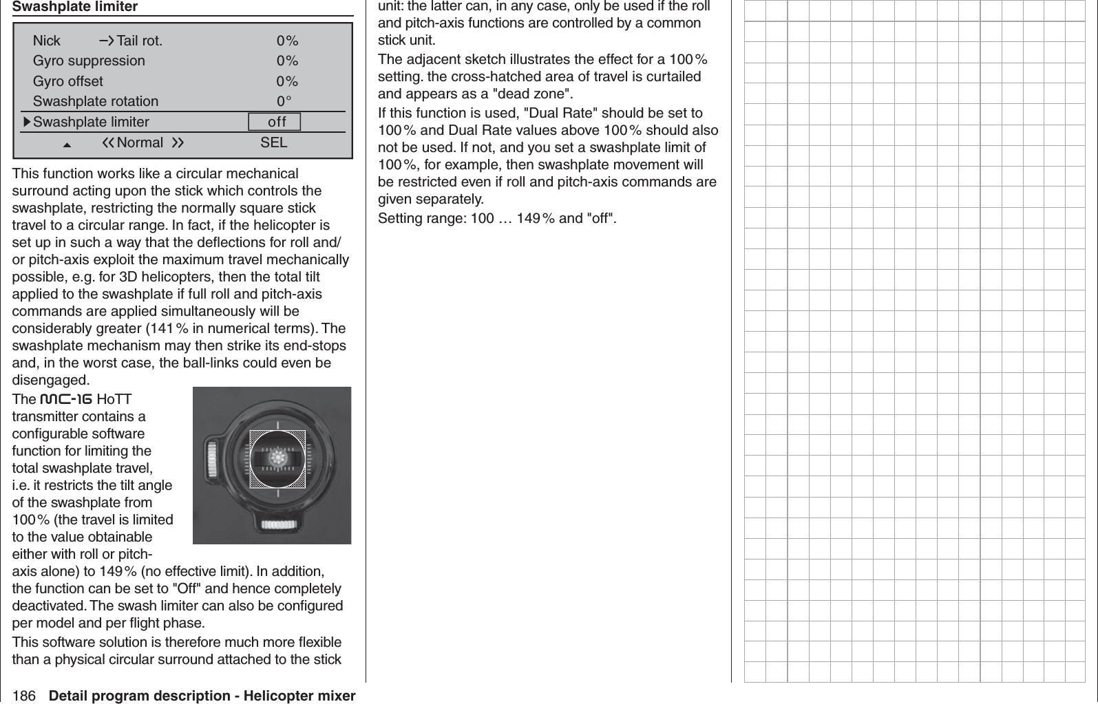 186 Detail program description - Helicopter mixer Swashplate limiterSEL0%Nick Tail rot.0%Gyro suppression0%Swashplate rotation 0°Swashplate limiter offGyro offsetNormalThis function works like a circular mechanical surround acting upon the stick which controls the swashplate, restricting the normally square stick travel to a circular range. In fact, if the helicopter is set up in such a way that the deﬂ ections for roll and/or pitch-axis exploit the maximum travel mechanically possible, e.g. for 3D helicopters, then the total tilt applied to the swashplate if full roll and pitch-axis commands are applied simultaneously will be considerably greater (141 % in numerical terms). The swashplate mechanism may then strike its end-stops and, in the worst case, the ball-links could even be disengaged.The mc-16 HoTT transmitter contains a conﬁ gurable software function for limiting the total swashplate travel, i.e. it restricts the tilt angle of the swashplate from 100 % (the travel is limited to the value obtainable either with roll or pitch-axis alone) to 149 % (no effective limit). In addition, the function can be set to &quot;Off&quot; and hence completely deactivated. The swash limiter can also be conﬁ gured per model and per ﬂ ight phase. This software solution is therefore much more ﬂ exible than a physical circular surround attached to the stick unit: the latter can, in any case, only be used if the roll and pitch-axis functions are controlled by a common stick unit.The adjacent sketch illustrates the effect for a 100 % setting. the cross-hatched area of travel is curtailed and appears as a &quot;dead zone&quot;.If this function is used, &quot;Dual Rate&quot; should be set to 100 % and Dual Rate values above 100 % should also not be used. If not, and you set a swashplate limit of 100 %, for example, then swashplate movement will be restricted even if roll and pitch-axis commands are given separately.Setting range: 100 … 149 % and &quot;off&quot;.