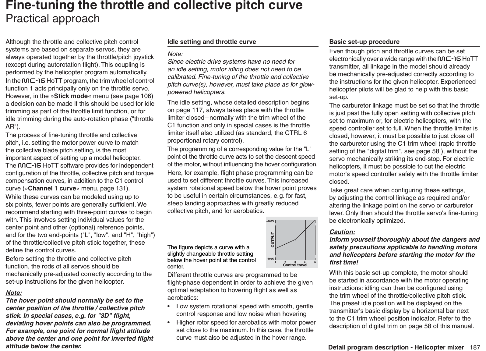 187Detail program description - Helicopter mixer  Fine-tuning the throttle and collective pitch curvePractical approachAlthough the throttle and collective pitch control systems are based on separate servos, they are always operated together by the throttle/pitch joystick (except during autorotation ﬂ ight). This coupling is performed by the helicopter program automatically. In the mc-16 HoTT program, the trim wheel of control function 1 acts principally only on the throttle servo. However, in the »Stick mode« menu (see page 106) a decision can be made if this should be used for idle trimming as part of the throttle limit function, or for idle trimming during the auto-rotation phase (&quot;throttle AR&quot;).The process of ﬁ ne-tuning throttle and collective pitch, i.e. setting the motor power curve to match the collective blade pitch setting, is the most important aspect of setting up a model helicopter. The mc-16 HoTT software provides for independent conﬁ guration of the throttle, collective pitch and torque compensation curves, in addition to the C1 control curve (»Channel 1 curve« menu, page 131). While these curves can be modeled using up to six points, fewer points are generally sufﬁ cient. We recommend starting with three-point curves to begin with. This involves setting individual values for the center point and other (optional) reference points, and for the two end-points (&quot;L&quot;, &quot;low&quot;, and &quot;H&quot;, &quot;high&quot;) of the throttle/collective pitch stick: together, these deﬁ ne the control curves. Before setting the throttle and collective pitch function, the rods of all servos should be mechanically pre-adjusted correctly according to the set-up instructions for the given helicopter.Note:The hover point should normally be set to the center position of the throttle / collective pitch stick. In special cases, e.g. for &quot;3D&quot; ﬂ ight, deviating hover points can also be programmed. For example, one point for normal ﬂ ight attitude above the center and one point for inverted ﬂ ight attitude below the center. Idle setting and throttle curveNote:Since electric drive systems have no need for an idle setting, motor idling does not need to be calibrated. Fine-tuning of the throttle and collective pitch curve(s), however, must take place as for glow-powered helicopters.The idle setting, whose detailed description begins on page 117, always takes place with the throttle limiter closed – normally with the trim wheel of the C1 function and only in special cases is the throttle limiter itself also utilized (as standard, the CTRL 6 proportional rotary control). The programming of a corresponding value for the &quot;L&quot; point of the throttle curve acts to set the descent speed of the motor, without inﬂ uencing the hover conﬁ guration.Here, for example, ﬂ ight phase programming can be used to set different throttle curves. This increased system rotational speed below the hover point proves to be useful in certain circumstances, e. g. for fast, steep landing approaches with greatly reduced collective pitch, and for aerobatics.The ﬁ gure depicts a curve with a slightly changeable throttle setting below the hover point at the control center. +100%-100%OUTPUT234 51Control travelDifferent throttle curves are programmed to be ﬂ ight-phase dependent in order to achieve the given optimal adaptation to hovering ﬂ ight as well as aerobatics:Low system rotational speed with smooth, gentle • control response and low noise when hoveringHigher rotor speed for aerobatics with motor power • set close to the maximum. In this case, the throttle curve must also be adjusted in the hover range.  Basic set-up procedureEven though pitch and throttle curves can be set electronically over a wide range with the mc-16 HoTT transmitter, all linkage in the model should already be mechanically pre-adjusted correctly according to the instructions for the given helicopter. Experienced helicopter pilots will be glad to help with this basic set-up.The carburetor linkage must be set so that the throttle is just past the fully open setting with collective pitch set to maximum or, for electric helicopters, with the speed controller set to full. When the throttle limiter is closed, however, it must be possible to just close off the carburetor using the C1 trim wheel (rapid throttle setting of the &quot;digital trim&quot;, see page 58 ), without the servo mechanically striking its end-stop. For electric helicopters, it must be possible to cut the electric motor&apos;s speed controller safely with the throttle limiter closed.Take great care when conﬁ guring these settings, by adjusting the control linkage as required and/or altering the linkage point on the servo or carburetor lever. Only then should the throttle servo&apos;s ﬁ ne-tuning be electronically optimized.Caution:Inform yourself thoroughly about the dangers and safety precautions applicable to handling motors and helicopters before starting the motor for the ﬁ rst time!With this basic set-up complete, the motor should be started in accordance with the motor operating instructions: idling can then be conﬁ gured using the trim wheel of the throttle/collective pitch stick. The preset idle position will be displayed on the transmitter&apos;s basic display by a horizontal bar next to the C1 trim wheel position indicator. Refer to the description of digital trim on page 58 of this manual.