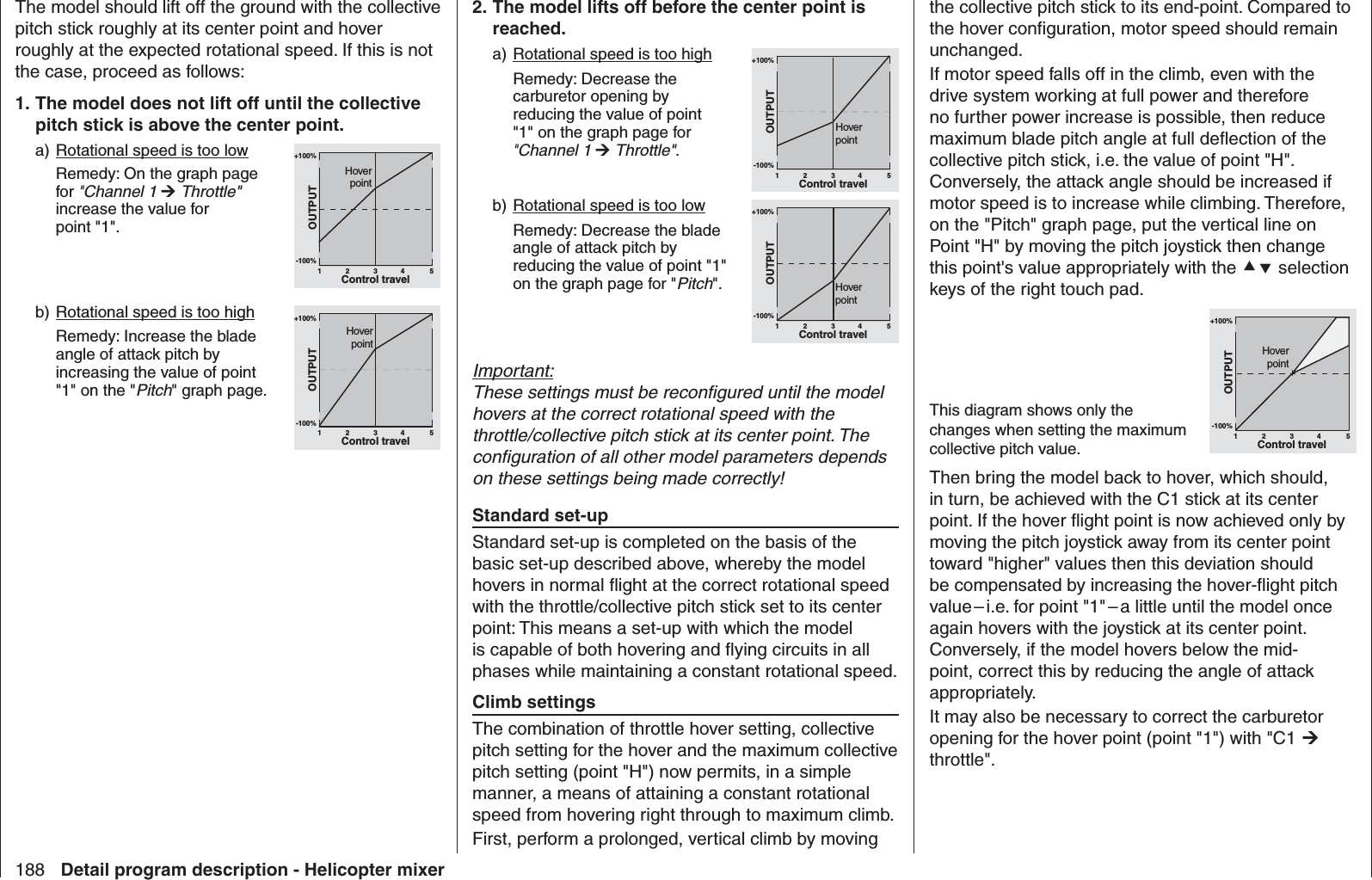 188 Detail program description - Helicopter mixerthe collective pitch stick to its end-point. Compared to the hover conﬁ guration, motor speed should remain unchanged. If motor speed falls off in the climb, even with the drive system working at full power and therefore no further power increase is possible, then reduce maximum blade pitch angle at full deﬂ ection of the collective pitch stick, i.e. the value of point &quot;H&quot;. Conversely, the attack angle should be increased if motor speed is to increase while climbing. Therefore, on the &quot;Pitch&quot; graph page, put the vertical line on Point &quot;H&quot; by moving the pitch joystick then change this point&apos;s value appropriately with the  selection keys of the right touch pad. This diagram shows only the changes when setting the maximum collective pitch value.+100%-100%OUTPUT234 51Control travelHoverpointThen bring the model back to hover, which should, in turn, be achieved with the C1 stick at its center point. If the hover ﬂ ight point is now achieved only by moving the pitch joystick away from its center point toward &quot;higher&quot; values then this deviation should be compensated by increasing the hover-ﬂ ight pitch value – i.e. for point &quot;1&quot; – a little until the model once again hovers with the joystick at its center point. Conversely, if the model hovers below the mid-point, correct this by reducing the angle of attack appropriately.It may also be necessary to correct the carburetor opening for the hover point (point &quot;1&quot;) with &quot;C1  throttle&quot;.The model should lift off the ground with the collective pitch stick roughly at its center point and hover roughly at the expected rotational speed. If this is not the case, proceed as follows:1. The model does not lift off until the collective pitch stick is above the center point.a) Rotational speed is too low Remedy: On the graph page for &quot;Channel 1  Throttle&quot; increase the value for point &quot;1&quot;.+100%-100%OUTPUT234 51Control travelHoverpointb) Rotational speed is too high  Remedy: Increase the blade angle of attack pitch by increasing the value of point &quot;1&quot; on the &quot;Pitch&quot; graph page.+100%-100%OUTPUT234 51Control travelHoverpoint2. The model lifts off before the center point is reached.a) Rotational speed is too high  Remedy: Decrease the carburetor opening by reducing the value of point &quot;1&quot; on the graph page for &quot;Channel 1  Throttle&quot;.+100%-100%OUTPUT234 51Control travelHoverpointb) Rotational speed is too low  Remedy: Decrease the blade angle of attack pitch by reducing the value of point &quot;1&quot; on the graph page for &quot;Pitch&quot;.+100%-100%OUTPUT234 51Control travelHoverpointImportant:These settings must be reconﬁ gured until the model hovers at the correct rotational speed with the throttle/collective pitch stick at its center point. The conﬁ guration of all other model parameters depends on these settings being made correctly! Standard set-upStandard set-up is completed on the basis of the basic set-up described above, whereby the model hovers in normal ﬂ ight at the correct rotational speed with the throttle/collective pitch stick set to its center point: This means a set-up with which the model is capable of both hovering and ﬂ ying circuits in all phases while maintaining a constant rotational speed. Climb settingsThe combination of throttle hover setting, collective pitch setting for the hover and the maximum collective pitch setting (point &quot;H&quot;) now permits, in a simple manner, a means of attaining a constant rotational speed from hovering right through to maximum climb.First, perform a prolonged, vertical climb by moving 