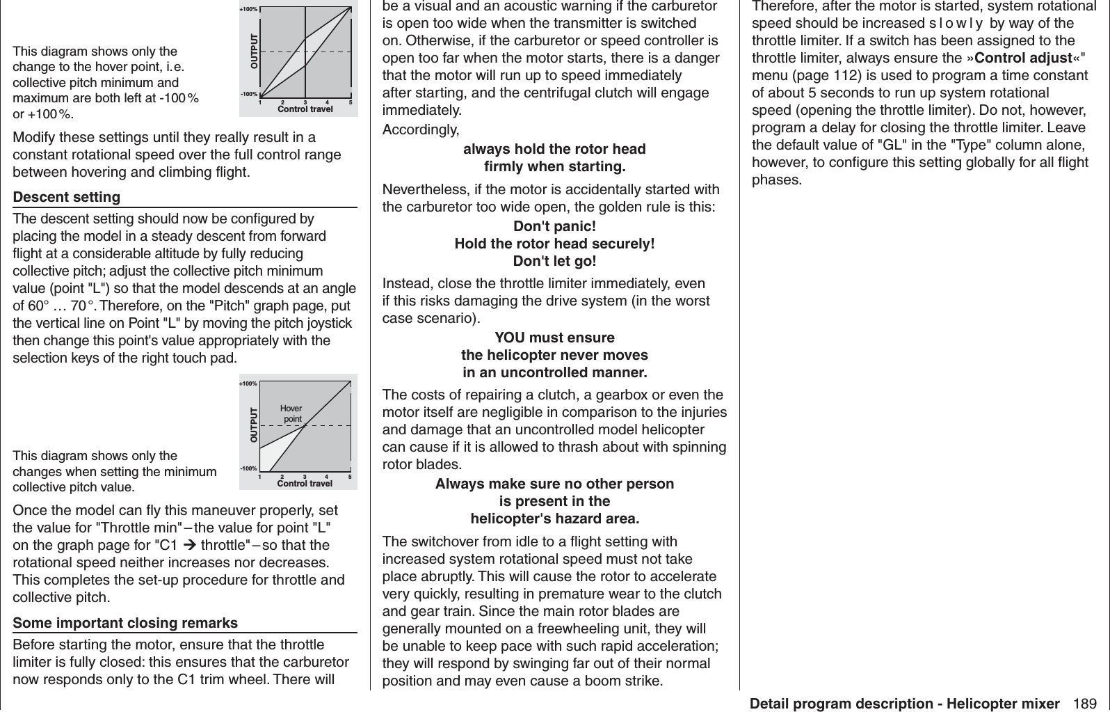 189Detail program description - Helicopter mixerTherefore, after the motor is started, system rotational speed should be increased s l o wly by way of the throttle limiter. If a switch has been assigned to the throttle limiter, always ensure the »Control adjust«&quot; menu (page 112) is used to program a time constant of about 5 seconds to run up system rotational speed (opening the throttle limiter). Do not, however, program a delay for closing the throttle limiter. Leave the default value of &quot;GL&quot; in the &quot;Type&quot; column alone, however, to conﬁ gure this setting globally for all ﬂ ight phases.be a visual and an acoustic warning if the carburetor is open too wide when the transmitter is switched on. Otherwise, if the carburetor or speed controller is open too far when the motor starts, there is a danger that the motor will run up to speed immediately after starting, and the centrifugal clutch will engage immediately.Accordingly,always hold the rotor headﬁ rmly when starting.Nevertheless, if the motor is accidentally started with the carburetor too wide open, the golden rule is this:Don&apos;t panic!Hold the rotor head securely!Don&apos;t let go! Instead, close the throttle limiter immediately, even if this risks damaging the drive system (in the worst case scenario).YOU must ensurethe helicopter never movesin an uncontrolled manner. The costs of repairing a clutch, a gearbox or even the motor itself are negligible in comparison to the injuries and damage that an uncontrolled model helicopter can cause if it is allowed to thrash about with spinning rotor blades.Always make sure no other personis present in thehelicopter&apos;s hazard area.The switchover from idle to a ﬂ ight setting with increased system rotational speed must not take place abruptly. This will cause the rotor to accelerate very quickly, resulting in premature wear to the clutch and gear train. Since the main rotor blades are generally mounted on a freewheeling unit, they will be unable to keep pace with such rapid acceleration; they will respond by swinging far out of their normal position and may even cause a boom strike.This diagram shows only the change to the hover point, i. e. collective pitch minimum and maximum are both left at -100 % or +100 %.+100%-100%OUTPUT234 51Control travelModify these settings until they really result in a constant rotational speed over the full control range between hovering and climbing ﬂ ight. Descent settingThe descent setting should now be conﬁ gured by placing the model in a steady descent from forward ﬂ ight at a considerable altitude by fully reducing collective pitch; adjust the collective pitch minimum value (point &quot;L&quot;) so that the model descends at an angle of 60° … 70 °. Therefore, on the &quot;Pitch&quot; graph page, put the vertical line on Point &quot;L&quot; by moving the pitch joystick then change this point&apos;s value appropriately with the selection keys of the right touch pad.This diagram shows only the changes when setting the minimum collective pitch value.+100%-100%OUTPUT234 51Control travelHoverpointOnce the model can ﬂ y this maneuver properly, set the value for &quot;Throttle min&quot; – the value for point &quot;L&quot; on the graph page for &quot;C1  throttle&quot; – so that the rotational speed neither increases nor decreases. This completes the set-up procedure for throttle and collective pitch. Some important  closing remarksBefore starting the motor, ensure that the throttle limiter is fully closed: this ensures that the carburetor now responds only to the C1 trim wheel. There will 