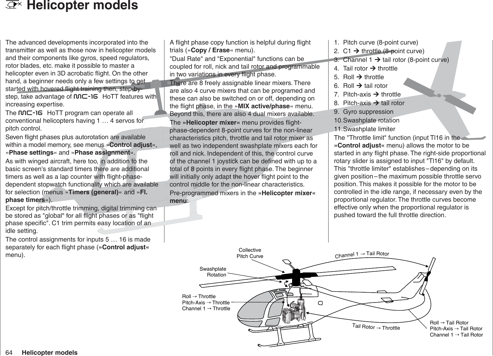 64 Helicopter modelssledom retpocileH    The advanced developments incorporated into the transmitter as well as those now in helicopter models and their components like gyros, speed regulators, rotor blades, etc. make it possible to master a helicopter even in 3D acrobatic ﬂ ight. On the other hand, a beginner needs only a few settings to get started with hovered ﬂ ight training then, step-by-step, take advantage of mc-16  HoTT features with increasing expertise.The mc-16  HoTT program can operate all conventional helicopters having 1 … 4 servos for pitch control.Seven ﬂ ight phases plus autorotation are available within a model memory, see menus »Control adjust«, »Phase settings« and »Phase assignment«.As with winged aircraft, here too, in addition to the basic screen&apos;s standard timers there are additional timers as well as a lap counter with ﬂ ight-phase-dependent stopwatch functionality which are available for selection (menus »Timers (general)« and »Fl. phase timers«).Except for pitch/throttle trimming, digital trimming can be stored as &quot;global&quot; for all ﬂ ight phases or as &quot;ﬂ ight phase speciﬁ c&quot;. C1 trim permits easy location of an idle setting.The control assignments for inputs 5 … 16 is made separately for each ﬂ ight phase (»Control adjust« menu).A ﬂ ight phase copy function is helpful during ﬂ ight trials (»Copy / Erase« menu).&quot;Dual Rate&quot; and &quot;Exponential&quot; functions can be coupled for roll, nick and tail rotor and programmable in two variations in every ﬂ ight phase.There are 8 freely assignable linear mixers. There are also 4 curve mixers that can be programed and these can also be switched on or off, depending on the ﬂ ight phase, in the »MIX active/phase« menu. Beyond this, there are also 4 dual mixers available.The »Helicopter mixer« menu provides ﬂ ight-phase-dependent 8-point curves for the non-linear characteristics pitch, throttle and tail rotor mixer as well as two independent swashplate mixers each for roll and nick. Independent of this, the control curve of the channel 1 joystick can be deﬁ ned with up to a total of 8 points in every ﬂ ight phase. The beginner will initially only adapt the hover ﬂ ight point to the control middle for the non-linear characteristics. Pre-programmed mixers in the »Helicopter mixer« menu:Pitch curve (8-point curve)1.  .2  1C  throttle (8-point curve)Channel 1 3.   tail rotor (8-point curve)Tail rotor 4.   throttle .5  lloR  throttle .6  lloR  tail rotorPitch-axis 7.   throttlePitch-axis 8.   tail rotorGyro suppression9. Swashplate rotation10. Swashplate limiter11. The &quot;Throttle limit&quot; function (input Tl16 in the »Control adjust« menu) allows the motor to be started in any ﬂ ight phase. The right-side proportional rotary slider is assigned to input &quot;Tl16&quot; by default. This &quot;throttle limiter&quot; establishes – depending on its given position – the maximum possible throttle servo position. This makes it possible for the motor to be controlled in the idle range, if necessary even by the proportional regulator. The throttle curves become effective only when the proportional regulator is pushed toward the full throttle direction.Collective Pitch CurveSwashplate RotationRoll   ThrottlePitch-Axis   ThrottleChannel 1   ThrottleRoll   Tail RotorPitch-Axis   Tail RotorChannel 1   Tail RotorChannel1TailRotorTailRotorThrottle