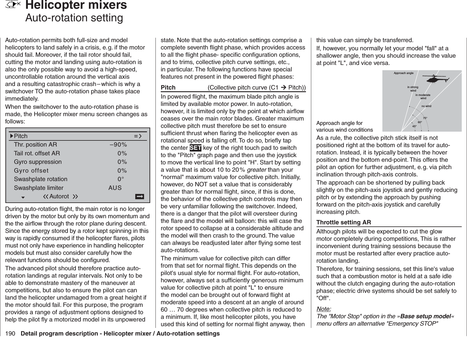 190 Detail program description - Helicopter mixer / Auto-rotation settings Helicopter mixers Auto-rotation settingAuto-rotation permits both full-size and model helicopters to land safely in a crisis, e. g. if the motor should fail. Moreover, if the tail rotor should fail, cutting the motor and landing using auto-rotation is also the only possible way to avoid a high-speed, uncontrollable rotation around the vertical axis and a resulting catastrophic crash – which is why a switchover TO the auto-rotation phase takes place immediately.When the switchover to the auto-rotation phase is made, the Helicopter mixer menu screen changes as follows:Pitch–90%Tail rot. offset AR 0%Thr. position ARGyro suppressionSwashplate rotationSwashplate limiter0%0°AUSGyro offset 0%AutorotDuring auto-rotation ﬂ ight, the main rotor is no longer driven by the motor but only by its own momentum and the the airﬂ ow through the rotor plane during descent. Since the energy stored by a rotor kept spinning in this way is rapidly consumed if the helicopter ﬂ ares, pilots must not only have experience in handling helicopter models but must also consider carefully how the relevant functions should be conﬁ gured.The advanced pilot should therefore practice auto-rotation landings at regular intervals. Not only to be able to demonstrate mastery of the maneuver at competitions, but also to ensure the pilot can can land the helicopter undamaged from a great height if the motor should fail. For this purpose, the program provides a range of adjustment options designed to help the pilot ﬂ y a motorized model in its unpowered state. Note that the auto-rotation settings comprise a complete seventh ﬂ ight phase, which provides access to all the ﬂ ight phase- speciﬁ c conﬁ guration options, and to trims, collective pitch curve settings, etc., in particular. The following functions have special features not present in the powered ﬂ ight phases:Pitch  (Collective pitch curve (C1  Pitch))In powered ﬂ ight, the maximum blade pitch angle is limited by available motor power. In auto-rotation, however, it is limited only by the point at which airﬂ ow ceases over the main rotor blades. Greater maximum collective pitch must therefore be set to ensure sufﬁ cient thrust when ﬂ aring the helicopter even as rotational speed is falling off. To do so, brieﬂ y tap the center SET key of the right touch pad to switch to the &quot;Pitch&quot; graph page and then use the joystick to move the vertical line to point &quot;H&quot;. Start by setting a value that is about 10 to 20 % greater than your &quot;normal&quot; maximum value for collective pitch. Initially, however, do NOT set a value that is considerably greater than for normal ﬂ ight, since, if this is done, the behavior of the collective pitch controls may then be very unfamiliar following the switchover. Indeed, there is a danger that the pilot will oversteer during the ﬂ are and the model will balloon: this will case the rotor speed to collapse at a considerable altitude and the model will then crash to the ground. The value can always be readjusted later after ﬂ ying some test auto-rotations.The minimum value for collective pitch can differ from that set for normal ﬂ ight. This depends on the pilot&apos;s usual style for normal ﬂ ight. For auto-rotation, however, always set a sufﬁ ciently generous minimum value for collective pitch at point &quot;L&quot; to ensure the model can be brought out of forward ﬂ ight at moderate speed into a descent at an angle of around 60 … 70 degrees when collective pitch is reduced to a minimum. If, like most helicopter pilots, you have used this kind of setting for normal ﬂ ight anyway, then this value can simply be transferred.If, however, you normally let your model &quot;fall&quot; at a shallower angle, then you should increase the value at point &quot;L&quot;, and vice versa.Approach angle for various wind conditionsApproach anglein moderate windno wind45°60°75°in strong windAs a rule, the collective pitch stick itself is not positioned right at the bottom of its travel for auto-rotation. Instead, it is typically between the hover position and the bottom end-point. This offers the pilot an option for further adjustment, e. g. via pitch inclination through pitch-axis controls.The approach can be shortened by pulling back slightly on the pitch-axis joystick and gently reducing pitch or by extending the approach by pushing forward on the pitch-axis joystick and carefully increasing pitch.Throttle setting AR Although pilots will be expected to cut the glow motor completely during competitions, This is rather inconvenient during training sessions because the motor must be restarted after every practice auto-rotation landing.Therefore, for training sessions, set this line&apos;s value such that a combustion motor is held at a safe idle without the clutch engaging during the auto-rotation phase; electric drive systems should be set safely to &quot;Off&quot;. Note:The &quot;Motor Stop&quot; option in the »Base setup model« menu offers an alternative &quot;Emergency STOP&quot; 