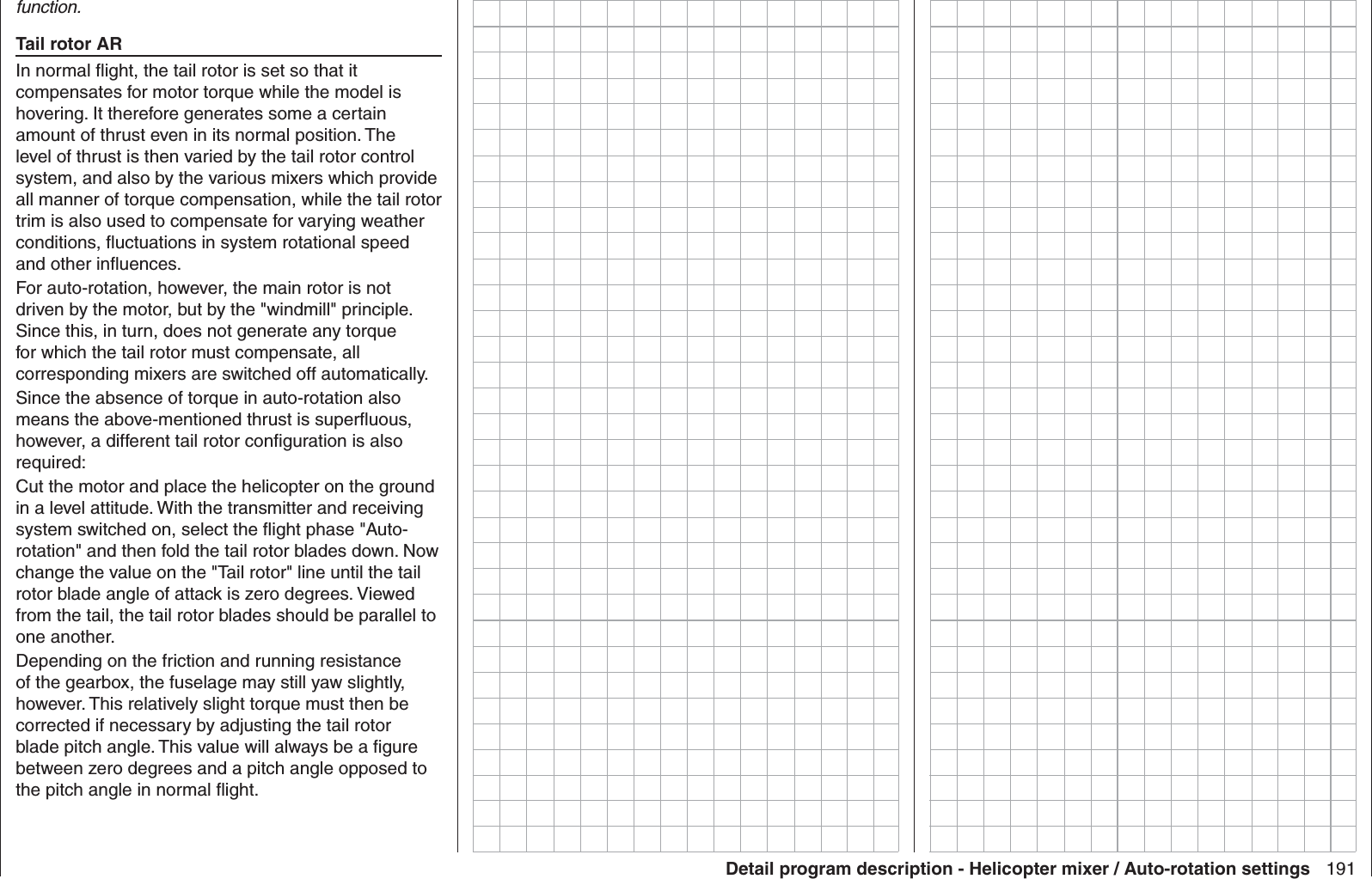 191Detail program description - Helicopter mixer / Auto-rotation settingsfunction.Tail rotor ARIn normal ﬂ ight, the tail rotor is set so that it compensates for motor torque while the model is hovering. It therefore generates some a certain amount of thrust even in its normal position. The level of thrust is then varied by the tail rotor control system, and also by the various mixers which provide all manner of torque compensation, while the tail rotor trim is also used to compensate for varying weather conditions, ﬂ uctuations in system rotational speed and other inﬂ uences.For auto-rotation, however, the main rotor is not driven by the motor, but by the &quot;windmill&quot; principle. Since this, in turn, does not generate any torque for which the tail rotor must compensate, all corresponding mixers are switched off automatically.Since the absence of torque in auto-rotation also means the above-mentioned thrust is superﬂ uous, however, a different tail rotor conﬁ guration is also required:Cut the motor and place the helicopter on the ground in a level attitude. With the transmitter and receiving system switched on, select the ﬂ ight phase &quot;Auto-rotation&quot; and then fold the tail rotor blades down. Now change the value on the &quot;Tail rotor&quot; line until the tail rotor blade angle of attack is zero degrees. Viewed from the tail, the tail rotor blades should be parallel to one another. Depending on the friction and running resistance of the gearbox, the fuselage may still yaw slightly, however. This relatively slight torque must then be corrected if necessary by adjusting the tail rotor blade pitch angle. This value will always be a ﬁ gure between zero degrees and a pitch angle opposed to the pitch angle in normal ﬂ ight. 
