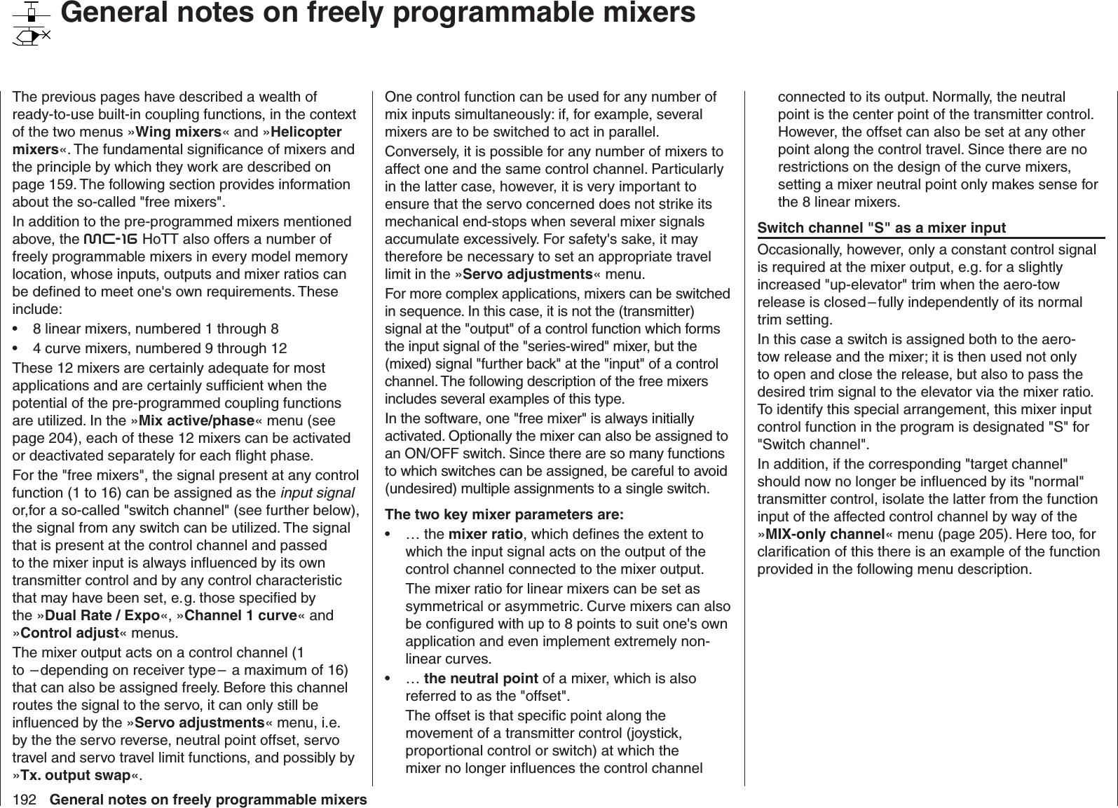 192 General notes on freely programmable mixersThe previous pages have described a wealth of ready-to-use built-in coupling functions, in the context of the two menus »Wing mixers« and »Helicopter mixers«. The fundamental signiﬁ cance of mixers and the principle by which they work are described on page 159. The following section provides information about the so-called &quot;free mixers&quot;. In addition to the pre-programmed mixers mentioned above, the mc-16 HoTT also offers a number of freely programmable mixers in every model memory location, whose inputs, outputs and mixer ratios can be deﬁ ned to meet one&apos;s own requirements. These include: 8 linear mixers, numbered 1 through 8• 4 curve mixers, numbered 9 through 12• These 12 mixers are certainly adequate for most applications and are certainly sufﬁ cient when the potential of the pre-programmed coupling functions are utilized. In the »Mix active/phase« menu (see page 204), each of these 12 mixers can be activated or deactivated separately for each ﬂ ight phase.For the &quot;free mixers&quot;, the signal present at any control function (1 to 16) can be assigned as the input signal or,for a so-called &quot;switch channel&quot; (see further below), the signal from any switch can be utilized. The signal that is present at the control channel and passed to the mixer input is always inﬂ uenced by its own transmitter control and by any control characteristic that may have been set, e. g. those speciﬁ ed by the »Dual Rate / Expo«, »Channel 1 curve« and »Control adjust« menus. The mixer output acts on a control channel (1 to  – depending on receiver type –  a maximum of 16) that can also be assigned freely. Before this channel routes the signal to the servo, it can only still be inﬂ uenced by the »Servo adjustments« menu, i.e. by the the servo reverse, neutral point offset, servo travel and servo travel limit functions, and possibly by »Tx. output swap«.One control function can be used for any number of mix inputs simultaneously: if, for example, several mixers are to be switched to act in parallel. Conversely, it is possible for any number of mixers to affect one and the same control channel. Particularly in the latter case, however, it is very important to ensure that the servo concerned does not strike its mechanical end-stops when several mixer signals accumulate excessively. For safety&apos;s sake, it may therefore be necessary to set an appropriate travel limit in the »Servo adjustments« menu.For more complex applications, mixers can be switched in sequence. In this case, it is not the (transmitter) signal at the &quot;output&quot; of a control function which forms the input signal of the &quot;series-wired&quot; mixer, but the (mixed) signal &quot;further back&quot; at the &quot;input&quot; of a control channel. The following description of the free mixers includes several examples of this type.In the software, one &quot;free mixer&quot; is always initially activated. Optionally the mixer can also be assigned to an ON/OFF switch. Since there are so many functions to which switches can be assigned, be careful to avoid (undesired) multiple assignments to a single switch.The two key mixer parameters are: … the •  mixer ratio, which deﬁ nes the extent to which the input signal acts on the output of the control channel connected to the mixer output. The mixer ratio for linear mixers can be set as symmetrical or asymmetric. Curve mixers can also be conﬁ gured with up to 8 points to suit one&apos;s own application and even implement extremely non-linear curves.… •  the neutral point of a mixer, which is also referred to as the &quot;offset&quot;. The offset is that speciﬁ c point along the movement of a transmitter control (joystick, proportional control or switch) at which the mixer no longer inﬂ uences the control channel connected to its output. Normally, the neutral point is the center point of the transmitter control. However, the offset can also be set at any other point along the control travel. Since there are no restrictions on the design of the curve mixers, setting a mixer neutral point only makes sense for the 8 linear mixers.Switch channel &quot;S&quot; as a mixer inputOccasionally, however, only a constant control signal is required at the mixer output, e.g. for a slightly increased &quot;up-elevator&quot; trim when the aero-tow release is closed – fully independently of its normal trim setting.In this case a switch is assigned both to the aero-tow release and the mixer; it is then used not only to open and close the release, but also to pass the desired trim signal to the elevator via the mixer ratio. To identify this special arrangement, this mixer input control function in the program is designated &quot;S&quot; for &quot;Switch channel&quot;. In addition, if the corresponding &quot;target channel&quot; should now no longer be inﬂ uenced by its &quot;normal&quot; transmitter control, isolate the latter from the function input of the affected control channel by way of the »MIX-only channel« menu (page 205). Here too, for clariﬁ cation of this there is an example of the function provided in the following menu description.   General notes on freely programmable mixers