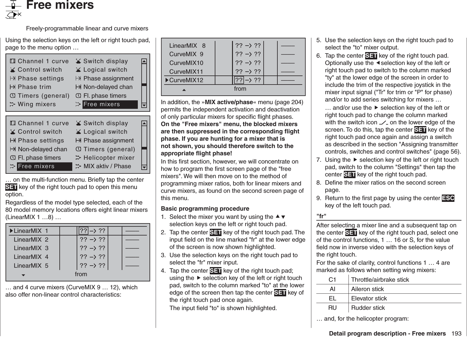 193Detail program description - Free mixersUsing the selection keys on the left or right touch pad, page to the menu option …Channel 1 curve Switch displayControl switch Logical switchPhase settings Phase assignmentPhase trim Non-delayed chanTimers (general) Fl. phase timersWing mixers Free mixersChannel 1 curve Switch displayControl switch Logical switchPhase settings Phase assignmentNon-delayed chan Timers (general)Fl. phase timers Helicopter mixerFree mixers MIX aktiv / Phase… on the multi-function menu. Brieﬂ y tap the center SET key of the right touch pad to open this menu option.Regardless of the model type selected, each of the 80 model memory locations offers eight linear mixers (LinearMIX 1 …8) …??LinearMIX  1Mitte??––––from – Begr. +????––––????––––????––––????––––LinearMIX  2LinearMIX  3LinearMIX  4LinearMIX  5… and 4 curve mixers (CurveMIX 9 … 12), which also offer non-linear control characteristics:??LinearMIX   8Mitte??––––from – Begr. +????––––????––––????––––????––––CurveMIX  9CurveMIX10CurveMIX11CurveMIX12In addition, the »MIX active/phase« menu (page 204) permits the independent activation and deactivation of only particular mixers for speciﬁ c ﬂ ight phases. On the &quot;Free mixers&quot; menu, the blocked mixers are then suppressed in the corresponding ﬂ ight phase. If you are hunting for a mixer that is not shown, you should therefore switch to the appropriate ﬂ ight phase!In this ﬁ rst section, however, we will concentrate on how to program the ﬁ rst screen page of the &quot;free mixers&quot;. We will then move on to the method of programming mixer ratios, both for linear mixers and curve mixers, as found on the second screen page of this menu.Basic programming procedureSelect the mixer you want by using the 1.   selection keys on the left or right touch pad.Tap the center 2.  SET key of the right touch pad. The input ﬁ eld on the line marked &quot;fr&quot; at the lower edge of the screen is now shown highlighted.Use the selection keys on the right touch pad to 3. select the &quot;fr&quot; mixer input.Tap the center 4.  SET key of the right touch pad; using the  selection key of the left or right touch pad, switch to the column marked &quot;to&quot; at the lower edge of the screen then tap the center SET key of the right touch pad once again. The input ﬁ eld &quot;to&quot; is shown highlighted.Use the selection keys on the right touch pad to 5. select the &quot;to&quot; mixer output.Tap the center 6.  SET key of the right touch pad. Optionally use the selection key of the left or right touch pad to switch to the column marked &quot;ty&quot; at the lower edge of the screen in order to include the trim of the respective joystick in the mixer input signal (&quot;Tr&quot; for trim or &quot;P&quot; for phase) and/or to add series switching for mixers …… and/or use the  selection key of the left or right touch pad to change the column marked with the switch icon   on the lower edge of the screen. To do this, tap the center SET key of the right touch pad once again and assign a switch as described in the section &quot;Assigning transmitter controls, switches and control switches&quot; (page 56).Using the 7.   selection key of the left or right touch pad, switch to the column &quot;Settings&quot; then tap the center SET key of the right touch pad. Deﬁ ne the mixer ratios on the second screen 8. page.Return to the ﬁ rst page by using the center 9.  ESC key of the left touch pad. &quot; fr&quot;After selecting a mixer line and a subsequent tap on the center SET key of the right touch pad, select one of the control functions, 1 … 16 or S, for the value ﬁ eld now in inverse video with the selection keys of the right touch.For the sake of clarity, control functions 1 … 4 are marked as follows when setting wing mixers:C1 Throttle/airbrake stickAI Aileron stickEL Elevator stickRU Rudder stick… and, for the helicopter program:   Free mixersFreely-programmable linear and curve mixers