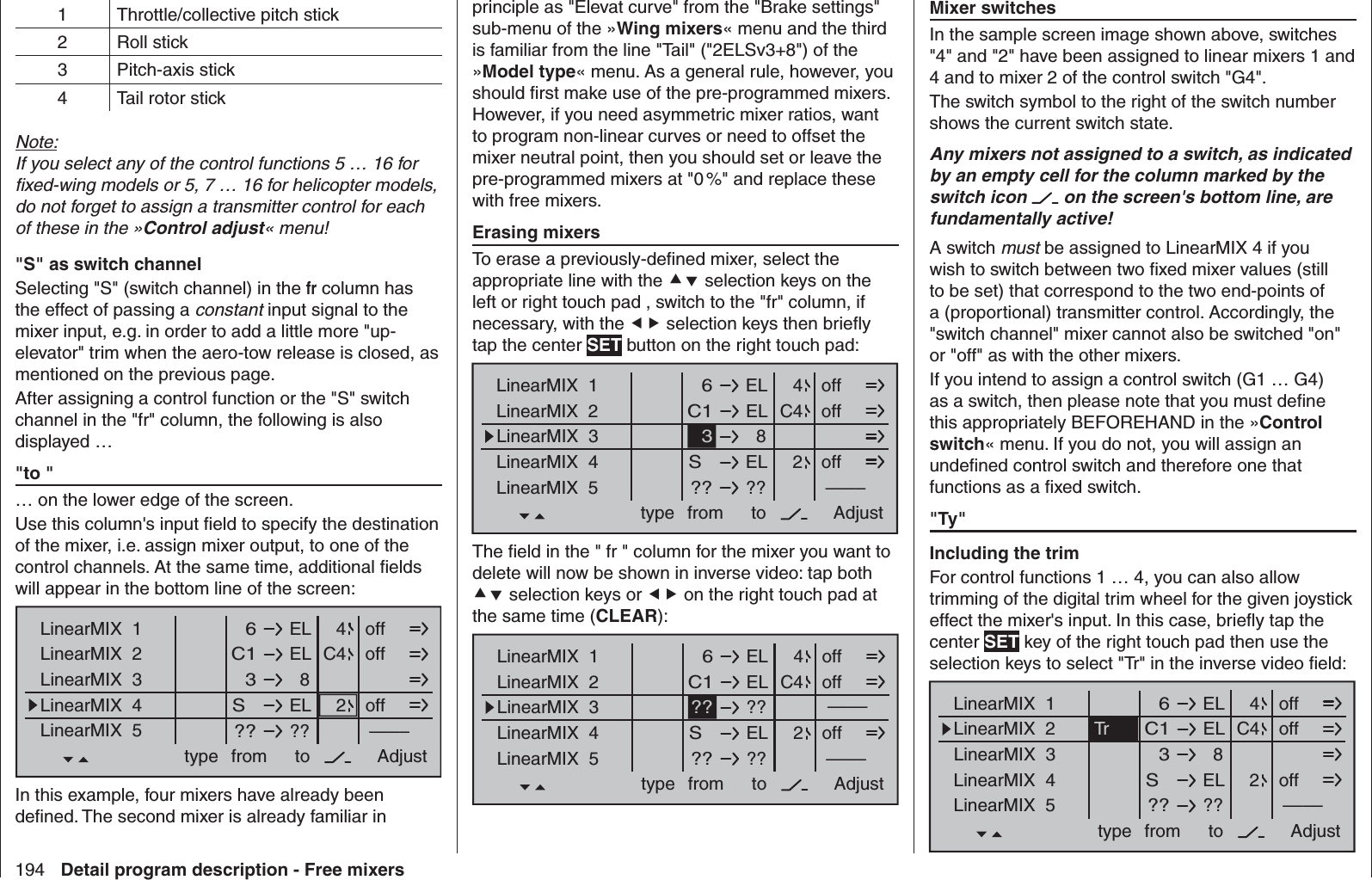 194 Detail program description - Free mixers  Mixer switchesIn the sample screen image shown above, switches &quot;4&quot; and &quot;2&quot; have been assigned to linear mixers 1 and 4 and to mixer 2 of the control switch &quot;G4&quot;.The switch symbol to the right of the switch number shows the current switch state.Any mixers not assigned to a switch, as indicated by an empty cell for the column marked by the switch icon   on the screen&apos;s bottom line, are fundamentally active!A switch must be assigned to LinearMIX 4 if you wish to switch between two ﬁ xed mixer values (still to be set) that correspond to the two end-points of a (proportional) transmitter control. Accordingly, the &quot;switch channel&quot; mixer cannot also be switched &quot;on&quot; or &quot;off&quot; as with the other mixers.If you intend to assign a control switch (G1 … G4) as a switch, then please note that you must deﬁ ne this appropriately BEFOREHAND in the »Control switch« menu. If you do not, you will assign an undeﬁ ned control switch and therefore one that functions as a ﬁ xed switch. &quot; Ty&quot;  Including the trimFor control functions 1 … 4, you can also allow trimming of the digital trim wheel for the given joystick effect the mixer&apos;s input. In this case, brieﬂ y tap the center SET key of the right touch pad then use the selection keys to select &quot;Tr&quot; in the inverse video ﬁ eld:ELLinearMIX  1type  6from – Begr. +ELC1  8  3ELS  ????––––LinearMIX  2LinearMIX  3LinearMIX  4LinearMIX  5to Adjust  4C42Troffoffoff1 Throttle/collective pitch stick2 Roll stick3 Pitch-axis stick4 Tail rotor stickNote:If you select any of the control functions 5 … 16 for ﬁ xed-wing models or 5, 7 … 16 for helicopter models, do not forget to assign a transmitter control for each of these in the »Control adjust« menu! &quot;S&quot; as switch channelSelecting &quot;S&quot; (switch channel) in the fr column has the effect of passing a constant input signal to the mixer input, e.g. in order to add a little more &quot;up-elevator&quot; trim when the aero-tow release is closed, as mentioned on the previous page.After assigning a control function or the &quot;S&quot; switch channel in the &quot;fr&quot; column, the following is also displayed … &quot; to &quot;… on the lower edge of the screen. Use this column&apos;s input ﬁ eld to specify the destination of the mixer, i.e. assign mixer output, to one of the control channels. At the same time, additional ﬁ elds will appear in the bottom line of the screen:ELLinearMIX  1type  6from – Begr. +ELC1  8  3ELS  ????––––LinearMIX  2LinearMIX  3LinearMIX  4LinearMIX  5to Adjust  4C42offoffoffIn this  example, four mixers have already been deﬁ ned. The second mixer is already familiar in principle as &quot;Elevat curve&quot; from the &quot;Brake settings&quot; sub-menu of the »Wing mixers« menu and the third is familiar from the line &quot;Tail&quot; (&quot;2ELSv3+8&quot;) of the »Model type« menu. As a general rule, however, you should ﬁ rst make use of the pre-programmed mixers. However, if you need asymmetric mixer ratios, want to program non-linear curves or need to offset the mixer neutral point, then you should set or leave the pre-programmed mixers at &quot;0 %&quot; and replace these with free mixers.  Erasing mixersTo erase a previously-deﬁ ned mixer, select the appropriate line with the  selection keys on the left or right touch pad , switch to the &quot;fr&quot; column, if necessary, with the  selection keys then brieﬂ y tap the center SET button on the right touch pad:ELLinearMIX  1type  6from – Begr. +ELC1  8  3ELS  ????––––LinearMIX  2LinearMIX  3LinearMIX  4LinearMIX  5to Adjust  4C42offoffoffThe ﬁ eld in the &quot; fr &quot; column for the mixer you want to delete will now be shown in inverse video: tap both  selection keys or  on the right touch pad at the same time (CLEAR):ELLinearMIX  1type  6from – Begr. +ELC1  ??  ??ELS  ????––––LinearMIX  2LinearMIX  3LinearMIX  4LinearMIX  5to Adjust  4C42offoffoff––––