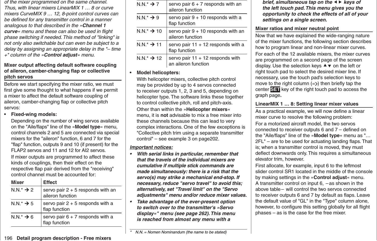 196 Detail program description - Free mixersN.N.*  7 servo pair 6 + 7 responds with an aileron functionN.N.*  9 servo pair 9 + 10 responds with a ﬂ ap functionN.N.*  10 servo pair 9 + 10 responds with an aileron functionN.N.*  11 servo pair 11 + 12 responds with a ﬂ ap functionN.N.*  12 servo pair 11 + 12 responds with an aileron functionModel helicopters:• With helicopter mixers, collective pitch control may be provided by up to 4 servos connected to receiver outputs 1, 2, 3 and 5, depending on helicopter type. The software links these together to control collective pitch, roll and pitch-axis.Other than within the »Helicopter mixers« menu, it is not advisable to mix a free mixer into these channels because this can lead to very complex interactions. One of the few exceptions is &quot;Collective pitch trim using a separate transmitter control&quot; – see example 3 on page202.Important notices:With serial links in particular, remember that • that the travels of the individual mixers are cumulative if multiple stick commands are made simultaneously: there is a risk that the servo(s) may strike a mechanical end-stop. If necessary, reduce &quot;servo travel&quot; to avoid this; alternatively, set &quot;Travel limit&quot; on the &quot;Servo adjustments&quot; menu and/or reduce mixer values.Take advantage of the ever-present option • to switch over to the transmitter&apos;s »Servo display«&quot; menu (see page 262). This menu is reached from almost any menu with a of the mixer programmed on the same channel. Thus, with linear mixers LinearMIX 1 … 8 or curve mixers CurveMIX 9 … 12, 8-point control curves can be deﬁ ned for any transmitter control in a manner analogous to that described in the »Channel 1 curve« menu and these can also be used in ﬂ ight phase switching if needed. This method of &quot;linking&quot; is not only also switchable but can even be subject to a delay by assigning an appropriate delay in the &quot;– time +&quot; column of the »Control adjust« menu. Mixer output affecting default software coupling of aileron, camber-changing ﬂ ap or collective pitch servosBefore we start specifying the mixer ratio, we must ﬁ rst give some thought to what happens if we permit a mixer to affect the default software coupling of aileron, camber-changing ﬂ ap or collective pitch servos:Fixed-wing models:• Depending on the number of wing servos available on the &quot;Aile/ﬂ aps&quot; line of the »Model type« menu, control channels 2 and 5 are connected via special mixers for the &quot;aileron&quot; function, 6 and 7 for the &quot;ﬂ ap&quot; function, outputs 9 and 10 (if present) for the FLAP2 servos and 11 and 12 for AI2 servos.If mixer outputs are programmed to affect these kinds of couplings, then their effect on the respective ﬂ ap pair derived from the &quot;receiving&quot; control channel must be accounted for:Mixer EffectN.N.*  2 servo pair 2 + 5 responds with an aileron functionN.N.*  5 servo pair 2 + 5 responds with a ﬂ ap functionN.N.*  6 servo pair 6 + 7 responds with a ﬂ ap functionbrief, simultaneous tap on the  keys of the left touch pad. This menu gives you the opportunity to check the effects of all of your settings on a single screen.  Mixer ratios and mixer neutral pointNow that we have explained the wide-ranging nature of the mixer functions, the following section describes how to program linear and non-linear mixer curves. For each of the 12 available mixers, the mixer curves are programmed on a second page of the screen display. Use the selection keys  on the left or right touch pad to select the desired mixer line. If necessary, use the touch pad&apos;s selection keys to move to the right column (= ) then brieﬂ y tap the center SET key of the right touch pad to access the graph page.   LinearMIX 1 … 8: Setting linear mixer valuesAs a practical example, we will now deﬁ ne a linear mixer curve to resolve the following problem:For a motorized aircraft model, the two servos connected to receiver outputs 6 and 7 – deﬁ ned on the &quot;Aile/ﬂ aps&quot; line of the »Model type« menu as &quot;… 2FL&quot; – are to be used for actuating landing ﬂ aps. That is; when a transmitter control is moved, they must deﬂ ect downwards only. This requires a simultaneous elevator trim, however.First allocate, for example, input 6 to the leftmost slider control SR1 located in the middle of the console by making settings in the »Control adjust« menu. A transmitter control on input 6,  – as shown in the above table –  will control the two servos connected to receiver outputs 6 and 7 by default as ﬂ aps. Leave the default value of &quot;GL&quot; in the &quot;Type&quot; column alone, however, to conﬁ gure this setting globally for all ﬂ ight phases – as is the case for the free mixer.*  N.N. = Nomen Nominandum (the name to be stated)