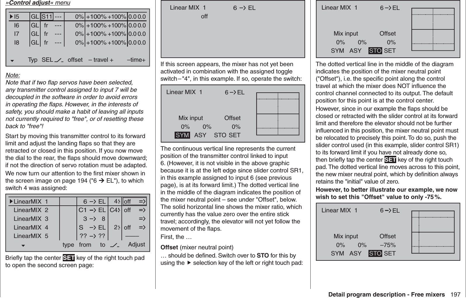 197Detail program description - Free mixers»Control adjust« menu0% +100%I5I6I7I8Typ SEL+100%0.0 0.0– travel + –time+0% +100%+100%0.0 0.00% +100%+100%0.0 0.00% +100%+100%0.0 0.0GLGLGLS11 ---frfrfr---------offsetGLNormalNote:Note that if two ﬂ ap servos have been selected, any transmitter control assigned to input 7 will be decoupled in the software in order to avoid errors in operating the ﬂ aps. However, in the interests of safety, you should make a habit of leaving all inputs not currently required to &quot;free&quot;, or of resetting these back to &quot;free&quot;!Start by moving this transmitter control to its forward limit and adjust the landing ﬂ aps so that they are retracted or closed in this position. If you now move the dial to the rear, the ﬂ aps should move downward; if not the direction of servo rotation must be adapted.We now turn our attention to the ﬁ rst mixer shown in the screen image on page 194 (&quot;6  EL&quot;), to which switch 4 was assigned:ELLinearMIX  1type  6from – Begr. +ELC1  8  3ELS  ????––––LinearMIX  2LinearMIX  3LinearMIX  4LinearMIX  5to Adjust  4C42offoffoffBrieﬂ y tap the center SET key of the right touch pad to open the second screen page:Linear MIX  1 EL  6offIf this screen appears, the mixer has not yet been activated in combination with the assigned toggle switch – &quot;4&quot;, in this example. If so, operate the switch:6Mix input0%Offset0%ELLinear MIX  10%SYM ASY SETSTOThe continuous vertical line represents the current position of the transmitter control linked to input 6. (However, it is not visible in the above graphic because it is at the left edge since slider control SR1, in this example assigned to input 6 (see previous page), is at its forward limit.) The dotted vertical line in the middle of the diagram indicates the position of the mixer neutral point – see under &quot;Offset&quot;, below. The solid horizontal line shows the mixer ratio, which currently has the value zero over the entire stick travel; accordingly, the elevator will not yet follow the movement of the ﬂ aps.First, the …  Offset (mixer neutral point)… should be deﬁ ned. Switch over to STO for this by using the  selection key of the left or right touch pad:6Mix input0%Offset0%ELLinear MIX  10%SYM ASY SETSTOThe dotted vertical line in the middle of the diagram indicates the position of the mixer neutral point (&quot;Offset&quot;), i.e. the speciﬁ c point along the control travel at which the mixer does NOT inﬂ uence the control channel connected to its output. The default position for this point is at the control center.However, since in our example the ﬂ aps should be closed or retracted with the slider control at its forward limit and therefore the elevator should not be further inﬂ uenced in this position, the mixer neutral point must be relocated to precisely this point. To do so, push the slider control used (in this example, slider control SR1) to its forward limit if you have not already done so, then brieﬂ y tap the center SET key of the right touch pad. The dotted vertical line moves across to this point, the new mixer neutral point, which by deﬁ nition always retains the &quot;initial&quot; value of zero. However, to better illustrate our example, we now wish to set this &quot;Offset&quot; value to only -75 %.6Mix input0%Offset–75%ELLinear MIX  10%SYM ASY SETSTO