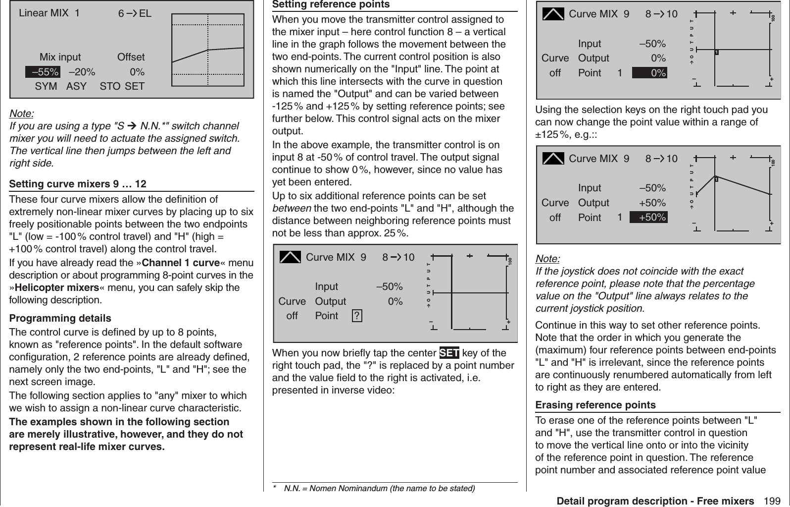 199Detail program description - Free mixers6Mix input OffsetELLinear MIX  1SYM ASY STO0%SET–55% –20%Note:If you are using a type &quot;S  N.N.*&quot; switch channel mixer you will need to actuate the assigned switch. The vertical line then jumps between the left and right side.  Setting  curve mixers 9 … 12These four curve mixers allow the deﬁ nition of extremely non-linear mixer curves by placing up to six freely positionable points between the two endpoints &quot;L&quot; (low = -100 % control travel) and &quot;H&quot; (high = +100 % control travel) along the control travel.If you have already read the »Channel 1 curve« menu description or about programming 8-point curves in the »Helicopter mixers« menu, you can safely skip the following description.Programming detailsThe control curve is deﬁ ned by up to 8 points, known as &quot;reference points&quot;. In the default software conﬁ guration, 2 reference points are already deﬁ ned, namely only the two end-points, &quot;L&quot; and &quot;H&quot;; see the next screen image.The following section applies to &quot;any&quot; mixer to which we wish to assign a non-linear curve characteristic.The examples shown in the following section are merely illustrative, however, and they do not represent real-life mixer curves.  Setting reference pointsWhen you move the transmitter control assigned to the mixer input – here control function 8 – a vertical line in the graph follows the movement between the two end-points. The current control position is also shown numerically on the &quot;Input&quot; line. The point at which this line intersects with the curve in question is named the &quot;Output&quot; and can be varied between -125 % and +125 % by setting reference points; see further below. This control signal acts on the mixer output.In the above example, the transmitter control is on input 8 at -50 % of control travel. The output signal continue to show 0 %, however, since no value has yet been entered.Up to six additional reference points can be set between the two end-points &quot;L&quot; and &quot;H&quot;, although the distance between neighboring reference points must not be less than approx. 25 %.Curve MIX  9Curveoff PointOutputInput –50%0%?+–100O U T P U T0%810When you now brieﬂ y tap the center SET key of the right touch pad, the &quot;?&quot; is replaced by a point number and the value ﬁ eld to the right is activated, i.e. presented in inverse video:Curve MIX  9Curveoff PointOutputInput –50%0%1+–100O U T P U T0%8101Using the selection keys on the right touch pad you can now change the point value within a range of ±125 %,  e.g.::Curve MIX  9Curveoff PointOutputInput –50%+50%1+–100O U T P U T+50%8101Note:If the joystick does not coincide with the exact reference point, please note that the percentage value on the &quot;Output&quot; line always relates to the current joystick position.Continue in this way to set other reference points. Note that the order in which you generate the (maximum) four reference points between end-points &quot;L&quot; and &quot;H&quot; is irrelevant, since the reference points are continuously renumbered automatically from left to right as they are entered.  Erasing reference pointsTo erase one of the reference points between &quot;L&quot; and &quot;H&quot;, use the transmitter control in question to move the vertical line onto or into the vicinity of the reference point in question. The reference point number and associated reference point value *  N.N. = Nomen Nominandum (the name to be stated)