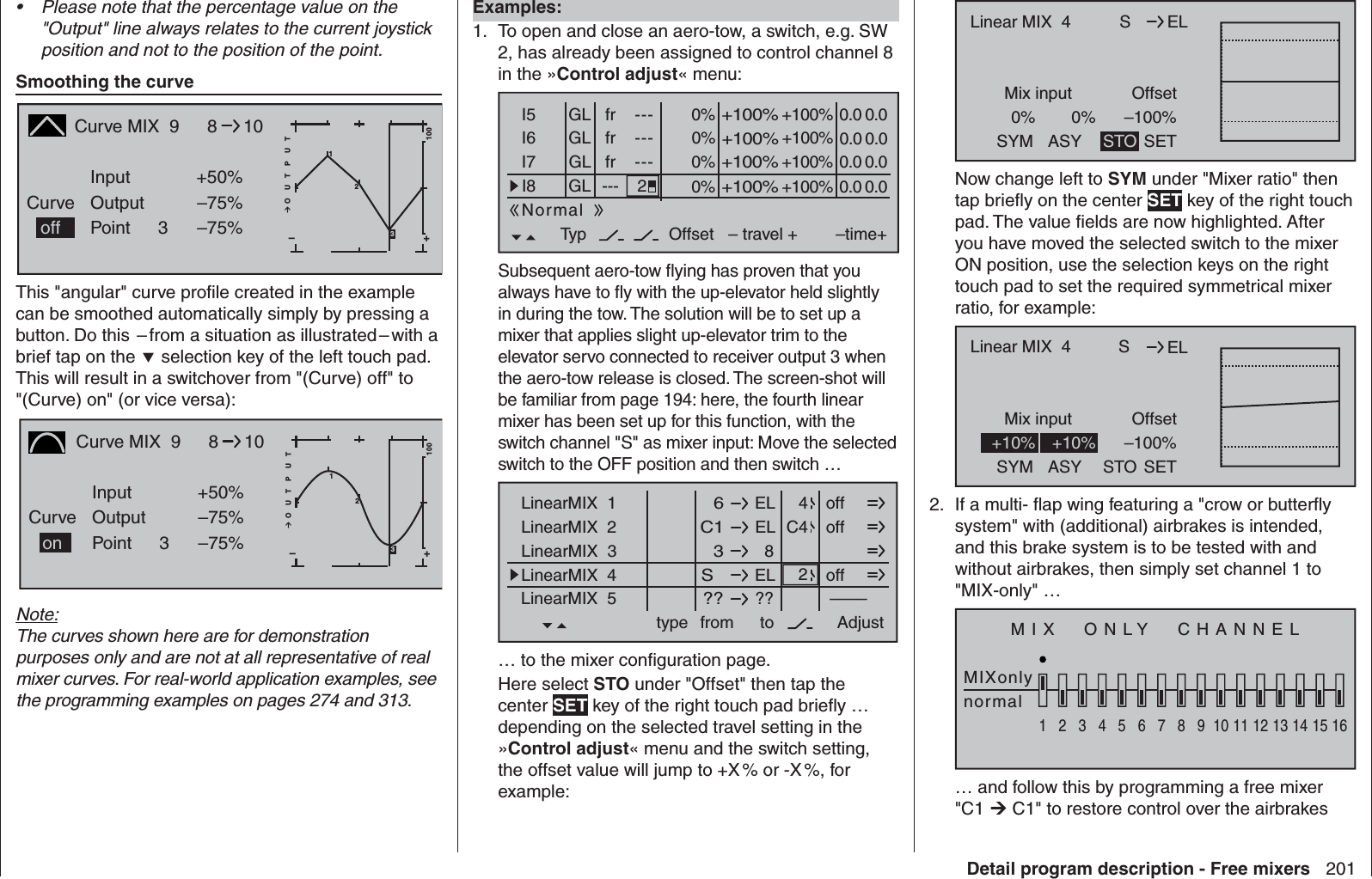 201Detail program description - Free mixersPlease note that the percentage value on the • &quot;Output&quot; line always relates to the current joystick position and not to the position of the point.  Smoothing the curveCurve MIX  9CurvePointOutputInput +50%–75%3+–100O U T P U T2–75%8101off 3This &quot;angular&quot; curve proﬁ le created in the example can be smoothed automatically simply by pressing a button. Do this  – from a situation as illustrated – with a brief tap on the  selection key of the left touch pad. This will result in a switchover from &quot;(Curve) off&quot; to &quot;(Curve) on&quot; (or vice versa):Curve MIX  9CurvePointOutputInput +50%–75%3+–100O U T P U T–75%810on213Note:The curves shown here are for demonstration purposes only and are not at all representative of real mixer curves. For real-world application examples, see the programming examples on pages 274 and 313.   Examples:To open and close an aero-tow, a switch, e.g. SW 1. 2, has already been assigned to control channel 8 in the »Control adjust« menu:0% +100%I5I6I7I8Typ+100%0.0 0.0– travel + –time+0% +100%+100%0.0 0.00% +100%+100%0.0 0.00% +100%+100%0.0 0.0GLGLGLfrfrfr---------OffsetGL---Normal2Subsequent aero-tow ﬂ ying has proven that you always have to ﬂ y with the up-elevator held slightly in during the tow. The solution will be to set up a mixer that applies slight up-elevator trim to the elevator servo connected to receiver output 3 when the aero-tow release is closed. The screen-shot will be familiar from page 194: here, the fourth linear mixer has been set up for this function, with the switch channel &quot;S&quot; as mixer input: Move the selected switch to the OFF position and then switch … ELLinearMIX  1type  6from – Begr. +ELC1  8  3ELS  ????––––LinearMIX  2LinearMIX  3LinearMIX  4LinearMIX  5to Adjust  4C42offoffoff… to the mixer conﬁ guration page. Here select STO under &quot;Offset&quot; then tap the center SET key of the right touch pad brieﬂ y … depending on the selected travel setting in the »Control adjust« menu and the switch setting, the offset value will jump to +X % or -X %, for example:SMix input0%OffsetELLinear MIX  40%SYM ASY STO–100%SETNow change left to SYM under &quot;Mixer ratio&quot; then tap brieﬂ y on the center SET key of the right touch pad. The value ﬁ elds are now highlighted. After you have moved the selected switch to the mixer ON position, use the selection keys on the right touch pad to set the required symmetrical mixer ratio, for example:SMix input OffsetELLinear MIX  4SYM ASY STO–100%SET+10% +10% 2.  If a multi- ﬂ ap wing featuring a &quot;crow or butterﬂ y system&quot; with (additional) airbrakes is intended, and this brake system is to be tested with and without airbrakes, then simply set channel 1 to &quot;MIX-only&quot; …MIX  ONLY  CHANNELMIXonlynormal12345678910111213141516… and follow this by programming a free mixer &quot;C1  C1&quot; to restore control over the airbrakes 