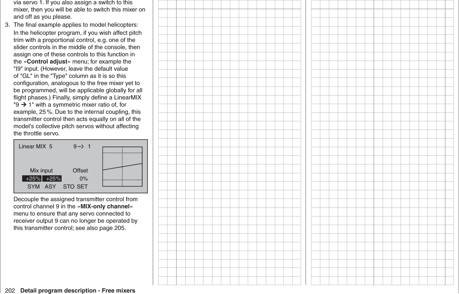 202 Detail program description - Free mixersvia servo 1. If you also assign a switch to this mixer, then you will be able to switch this mixer on and off as you please. 3.  The ﬁ nal example applies to model helicopters:In the helicopter program, if you wish affect pitch trim with a proportional control, e.g. one of the slider controls in the middle of the console, then assign one of these controls to this function in the »Control adjust« menu; for example the &quot;I9&quot; input. (However, leave the default value of &quot;GL&quot; in the &quot;Type&quot; column as it is so this conﬁ guration, analogous to the free mixer yet to be programmed, will be applicable globally for all ﬂ ight phases.) Finally, simply deﬁ ne a LinearMIX &quot;9  1&quot; with a symmetric mixer ratio of, for example, 25 %. Due to the internal coupling, this transmitter control then acts equally on all of the model&apos;s collective pitch servos without affecting the throttle servo. 9Mix input Offset1Linear MIX  5SYM ASY STO0%SET+25% +25%Decouple the assigned transmitter control from control channel 9 in the »MIX-only channel« menu to ensure that any servo connected to receiver output 9 can no longer be operated by this transmitter control; see also page 205.