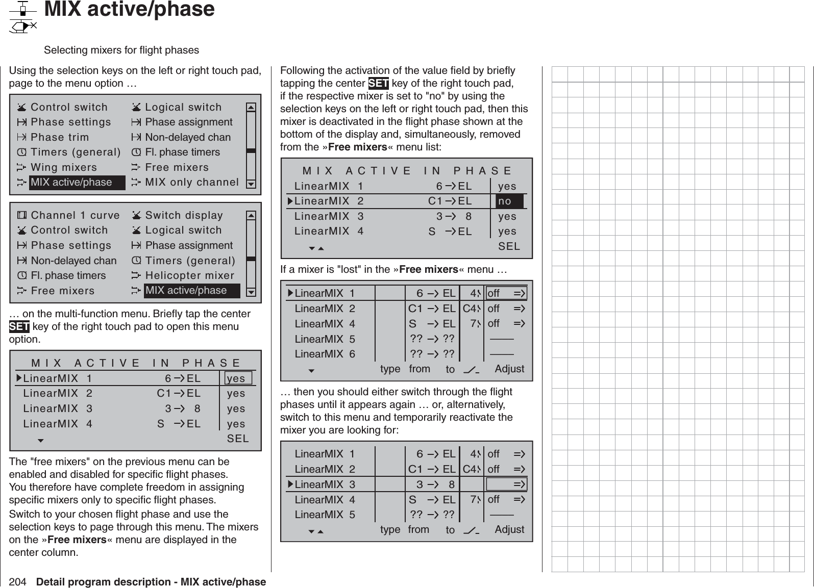 204 Detail program description - MIX active/phase   MIX active/phaseSelecting mixers for ﬂ ight phasesUsing the selection keys on the left or right touch pad, page to the menu option …Control switch Logical switchPhase settings Phase assignmentPhase trim Non-delayed chanTimers (general) Fl. phase timersWing mixers Free mixersMIX active/phase MIX only channelChannel 1 curve Switch displayControl switch Logical switchPhase settings Phase assignmentNon-delayed chan Timers (general)Fl. phase timers Helicopter mixerFree mixers MIX active/phase… on the multi-function menu. Brieﬂ y tap the center SET key of the right touch pad to open this menu option.LinearMIX  1LinearMIX  2LinearMIX  36ELC1 ELLinearMIX  43  8SELyesSELyesyesyesMIX ACTIVE IN PHASEThe &quot;free mixers&quot; on the previous menu can be enabled and disabled for speciﬁ c ﬂ ight phases. You therefore have complete freedom in assigning speciﬁ c mixers only to speciﬁ c ﬂ ight phases.Switch to your chosen ﬂ ight phase and use the selection keys to page through this menu. The mixers on the »Free mixers« menu are displayed in the center column.Following the activation of the value ﬁ eld by brieﬂ y tapping the center SET key of the right touch pad, if the respective mixer is set to &quot;no&quot; by using the selection keys on the left or right touch pad, then this mixer is deactivated in the ﬂ ight phase shown at the bottom of the display and, simultaneously, removed from the »Free mixers« menu list:LinearMIX  1LinearMIX  2LinearMIX  36ELC1 ELLinearMIX  43  8SELyesSELyesyesMIX ACTIVE IN PHASEnoIf a mixer is &quot;lost&quot; in the »Free mixers« menu …ELLinearMIX  1type  6from – Begr. +ELC1ELS  ????––––LinearMIX  2LinearMIX  4LinearMIX  5LinearMIX  6to Adjust  4C47offoffoff????––––… then you should either switch through the ﬂ ight phases until it appears again … or, alternatively, switch to this menu and temporarily reactivate the mixer you are looking for:ELLinearMIX  1type  6from – Begr. +ELC1  8  3ELS  ????––––LinearMIX  2LinearMIX  3LinearMIX  4LinearMIX  5to Adjust  4C47offoffoff