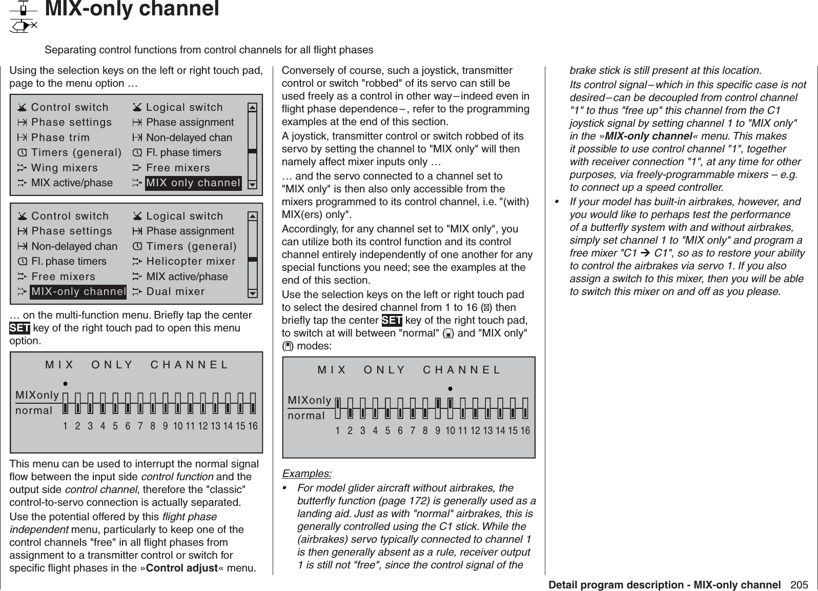 205Detail program description - MIX-only channel   MIX-only channelSeparating control functions from control channels for all ﬂ ight phasesUsing the selection keys on the left or right touch pad, page to the menu option …Control switch Logical switchPhase settings Phase assignmentPhase trim Non-delayed chanTimers (general) Fl. phase timersWing mixers Free mixersMIX active/phase MIX only channelControl switch Logical switchPhase settings Phase assignmentNon-delayed chan Timers (general)Fl. phase timers Helicopter mixerFree mixers MIX active/phaseMIX-only channel Dual mixer… on the multi-function menu. Brieﬂ y tap the center SET key of the right touch pad to open this menu option.MIX  ONLY  CHANNELMIXonlynormal1234567 8 9 10111213141516This menu can be used to interrupt the normal signal ﬂ ow between the input side control function and the output side control channel, therefore the &quot;classic&quot; control-to-servo connection is actually separated.Use the potential offered by this ﬂ ight phase independent menu, particularly to keep one of the control channels &quot;free&quot; in all ﬂ ight phases from assignment to a transmitter control or switch for speciﬁ c ﬂ ight phases in the »Control adjust« menu.Conversely of course, such a joystick, transmitter control or switch &quot;robbed&quot; of its servo can still be used freely as a control in other way – indeed even in ﬂ ight phase dependence – , refer to the programming examples at the end of this section.A joystick, transmitter control or switch robbed of its servo by setting the channel to &quot;MIX only&quot; will then namely affect mixer inputs only …… and the servo connected to a channel set to &quot;MIX only&quot; is then also only accessible from the mixers programmed to its control channel, i.e. &quot;(with) MIX(ers) only&quot;.Accordingly, for any channel set to &quot;MIX only&quot;, you can utilize both its control function and its control channel entirely independently of one another for any special functions you need; see the examples at the end of this section.Use the selection keys on the left or right touch pad to select the desired channel from 1 to 16 () then brieﬂ y tap the center SET key of the right touch pad, to switch at will between &quot;normal&quot; ( ) and &quot;MIX only&quot; () modes: MIX  ONLY  CHANNELMIXonlynormal1234567 8 9 10111213141516Examples:For model glider aircraft without airbrakes, the • butterﬂ y function (page 172) is generally used as a landing aid. Just as with &quot;normal&quot; airbrakes, this is generally controlled using the C1 stick. While the (airbrakes) servo typically connected to channel 1 is then generally absent as a rule, receiver output 1 is still not &quot;free&quot;, since the control signal of the brake stick is still present at this location.Its control signal – which in this speciﬁ c case is not desired – can be decoupled from control channel &quot;1&quot; to thus &quot;free up&quot; this channel from the C1 joystick signal by setting channel 1 to &quot;MIX only&quot; in the »MIX-only channel« menu. This makes it possible to use control channel &quot;1&quot;, together with receiver connection &quot;1&quot;, at any time for other purposes, via freely-programmable mixers – e.g. to connect up a speed controller.If your model has built-in airbrakes, however, and • you would like to perhaps test the performance of a butterﬂ y system with and without airbrakes, simply set channel 1 to &quot;MIX only&quot; and program a free mixer &quot;C1  C1&quot;, so as to restore your ability to control the airbrakes via servo 1. If you also assign a switch to this mixer, then you will be able to switch this mixer on and off as you please.