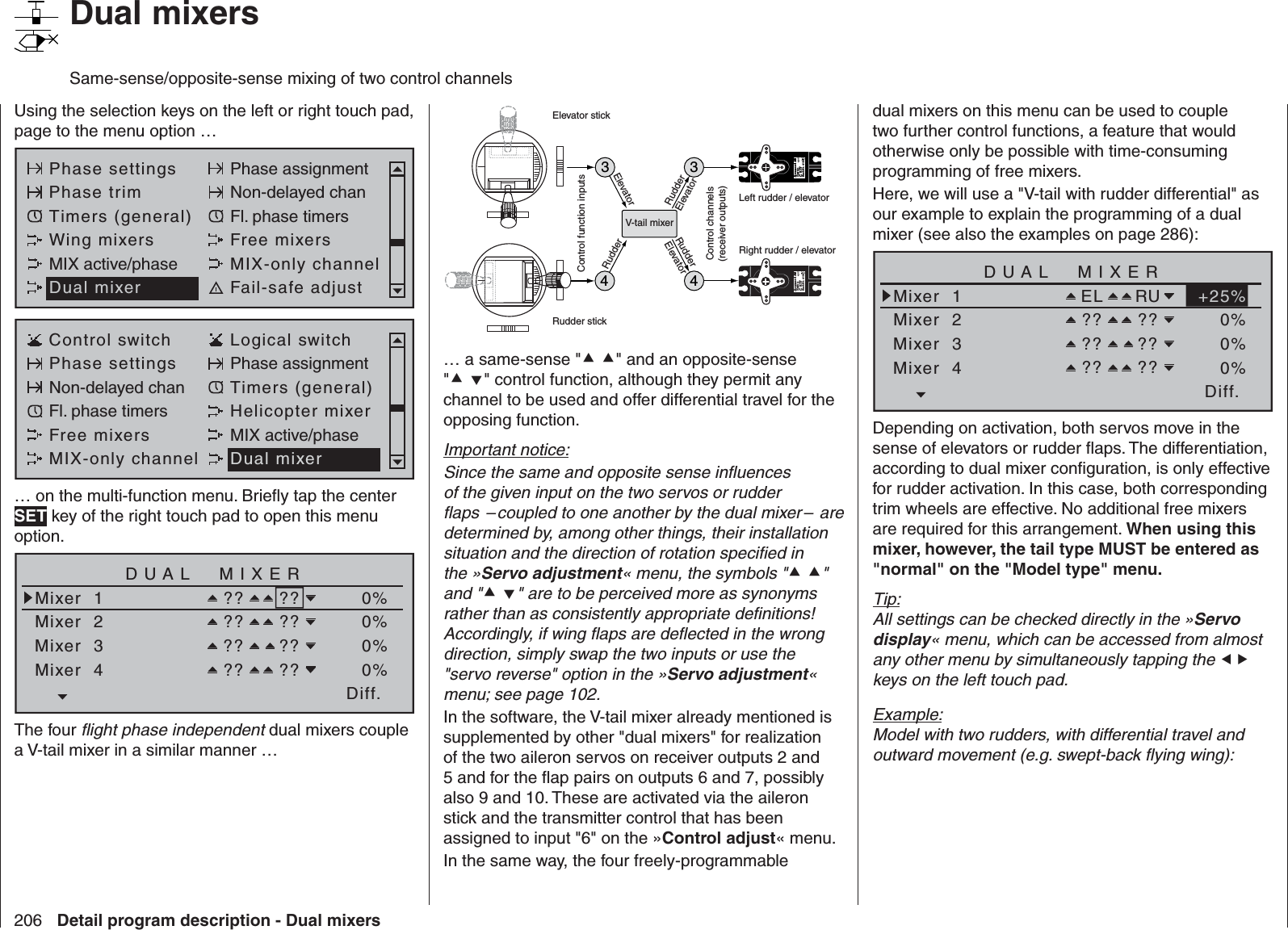 206 Detail program description - Dual mixers   Dual mixersSame-sense/opposite-sense mixing of two control channelsUsing the selection keys on the left or right touch pad, page to the menu option …Phase settings Phase assignmentPhase trim Non-delayed chanTimers (general) Fl. phase timersWing mixers Free mixersMIX active/phase MIX-only channelDual mixer Fail-safe adjustControl switch Logical switchPhase settings Phase assignmentNon-delayed chan Timers (general)Fl. phase timers Helicopter mixerFree mixers MIX active/phaseMIX-only channel Dual mixer… on the multi-function menu. Brieﬂ y tap the center SET key of the right touch pad to open this menu option.Diff.DUAL  MIXERMixer  1Mixer  2?? ??Mixer  3Mixer  4?? ???? ???? ??0%0%0%0%The four ﬂ ight phase independent dual mixers couple a V-tail mixer in a similar manner …334Servo 4,8 VC 577Best.-Nr.  4101Servo 4,8 VC 577Best.-Nr.  41014V-tail mixerControl function inputsControl channels(receiver outputs)Elevator stickRudder stickRight rudder / elevatorLeft rudder / elevatorRudderElevatorElevatorRudderRudderElevator… a same-sense &quot; &quot; and an opposite-sense &quot; &quot; control function, although they permit any channel to be used and offer differential travel for the opposing function.Important notice:Since the same and opposite sense inﬂ uences of the given input on the two servos or rudder ﬂ aps  – coupled to one another by the dual mixer –  are determined by, among other things, their installation situation and the direction of rotation speciﬁ ed in the »Servo adjustment« menu, the symbols &quot; &quot; and &quot; &quot; are to be perceived more as synonyms rather than as consistently appropriate deﬁ nitions! Accordingly, if wing ﬂ aps are deﬂ ected in the wrong direction, simply swap the two inputs or use the &quot;servo reverse&quot; option in the »Servo adjustment« menu; see page 102. In the software, the V-tail mixer already mentioned is supplemented by other &quot;dual mixers&quot; for realization of the two aileron servos on receiver outputs 2 and 5 and for the ﬂ ap pairs on outputs 6 and 7, possibly also 9 and 10. These are activated via the aileron stick and the transmitter control that has been assigned to input &quot;6&quot; on the »Control adjust« menu.In the same way, the four freely-programmable dual mixers on this menu can be used to couple two further control functions, a feature that would otherwise only be possible with time-consuming programming of free mixers.Here, we will use a &quot;V-tail with rudder differential&quot; as our example to explain the programming of a dual mixer (see also the examples on page 286):Diff.DUAL  MIXERMixer  1Mixer  2EL RUMixer  3Mixer  4?? ???? ???? ??+25%0%0%0%Depending on activation, both servos move in the sense of elevators or rudder ﬂ aps. The differentiation, according to dual mixer conﬁ guration, is only effective for rudder activation. In this case, both corresponding trim wheels are effective. No additional free mixers are required for this arrangement. When using this mixer, however, the tail type MUST be entered as &quot;normal&quot; on the &quot;Model type&quot; menu.Tip:All settings can be checked directly in the »Servo display« menu, which can be accessed from almost any other menu by simultaneously tapping the  keys on the left touch pad.Example:Model with two rudders, with differential travel and outward movement (e.g. swept-back ﬂ ying wing):