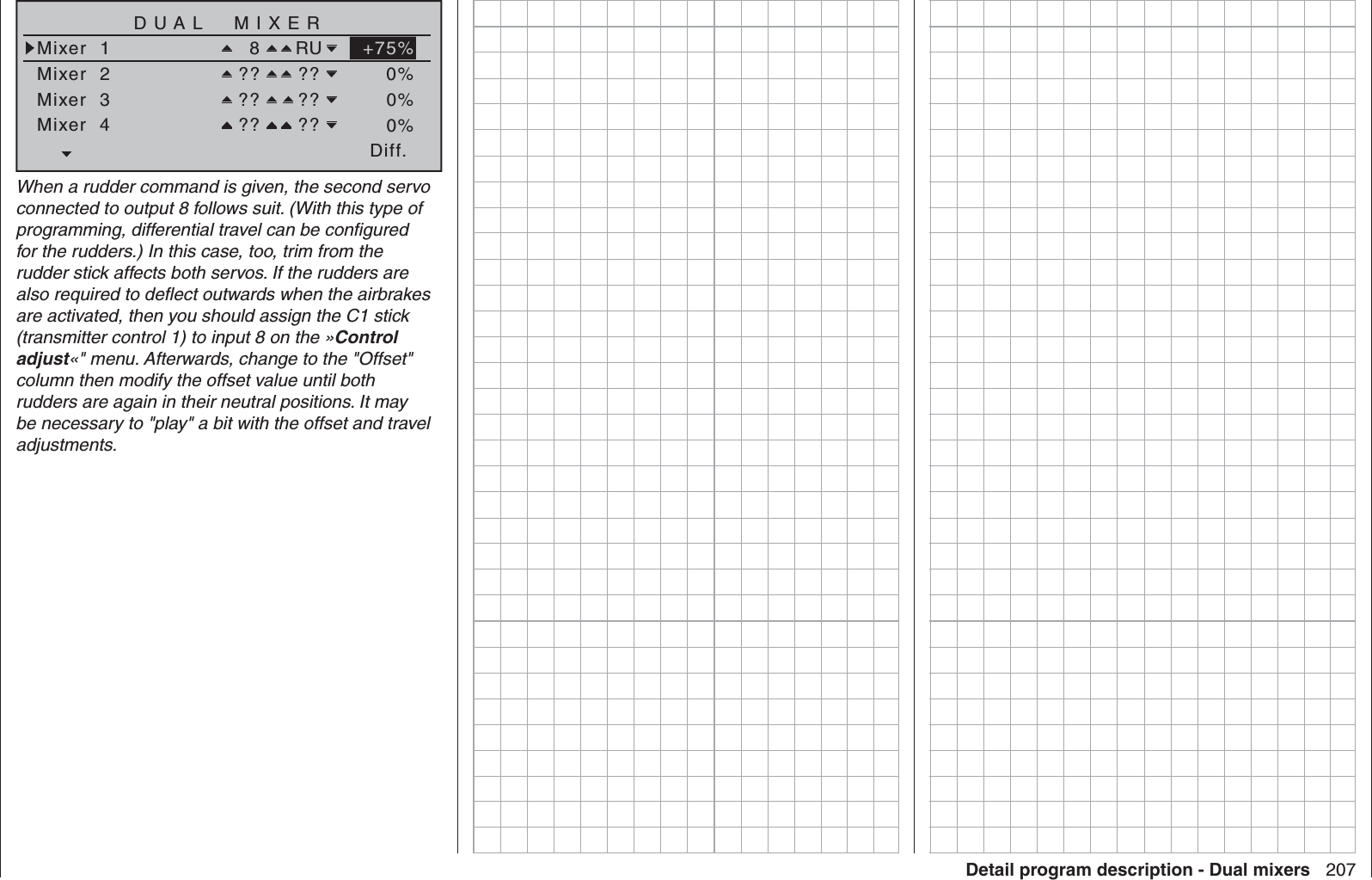 207Detail program description - Dual mixersDiff.DUAL  MIXERMixer  1Mixer  2  8 RUMixer  3Mixer  4?? ???? ???? ??+75%0%0%0%When a rudder command is given, the second servo connected to output 8 follows suit. (With this type of programming, differential travel can be conﬁ gured for the rudders.) In this case, too, trim from the rudder stick affects both servos. If the rudders are also required to deﬂ ect outwards when the airbrakes are activated, then you should assign the C1 stick (transmitter control 1) to input 8 on the »Control adjust«&quot; menu. Afterwards, change to the &quot;Offset&quot; column then modify the offset value until both rudders are again in their neutral positions. It may be necessary to &quot;play&quot; a bit with the offset and travel adjustments.