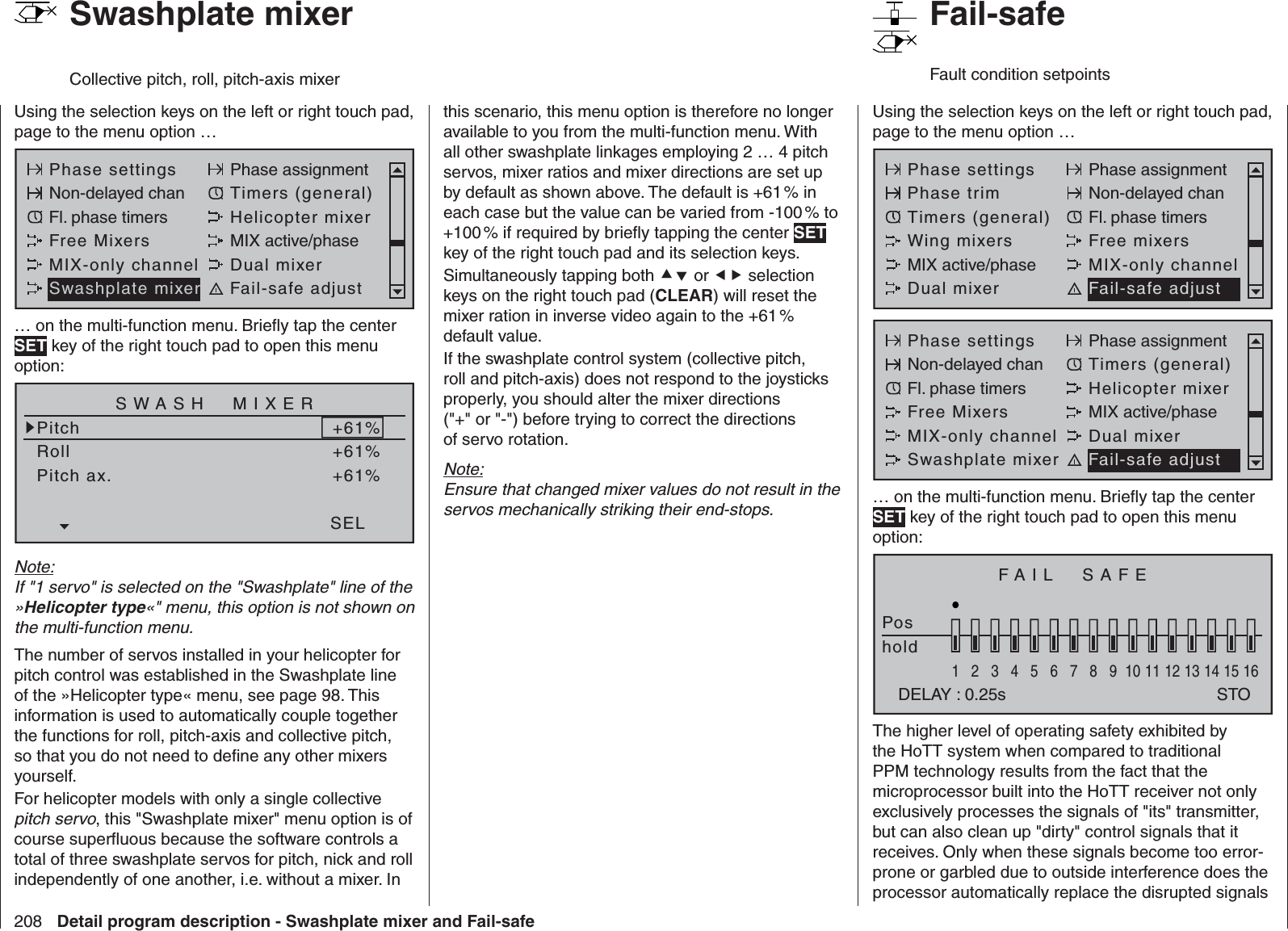 208 Detail program description - Swashplate mixer and Fail-safeUsing the selection keys on the left or right touch pad, page to the menu option …Phase settings Phase assignmentNon-delayed chan Timers (general)Fl. phase timers Helicopter mixerFree Mixers MIX active/phaseMIX-only channel Dual mixerSwashplate mixer Fail-safe adjust… on the multi-function menu. Brieﬂ y tap the center SET key of the right touch pad to open this menu option:SWASH  MIXERPitchRollPitch ax.+61%+61%+61%SELNote:If &quot;1 servo&quot; is selected on the &quot;Swashplate&quot; line of the »Helicopter type«&quot; menu, this option is not shown on the multi-function menu.The number of servos installed in your helicopter for pitch control was established in the Swashplate line of the »Helicopter type« menu, see page 98. This information is used to automatically couple together the functions for roll, pitch-axis and collective pitch, so that you do not need to deﬁ ne any other mixers yourself.For helicopter models with only a single collective pitch servo, this &quot;Swashplate mixer&quot; menu option is of course superﬂ uous because the software controls a total of three swashplate servos for pitch, nick and roll independently of one another, i.e. without a mixer. In   Swashplate mixerCollective pitch, roll, pitch-axis mixerthis scenario, this menu option is therefore no longer available to you from the multi-function menu. With all other swashplate linkages employing 2 … 4 pitch servos, mixer ratios and mixer directions are set up by default as shown above. The default is +61 % in each case but the value can be varied from -100 % to +100 % if required by brieﬂ y tapping the center SET key of the right touch pad and its selection keys. Simultaneously tapping both  or  selection keys on the right touch pad (CLEAR) will reset the mixer ration in inverse video again to the +61 % default value. If the swashplate control system (collective pitch, roll and pitch-axis) does not respond to the joysticks properly, you should alter the mixer directions (&quot;+&quot; or &quot;-&quot;) before trying to correct the directions of servo rotation.Note:Ensure that changed mixer values do not result in the servos mechanically striking their end-stops.Using the selection keys on the left or right touch pad, page to the menu option …Phase settings Phase assignmentPhase trim Non-delayed chanTimers (general) Fl. phase timersWing mixers Free mixersMIX active/phase MIX-only channelDual mixer Fail-safe adjustPhase settings Phase assignmentNon-delayed chan Timers (general)Fl. phase timers Helicopter mixerFree Mixers MIX active/phaseMIX-only channel Dual mixerSwashplate mixer Fail-safe adjust… on the multi-function menu. Brieﬂ y tap the center SET key of the right touch pad to open this menu option:FAIL  SAFEPoshold1234567 8 9 10111213141516DELAY : 0.25s STOThe higher level of operating safety exhibited by the HoTT system when compared to traditional PPM technology results from the fact that the microprocessor built into the HoTT receiver not only exclusively processes the signals of &quot;its&quot; transmitter, but can also clean up &quot;dirty&quot; control signals that it receives. Only when these signals become too error-prone or garbled due to outside interference does the processor automatically replace the disrupted signals    Fail-safeFault condition setpoints