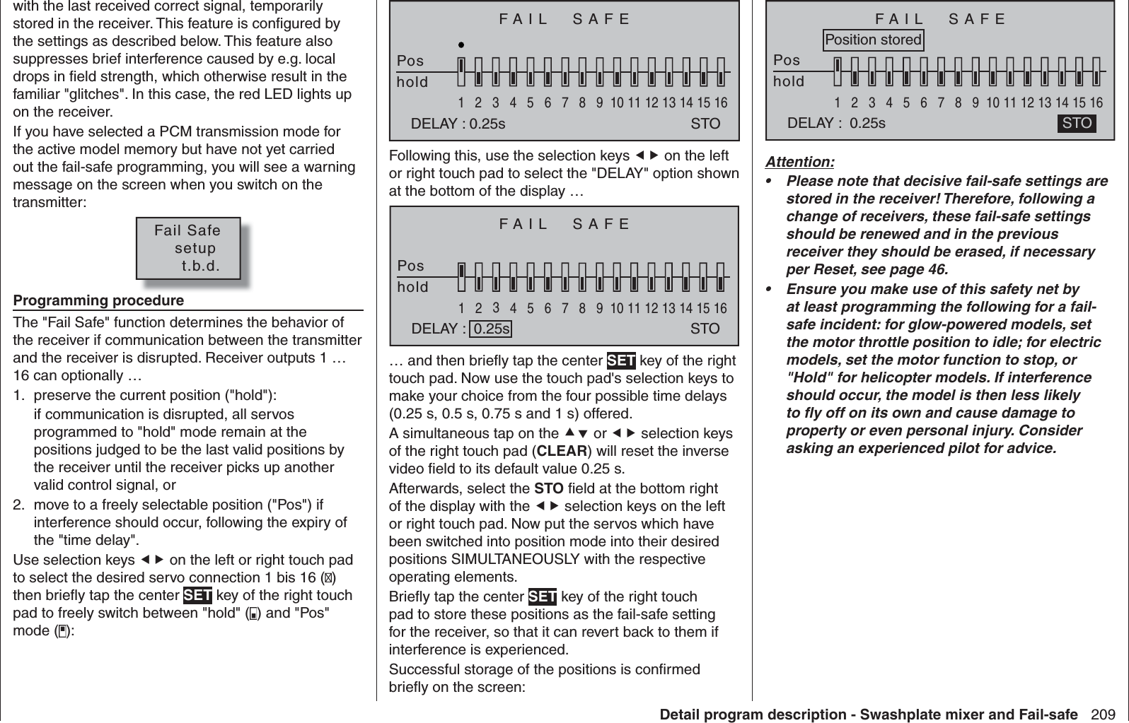 209Detail program description - Swashplate mixer and Fail-safewith the last received correct signal, temporarily stored in the receiver. This feature is conﬁ gured by the settings as described below. This feature also suppresses brief interference caused by e.g. local drops in ﬁ eld strength, which otherwise result in the familiar &quot;glitches&quot;. In this case, the red LED lights up on the receiver.If you have selected a PCM transmission mode for the active model memory but have not yet carried out the fail-safe programming, you will see a warning message on the screen when you switch on the transmitter:Fail Safe   setup     t.b.d.Programming procedureThe &quot;Fail Safe&quot; function determines the behavior of the receiver if communication between the transmitter and the receiver is disrupted. Receiver outputs 1 … 16 can optionally …preserve the current position (&quot;hold&quot;):1. if communication is disrupted, all servos programmed to &quot;hold&quot; mode remain at the positions judged to be the last valid positions by the receiver until the receiver picks up another valid control signal, ormove to a freely selectable position (&quot;Pos&quot;) if 2. interference should occur, following the expiry of the &quot;time delay&quot;. Use selection keys  on the left or right touch pad to select the desired servo connection 1 bis 16 () then brieﬂ y tap the center SET key of the right touch pad to freely switch between &quot;hold&quot; ( ) and &quot;Pos&quot; mode ( ):FAIL  SAFEPoshold12345678910111213141516DELAY : 0.25s STOFollowing this, use the selection keys  on the left or right touch pad to select the &quot;DELAY&quot; option shown at the bottom of the display …FAIL  SAFEPoshold1234567 8 9 10111213141516DELAY :  0.25s STO… and then brieﬂ y tap the center SET key of the right touch pad. Now use the touch pad&apos;s selection keys to make your choice from the four possible time delays (0.25 s, 0.5 s, 0.75 s and 1 s) offered.A simultaneous tap on the  or  selection keys of the right touch pad (CLEAR) will reset the inverse video ﬁ eld to its default value 0.25 s.Afterwards, select the STO ﬁ eld at the bottom right of the display with the  selection keys on the left or right touch pad. Now put the servos which have been switched into position mode into their desired positions SIMULTANEOUSLY with the respective operating elements.Brieﬂ y tap the center SET key of the right touch pad to store these positions as the fail-safe setting for the receiver, so that it can revert back to them if interference is experienced. Successful storage of the positions is conﬁ rmed brieﬂ y on the screen:FAIL  SAFEPoshold1234567 8 9 10111213141516DELAY :  0.25s STOPosition storedAttention:Please note that decisive fail-safe settings are • stored in the receiver! Therefore, following a change of receivers, these fail-safe settings should be renewed and in the previous receiver they should be erased, if necessary per Reset, see page 46.Ensure you make use of this safety net by • at least programming the following for a fail-safe incident: for glow-powered models, set the motor throttle position to idle; for electric models, set the motor function to stop, or &quot;Hold&quot; for helicopter models. If interference should occur, the model is then less likely to ﬂ y off on its own and cause damage to property or even personal injury. Consider asking an experienced pilot for advice.