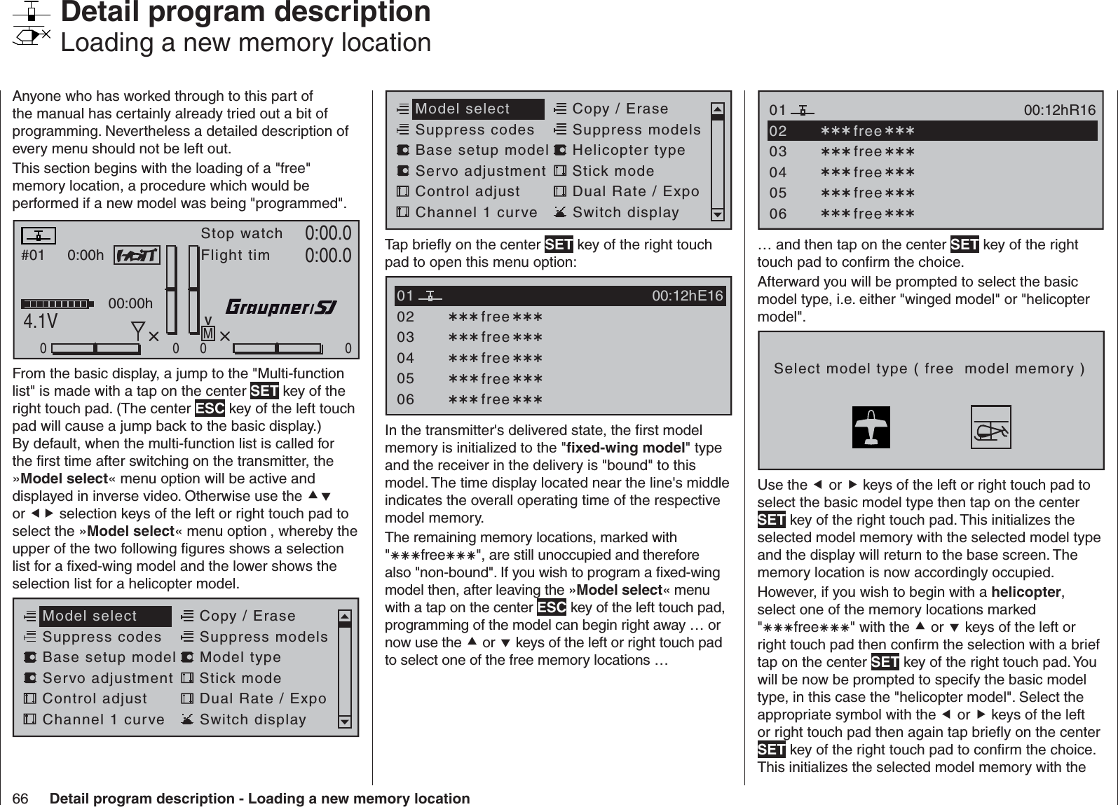 66 Detail program description - Loading a new memory locationAnyone who has worked through to this part of the manual has certainly already tried out a bit of programming. Nevertheless a detailed description of every menu should not be left out. This section begins with the loading of a &quot;free&quot; memory location, a procedure which would be performed if a new model was being &quot;programmed&quot;.#01 0:00hStop watchFlight timK780:00.04.1V0:00.0RX VOLT:0.0v000000:00hMVFrom the basic display, a jump to the &quot;Multi-function list&quot; is made with a tap on the center SET key of the right touch pad. (The center ESC key of the left touch pad will cause a jump back to the basic display.) By default, when the multi-function list is called for the ﬁ rst time after switching on the transmitter, the »Model select« menu option will be active and displayed in inverse video. Otherwise use the  or  selection keys of the left or right touch pad to select the »Model select« menu option , whereby the upper of the two following ﬁ gures shows a selection list for a ﬁ xed-wing model and the lower shows the selection list for a helicopter model.Servo adjustment Stick modeControl adjust Dual Rate / ExpoChannel 1 curve Switch displayModel select Copy / EraseSuppress codes  Suppress models Base setup model Model type  Detail program description   Loading a new memory locationServo adjustment Stick modeControl adjust Dual Rate / ExpoChannel 1 curve Switch displayModel select Copy / EraseSuppress codes  Suppress models Base setup model Helicopter typeTap brieﬂ y on the center SET key of the right touch pad to open this menu option:030405 free020106E16 free free free free00:12hIn the transmitter&apos;s delivered state, the ﬁ rst model memory is initialized to the &quot;ﬁ xed-wing model&quot; type and the receiver in the delivery is &quot;bound&quot; to this model. The time display located near the line&apos;s middle indicates the overall operating time of the respective model memory. The remaining memory locations, marked with &quot;free&quot;, are still unoccupied and therefore also &quot;non-bound&quot;. If you wish to program a ﬁ xed-wing model then, after leaving the »Model select« menu with a tap on the center ESC key of the left touch pad, programming of the model can begin right away … or now use the  or  keys of the left or right touch pad to select one of the free memory locations …0304050106R16 free free free free00:12h free02… and then tap on the center SET key of the right touch pad to conﬁ rm the choice.Afterward you will be prompted to select the basic model type, i.e. either &quot;winged model&quot; or &quot;helicopter model&quot;.Select model type ( free  model memory )Use the  or  keys of the left or right touch pad to select the basic model type then tap on the center SET key of the right touch pad. This initializes the selected model memory with the selected model type and the display will return to the base screen. The memory location is now accordingly occupied. However, if you wish to begin with a helicopter, select one of the memory locations marked &quot;free&quot; with the  or  keys of the left or right touch pad then conﬁ rm the selection with a brief tap on the center SET key of the right touch pad. You will be now be prompted to specify the basic model type, in this case the &quot;helicopter model&quot;. Select the appropriate symbol with the  or  keys of the left or right touch pad then again tap brieﬂ y on the center SET key of the right touch pad to conﬁ rm the choice. This initializes the selected model memory with the 