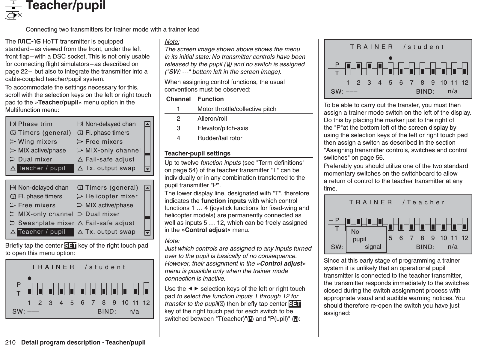 210 Detail program description - Teacher/pupil   Teacher/pupil  Connecting two transmitters for trainer mode with a trainer leadThe mc-16 HoTT transmitter is equipped standard – as viewed from the front, under the left front ﬂ ap – with a DSC socket. This is not only usable for connecting ﬂ ight simulators – as described on page 22 –  but also to integrate the transmitter into a cable-coupled teacher/pupil system. To accommodate the settings necessary for this, scroll with the selection keys on the left or right touch pad to the »Teacher/pupil« menu option in the Multifunction menu: Phase trim Non-delayed chanTimers (general) Fl. phase timersWing mixers Free mixersMIX active/phase MIX-only channelDual mixer Fail-safe adjustTeacher / pupil Tx. output swapNon-delayed chan Timers (general)Fl. phase timers Helicopter mixerFree mixers MIX active/phaseMIX-only channel Dual mixerSwashplate mixer Fail-safe adjustTeacher / pupil Tx. output swapBrieﬂ y tap the center SET key of the right touch pad to open this menu option:TRAINER  /studentPT2345BIND:SW: –––1n/a678910 11 12Note:The screen image shown above shows the menu in its initial state: No transmitter controls have been released by the pupil (  ) and no switch is assigned(&quot;SW: ---&quot; bottom left in the screen image).When assigning control functions, the usual conventions must be observed:Channel Function1 Motor throttle/collective pitch2 Aileron/roll3 Elevator/pitch-axis4 Rudder/tail rotorTeacher-pupil settingsUp to twelve function inputs (see &quot;Term deﬁ nitions&quot; on page 54) of the teacher transmitter &quot;T&quot; can be individually or in any combination transferred to the pupil transmitter &quot;P&quot;.The lower display line, designated with &quot;T&quot;, therefore indicates the function inputs with which control functions 1 … 4 (joystick functions for ﬁ xed-wing and helicopter models) are permanently connected as well as inputs 5 … 12, which can be freely assigned in the »Control adjust« menu. Note:Just which controls are assigned to any inputs turned over to the pupil is basically of no consequence. However, their assignment in the »Control adjust« menu is possible only when the trainer mode connection is inactive.Use the  selection keys of the left or right touch pad to select the function inputs 1 through 12 for transfer to the pupil() then brieﬂ y tap center SET key of the right touch pad for each switch to be switched between &quot;T(eacher)&quot;( ) and &quot;P(upil)&quot; ( ):TRAINER  /studentPT2345BIND:SW: –––1n/a678910 11 12To be able to carry out the transfer, you must then assign a trainer mode switch on the left of the display. Do this by placing the marker just to the right of the &quot;P&quot;at the bottom left of the screen display by using the selection keys of the left or right touch pad then assign a switch as described in the section &quot;Assigning transmitter controls, switches and control switches&quot; on page 56. Preferably you should utilize one of the two standard momentary switches on the switchboard to allow a return of control to the teacher transmitter at any time.TRAINER  /TeacherPT2345BIND:SW: –––1n/a678910 11 12–No pupil        signalSince at this early stage of programming a trainer system it is unlikely that an operational pupil transmitter is connected to the teacher transmitter, the transmitter responds immediately to the switches closed during the switch assignment process with appropriate visual and audible warning notices. You should therefore re-open the switch you have just assigned: