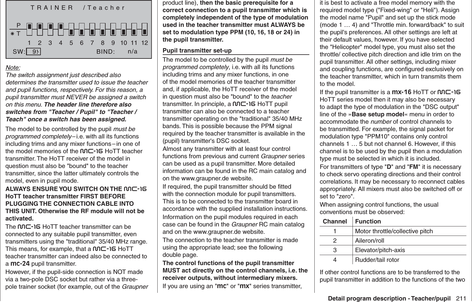 211Detail program description - Teacher/pupilTRAINER  /TeacherPT2345BIND:SW:1n/a678910 11 129Note:The switch assignment just described also determines the transmitter used to issue the teacher and pupil functions, respectively. For this reason, a pupil transmitter must NEVER be assigned a switch on this menu. The header line therefore also switches from &quot;Teacher / Pupil&quot; to &quot;Teacher / Teach&quot; once a switch has been assigned.The model to be controlled by the pupil must be programmed completely – i.e. with all its functions including trims and any mixer functions – in one of the model memories of the mc-16 HoTT teacher transmitter. The HoTT receiver of the model in question must also be &quot;bound&quot; to the teacher transmitter, since the latter ultimately controls the model, even in pupil mode.ALWAYS ENSURE YOU SWITCH ON THE mc-16 HoTT teacher transmitter FIRST BEFORE PLUGGING THE CONNECTION CABLE INTO THIS UNIT. Otherwise the RF module will not be activated.The mc-16 HoTT teacher transmitter can be connected to any suitable pupil transmitter, even transmitters using the &quot;traditional&quot; 35/40 MHz range. This means, for example, that a mc-16 HoTT teacher transmitter can indeed also be connected to a mc-24 pupil transmitter. However, if the pupil-side connection is NOT made via a two-pole DSC socket but rather via a three-pole trainer socket (for example, out of the Graupner product line), then the basic prerequisite for a correct connection to a pupil transmitter which is completely independent of the type of modulation used in the teacher transmitter must ALWAYS be set to modulation type PPM (10, 16, 18 or 24) in the pupil transmitter. Pupil transmitter set-upThe model to be controlled by the pupil must be programmed completely, i.e. with all its functions including trims and any mixer functions, in one of the model memories of the teacher transmitter and, if applicable, the HoTT receiver of the model in question must also be &quot;bound&quot; to the teacher transmitter. In principle, a mc-16 HoTT pupil transmitter can also be connected to a teacher transmitter operating on the &quot;traditional&quot; 35/40 MHz bands. This is possible because the PPM signal required by the teacher transmitter is available in the (pupil) transmitter&apos;s DSC socket.Almost any transmitter with at least four control functions from previous and current Graupner series can be used as a pupil transmitter. More detailed information can be found in the RC main catalog and on the www.graupner.de website.If required, the pupil transmitter should be ﬁ tted with the connection module for pupil transmitters. This is to be connected to the transmitter board in accordance with the supplied installation instructions. Information on the pupil modules required in each case can be found in the Graupner RC main catalog and on the www.graupner.de website.The connection to the teacher transmitter is made using the appropriate lead; see the following double page.The control functions of the pupil transmitter MUST act directly on the control channels, i.e. the receiver outputs, without intermediary mixers. If you are using an &quot;mc&quot; or &quot;mx&quot; series transmitter, it is best to activate a free model memory with the required model type (&quot;Fixed-wing&quot; or &quot;Heli&quot;). Assign the model name &quot;Pupil&quot; and set up the stick mode (mode 1 … 4) and &quot;Throttle min. forward/back&quot; to suit the pupil&apos;s preferences. All other settings are left at their default values, however. If you have selected the &quot;Helicopter&quot; model type, you must also set the throttle/ collective pitch direction and idle trim on the pupil transmitter. All other settings, including mixer and coupling functions, are conﬁ gured exclusively on the teacher transmitter, which in turn transmits them to the model.If the pupil transmitter is a mx-16 HoTT or mc-16 HoTT series model then it may also be necessary to adapt the type of modulation in the &quot;DSC output&quot; line of the »Base setup model« menu in order to accommodate the number of control channels to be transmitted. For example, the signal packet for modulation type &quot;PPM10&quot; contains only control channels 1 … 5 but not channel 6. However, if this channel is to be used by the pupil then a modulation type must be selected in which it is included.For transmitters of type &quot;D&quot; and &quot;FM&quot; it is necessary to check servo operating directions and their control correlations. It may be necessary to reconnect cables appropriately. All mixers must also be switched off or set to &quot;zero&quot;.When assigning control functions, the usual conventions must be observed:Channel Function1 Motor throttle/collective pitch2 Aileron/roll3 Elevator/pitch-axis4 Rudder/tail rotorIf other control functions are to be transferred to the pupil transmitter in addition to the functions of the two 