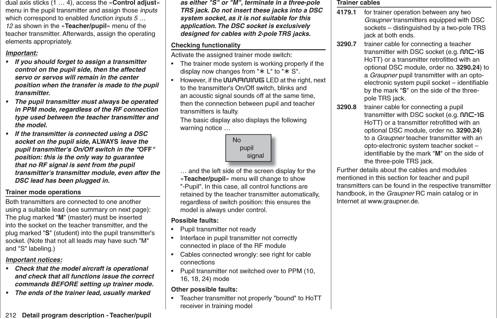 212 Detail program description - Teacher/pupildual axis sticks (1 … 4), access the »Control adjust« menu in the pupil transmitter and assign those inputs which correspond to enabled function inputs 5 … 12 as shown in the »Teacher/pupil« menu of the teacher transmitter. Afterwards, assign the operating elements appropriately.Important:If you should forget to assign a transmitter • control on the pupil side, then the affected servo or servos will remain in the center position when the transfer is made to the pupil transmitter.The pupil transmitter must always be operated • in PPM mode, regardless of the RF connection type used between the teacher transmitter and the model.If the transmitter is connected using a DSC • socket on the pupil side, ALWAYS leave the pupil transmitter&apos;s On/Off switch in the &quot;OFF&quot; position: this is the only way to guarantee that no RF signal is sent from the pupil transmitter&apos;s transmitter module, even after the DSC lead has been plugged in.Trainer mode operationsBoth transmitters are connected to one another using a suitable lead (see summary on next page): The plug marked &quot;M&quot; (master) must be inserted into the socket on the teacher transmitter, and the plug marked &quot;S&quot; (student) into the pupil transmitter&apos;s socket. (Note that not all leads may have such &quot;M&quot; and &quot;S&quot; labeling.) Important notices:Check that the model aircraft is operational • and check that all functions issue the correct commands BEFORE setting up trainer mode.The ends of the trainer lead, usually marked • as either &quot;S&quot; or &quot;M&quot;, terminate in a three-pole TRS jack. Do not insert these jacks into a DSC system socket, as it is not suitable for this application. The DSC socket is exclusively designed for cables with 2-pole TRS jacks.Checking functionalityActivate the assigned trainer mode switch:The trainer mode system is working properly if the • display now changes from &quot; L&quot; to &quot; S&quot;.However, if the •  WARNING LED at the right, next to the transmitter&apos;s On/Off switch, blinks and an acoustic signal sounds off at the same time, then the connection between pupil and teacher transmitters is faulty. The basic display also displays the following warning notice …No    pupil        signal… and the left side of the screen display for the »Teacher/pupil« menu will change to show &quot;-Pupil&quot;. In this case, all control functions are retained by the teacher transmitter automatically, regardless of switch position: this ensures the model is always under control.Possible faults:Pupil transmitter not ready• Interface in pupil transmitter not correctly • connected in place of the RF moduleCables connected wrongly: see right for cable • connectionsPupil transmitter not switched over to PPM (10, • 16, 18, 24) modeOther possible faults:Teacher transmitter not properly &quot;bound&quot; to HoTT • receiver in training modelTrainer cables4179.1  for trainer operation between any two Graupner transmitters equipped with DSC sockets – distinguished by a two-pole TRS jack at both ends.3290.7  trainer cable for connecting a teacher transmitter with DSC socket (e.g. mc-16HoTT) or a transmitter retroﬁ tted with an optional DSC module, order no. 3290.24) to a Graupner pupil transmitter with an opto-electronic system pupil socket – identiﬁ able by the mark &quot;S&quot; on the side of the three-pole TRS jack.3290.8  trainer cable for connecting a pupil transmitter with DSC socket (e.g. mc-16HoTT) or a transmitter retroﬁ tted with an optional DSC module, order no. 3290.24) to a Graupner teacher transmitter with an opto-electronic system teacher socket – identiﬁ able by the mark &quot;M&quot; on the side of the three-pole TRS jack.Further details about the cables and modules mentioned in this section for teacher and pupil transmitters can be found in the respective transmitter handbook, in the Graupner RC main catalog or in Internet at www.graupner.de.