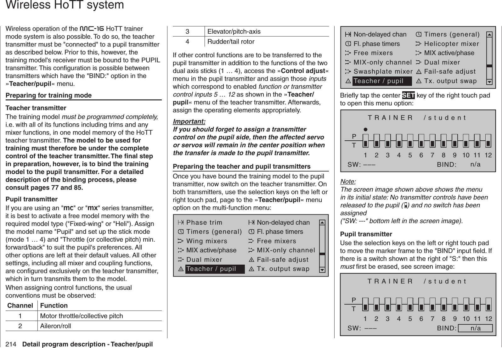 214 Detail program description - Teacher/pupil   Wireless HoTT systemWireless operation of the mc-16 HoTT trainer mode system is also possible. To do so, the teacher transmitter must be &quot;connected&quot; to a pupil transmitter as described below. Prior to this, however, the training model&apos;s receiver must be bound to the PUPIL transmitter. This conﬁ guration is possible between transmitters which have the &quot;BIND:&quot; option in the »Teacher/pupil« menu.Preparing for training modeTeacher transmitterThe training model must be programmed completely, i.e. with all of its functions including trims and any mixer functions, in one model memory of the HoTT teacher transmitter. The model to be used for training must therefore be under the complete control of the teacher transmitter. The ﬁ nal step in preparation, however, is to bind the training model to the pupil transmitter. For a detailed description of the binding process, please consult pages 77 and 85. Pupil transmitterIf you are using an &quot;mc&quot; or &quot;mx&quot; series transmitter, it is best to activate a free model memory with the required model type (&quot;Fixed-wing&quot; or &quot;Heli&quot;). Assign the model name &quot;Pupil&quot; and set up the stick mode (mode 1 … 4) and &quot;Throttle (or collective pitch) min. forward/back&quot; to suit the pupil&apos;s preferences. All other options are left at their default values. All other settings, including all mixer and coupling functions, are conﬁ gured exclusively on the teacher transmitter, which in turn transmits them to the model.When assigning control functions, the usual conventions must be observed:Channel Function1 Motor throttle/collective pitch2 Aileron/roll3 Elevator/pitch-axis4 Rudder/tail rotorIf other control functions are to be transferred to the pupil transmitter in addition to the functions of the two dual axis sticks (1 … 4), access the »Control adjust« menu in the pupil transmitter and assign those inputs which correspond to enabled function or transmitter control inputs 5 … 12 as shown in the »Teacher/pupil« menu of the teacher transmitter. Afterwards, assign the operating elements appropriately. Important:If you should forget to assign a transmitter control on the pupil side, then the affected servo or servos will remain in the center position when the transfer is made to the pupil transmitter.Preparing the teacher and pupil transmittersOnce you have bound the training model to the pupil transmitter, now switch on the teacher transmitter. On both transmitters, use the selection keys on the left or right touch pad, page to the »Teacher/pupil« menu option on the multi-function menu:Phase trim Non-delayed chanTimers (general) Fl. phase timersWing mixers Free mixersMIX active/phase MIX-only channelDual mixer Fail-safe adjustTeacher / pupil Tx. output swapNon-delayed chan Timers (general)Fl. phase timers Helicopter mixerFree mixers MIX active/phaseMIX-only channel Dual mixerSwashplate mixer Fail-safe adjustTeacher / pupil Tx. output swapBrieﬂ y tap the center SET key of the right touch pad to open this menu option:TRAINER  /studentPT2345BIND:SW: –––1n/a678910 11 12Note:The screen image shown above shows the menu in its initial state: No transmitter controls have been released to the pupil ( ) and no switch has been assigned(&quot;SW: ---&quot; bottom left in the screen image).Pupil transmitterUse the selection keys on the left or right touch pad to move the marker frame to the &quot;BIND&quot; input ﬁ eld. If there is a switch shown at the right of &quot;S:&quot; then this must ﬁ rst be erased, see screen image:TRAINER  /studentPT2345BIND:SW:1n/a678910 11 12–––