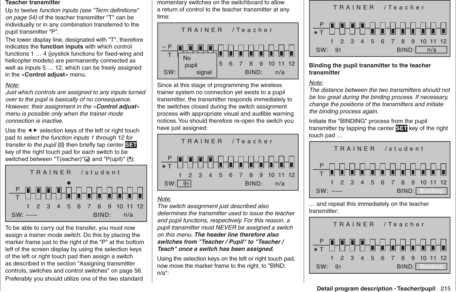 215Detail program description - Teacher/pupilTeacher transmitterUp to twelve function inputs (see &quot;Term deﬁ nitions&quot; on page 54) of the teacher transmitter &quot;T&quot; can be individually or in any combination transferred to the pupil transmitter &quot;P&quot;. The lower display line, designated with &quot;T&quot;, therefore indicates the function inputs with which control functions 1 … 4 (joystick functions for ﬁ xed-wing and helicopter models) are permanently connected as well as inputs 5 … 12, which can be freely assigned in the »Control adjust« menu. Note:Just which controls are assigned to any inputs turned over to the pupil is basically of no consequence. However, their assignment in the »Control adjust« menu is possible only when the trainer mode connection is inactive.Use the  selection keys of the left or right touch pad to select the function inputs 1 through 12 for transfer to the pupil () then brieﬂ y tap center SET key of the right touch pad for each switch to be switched between &quot;T(eacher)&quot;( ) and &quot;P(upil)&quot; ( ):TRAINER  /studentPT2345BIND:SW: –––1n/a678910 11 12To be able to carry out the transfer, you must now assign a trainer mode switch. Do this by placing the marker frame just to the right of the &quot;P&quot; at the bottom left of the screen display by using the selection keys of the left or right touch pad then assign a switch as described in the section &quot;Assigning transmitter controls, switches and control switches&quot; on page 56.Preferably you should utilize one of the two standard momentary switches on the switchboard to allow a return of control to the teacher transmitter at any time:TRAINER  /TeacherPT2345BIND:SW: –––1n/a678910 11 12–No pupil        signalSince at this stage of programming the wireless trainer system no connection yet exists to a pupil transmitter, the transmitter responds immediately to the switches closed during the switch assignment process with appropriate visual and audible warning notices. You should therefore re-open the switch you have just assigned:TRAINER  /TeacherPT2345BIND:SW:1n/a678910 11 129Note:The switch assignment just described also determines the transmitter used to issue the teacher and pupil functions, respectively. For this reason, a pupil transmitter must NEVER be assigned a switch on this menu. The header line therefore also switches from &quot;Teacher / Pupil&quot; to &quot;Teacher / Teach&quot; once a switch has been assigned.Using the selection keys on the left or right touch pad, now move the marker frame to the right, to &quot;BIND: n/a&quot;:TRAINER  /TeacherPT2345BIND:SW:1n/a678910 11 129Binding the pupil transmitter to the teacher transmitterNote:The distance between the two transmitters should not be too great during the binding process. If necessary, change the positions of the transmitters and initiate the binding process again.Initiate the &quot;BINDING&quot; process from the pupil transmitter by tapping the center SET key of the right touch pad …TRAINER  /studentPT2345BIND:SW:1Binding678910 11 12–––… and repeat this immediately on the teacher transmitter:TRAINER  /TeacherPT2345BIND:SW:1Binding678910 11 129