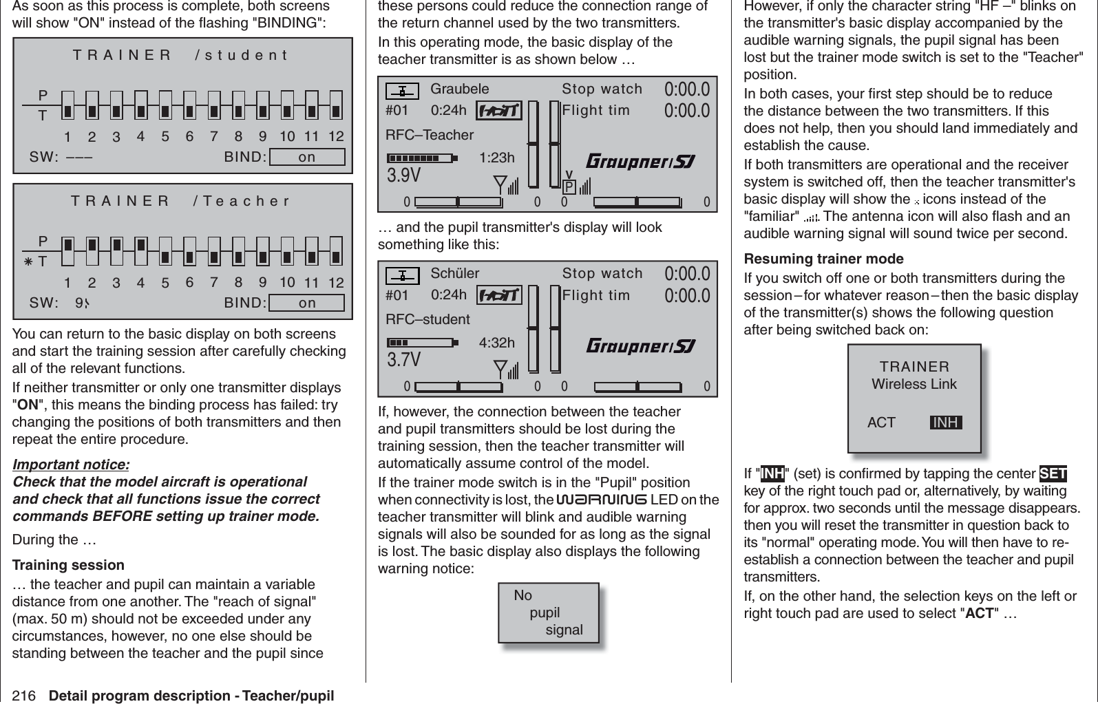 216 Detail program description - Teacher/pupilAs soon as this process is complete, both screens will show &quot;ON&quot; instead of the ﬂ ashing &quot;BINDING&quot;:TRAINER  /studentPT2345BIND:SW:1on678910 11 12–––TRAINER  /TeacherPT2345BIND:SW:1on678910 11 129You can return to the basic display on both screens and start the training session after carefully checking all of the relevant functions. If neither transmitter or only one transmitter displays &quot;ON&quot;, this means the binding process has failed: try changing the positions of both transmitters and then repeat the entire procedure.Important notice:Check that the model aircraft is operational and check that all functions issue the correct commands BEFORE setting up trainer mode.During the …Training session… the teacher and pupil can maintain a variable distance from one another. The &quot;reach of signal&quot; (max. 50 m) should not be exceeded under any circumstances, however, no one else should be standing between the teacher and the pupil since these persons could reduce the connection range of the return channel used by the two transmitters. In this operating mode, the basic display of the teacher transmitter is as shown below …#01 0:24hStop watchFlight timK780:00.03.9V0:00.000001:23hPVRFC–TeacherGraubele… and the pupil transmitter&apos;s display will look something like this:#01 0:24hStop watchFlight timK780:00.03.7V0:00.000004:32hRFC–studentSchülerIf, however, the connection between the teacher and pupil transmitters should be lost during the training session, then the teacher transmitter will automatically assume control of the model.If the trainer mode switch is in the &quot;Pupil&quot; position when connectivity is lost, the Warning LED on the teacher transmitter will blink and audible warning signals will also be sounded for as long as the signal is lost. The basic display also displays the following warning notice:No    pupil        signalHowever, if only the character string &quot;HF –&quot; blinks on the transmitter&apos;s basic display accompanied by the audible warning signals, the pupil signal has been lost but the trainer mode switch is set to the &quot;Teacher&quot; position.In both cases, your ﬁ rst step should be to reduce the distance between the two transmitters. If this does not help, then you should land immediately and establish the cause.If both transmitters are operational and the receiver system is switched off, then the teacher transmitter&apos;s basic display will show the   icons instead of the &quot;familiar&quot;  . The antenna icon will also ﬂ ash and an audible warning signal will sound twice per second.Resuming trainer modeIf you switch off one or both transmitters during the session – for whatever reason – then the basic display of the transmitter(s) shows the following question after being switched back on:ACTTRAINERWireless LinkINHIf &quot;INH&quot; (set) is conﬁ rmed by tapping the center SET key of the right touch pad or, alternatively, by waiting for approx. two seconds until the message disappears. then you will reset the transmitter in question back to its &quot;normal&quot; operating mode. You will then have to re-establish a connection between the teacher and pupil transmitters.If, on the other hand, the selection keys on the left or right touch pad are used to select &quot;ACT&quot; … 