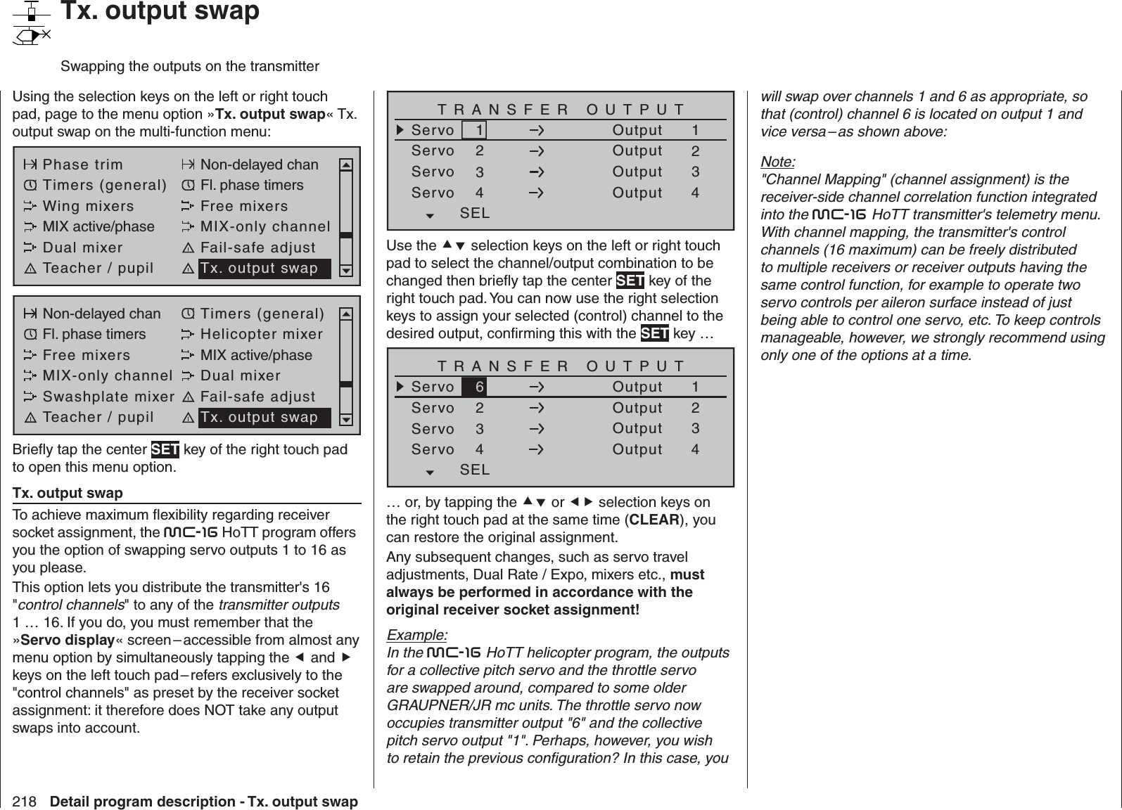 218 Detail program description - Tx. output swapUsing the selection keys on the left or right touch pad, page to the menu option »Tx. output swap« Tx. output swap on the multi-function menu: Phase trim Non-delayed chanTimers (general) Fl. phase timersWing mixers Free mixersMIX active/phase MIX-only channelDual mixer Fail-safe adjustTeacher / pupil Tx. output swapNon-delayed chan Timers (general)Fl. phase timers Helicopter mixerFree mixers MIX active/phaseMIX-only channel Dual mixerSwashplate mixer Fail-safe adjustTeacher / pupil Tx. output swapBrieﬂ y tap the center SET key of the right touch pad to open this menu option.Tx. output swapTo achieve maximum ﬂ exibility regarding receiver socket assignment, the mc-16 HoTT program offers you the option of swapping servo outputs 1 to 16 as you please.This option lets you distribute the transmitter&apos;s 16 &quot;control channels&quot; to any of the transmitter outputs 1 … 16. If you do, you must remember that the »Servo display« screen – accessible from almost any menu option by simultaneously tapping the  and  keys on the left touch pad – refers exclusively to the &quot;control channels&quot; as preset by the receiver socket assignment: it therefore does NOT take any output swaps into account.   Tx. output swapSwapping the outputs on the transmitterServoServoServoServo12341234OutputOutputOutputOutputTRANSFER OUTPUTSELUse the  selection keys on the left or right touch pad to select the channel/output combination to be changed then brieﬂ y tap the center SET key of the right touch pad. You can now use the right selection keys to assign your selected (control) channel to the desired output, conﬁ rming this with the SET key … ServoServoServoServo62341234OutputOutputOutputOutputTRANSFER OUTPUTSEL… or, by tapping the  or  selection keys on the right touch pad at the same time (CLEAR), you can restore the original assignment. Any subsequent changes, such as servo travel adjustments, Dual Rate / Expo, mixers etc., must always be performed in accordance with the original receiver socket assignment!Example:In the mc-16 HoTT helicopter program, the outputs for a collective pitch servo and the throttle servo are swapped around, compared to some older GRAUPNER/JR mc units. The throttle servo now occupies transmitter output &quot;6&quot; and the collective pitch servo output &quot;1&quot;. Perhaps, however, you wish to retain the previous conﬁ guration? In this case, you will swap over channels 1 and 6 as appropriate, so that (control) channel 6 is located on output 1 and vice versa – as shown above:Note:&quot;Channel Mapping&quot; (channel assignment) is the receiver-side channel correlation function integrated into the mc-16 HoTT transmitter&apos;s telemetry menu. With channel mapping, the transmitter&apos;s control channels (16 maximum) can be freely distributed to multiple receivers or receiver outputs having the same control function, for example to operate two servo controls per aileron surface instead of just being able to control one servo, etc. To keep controls manageable, however, we strongly recommend using only one of the options at a time. 