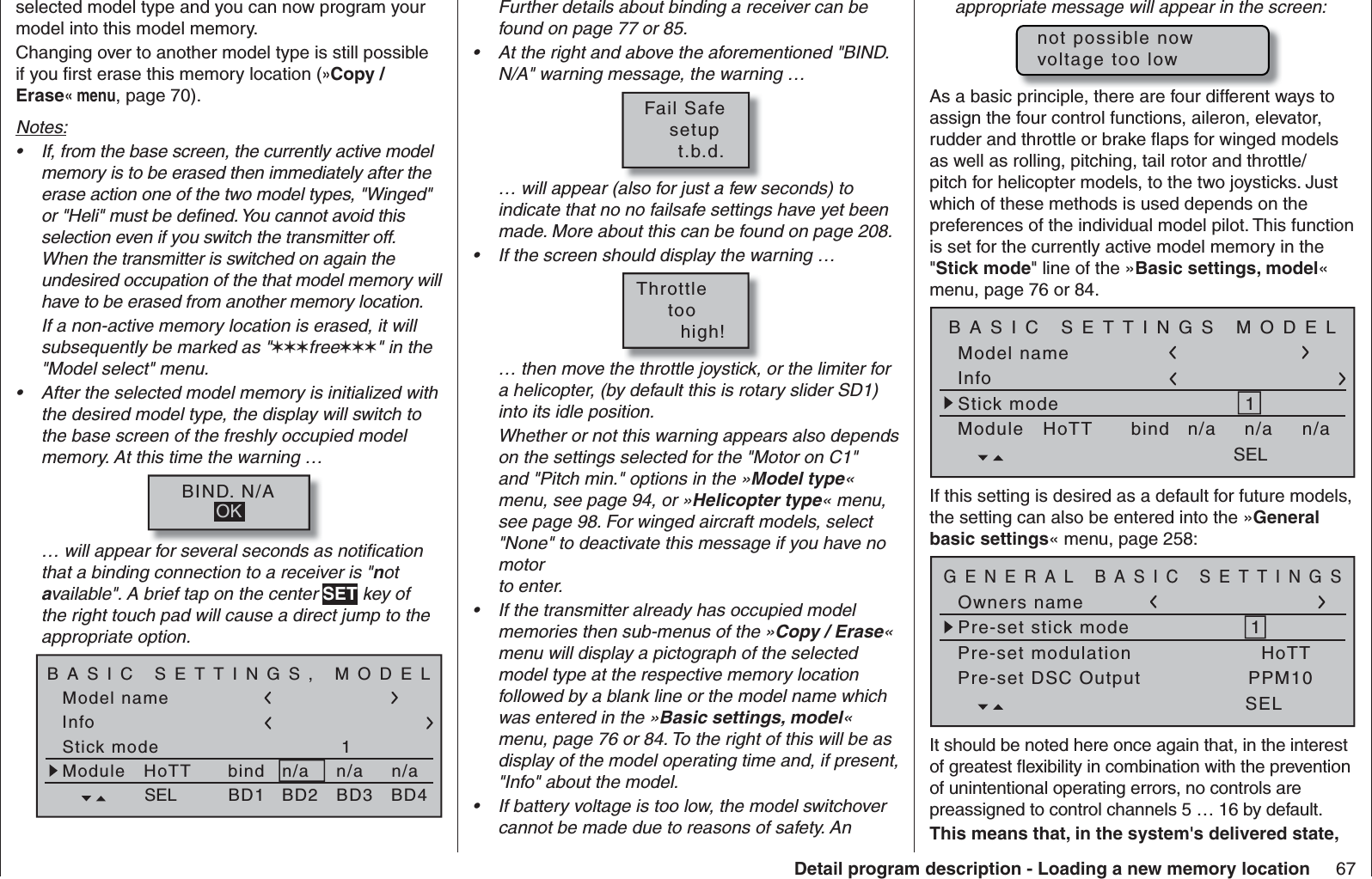 67Detail program description - Loading a new memory locationFurther details about binding a receiver can be found on page 77 or 85.At the right and above the aforementioned &quot;BIND. • N/A&quot; warning message, the warning …Fail Safe   setup     t.b.d.… will appear (also for just a few seconds) to indicate that no no failsafe settings have yet been made. More about this can be found on page 208. If the screen should display the warning …• Throttle     too       high!… then move the throttle joystick, or the limiter for a helicopter, (by default this is rotary slider SD1) into its idle position.Whether or not this warning appears also depends on the settings selected for the &quot;Motor on C1&quot; and &quot;Pitch min.&quot; options in the »Model type« menu, see page 94, or »Helicopter type« menu, see page 98. For winged aircraft models, select &quot;None&quot; to deactivate this message if you have no motor to enter.If the transmitter already has occupied model • memories then sub-menus of the »Copy / Erase« menu will display a pictograph of the selected model type at the respective memory location followed by a blank line or the model name which was entered in the »Basic settings, model« menu, page 76 or 84. To the right of this will be as display of the model operating time and, if present, &quot;Info&quot; about the model.If battery voltage is too low, the model switchover • cannot be made due to reasons of safety. An selected model type and you can now program your model into this model memory.Changing over to another model type is still possible if you ﬁ rst erase this memory location (»Copy / Erase« menu, page 70).Notes:If, from the base screen, the currently active model • memory is to be erased then immediately after the erase action one of the two model types, &quot;Winged&quot; or &quot;Heli&quot; must be deﬁ ned. You cannot avoid this selection even if you switch the transmitter off. When the transmitter is switched on again the undesired occupation of the that model memory will have to be erased from another memory location.If a non-active memory location is erased, it will subsequently be marked as &quot;free&quot; in the &quot;Model select&quot; menu.After the selected model memory is initialized with • the desired model type, the display will switch to the base screen of the freshly occupied model memory. At this time the warning …BIND. N/AOK… will appear for several seconds as notiﬁ cation that a binding connection to a receiver is &quot;not available&quot;. A brief tap on the center SET key of the right touch pad will cause a direct jump to the appropriate option.Model nameStick mode 1n/aBASIC SETTINGS, MODELInfon/an/aModule bindHoTT SEL BD1 BD2 BD3 BD4appropriate message will appear in the screen:not possible nowvoltage too lowAs a basic principle, there are four different ways to assign the four control functions, aileron, elevator, rudder and throttle or brake ﬂ aps for winged models as well as rolling, pitching, tail rotor and throttle/pitch for helicopter models, to the two joysticks. Just which of these methods is used depends on the preferences of the individual model pilot. This function is set for the currently active model memory in the &quot;Stick mode&quot; line of the »Basic settings, model« menu, page 76 or 84.Model nameStick mode 1n/aBASIC SETTINGS MODELInfon/an/aModule bindHoTT SELIf this setting is desired as a default for future models, the setting can also be entered into the »General basic settings« menu, page 258:Owners namePre-set stick modePre-set DSC Output1GENERAL BASIC SETTINGSPPM10SELPre-set modulation HoTTIt should be noted here once again that, in the interest of greatest ﬂ exibility in combination with the prevention of unintentional operating errors, no controls are preassigned to control channels 5 … 16 by default.This means that, in the system&apos;s  delivered state, 