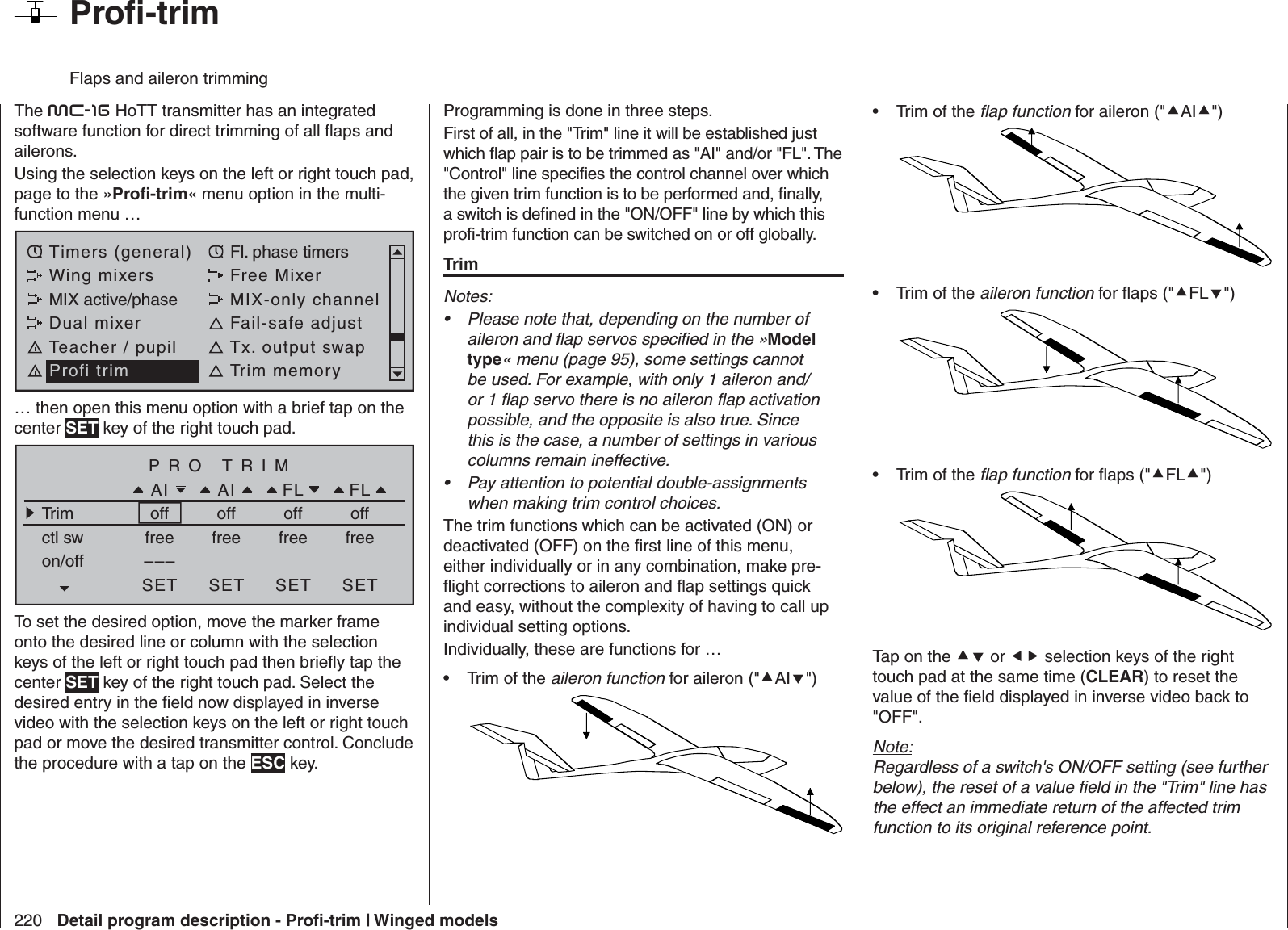 220 Detail program description - Proﬁ -trim | Winged models  Proﬁ -trim Flaps and aileron trimmingThe mc-16 HoTT transmitter has an integrated software function for direct trimming of all ﬂ aps and ailerons. Using the selection keys on the left or right touch pad, page to the »Proﬁ -trim« menu option in the multi-function menu …Timers (general) Fl. phase timersWing mixers Free MixerMIX active/phase MIX-only channelDual mixer Fail-safe adjustTeacher / pupil Tx. output swapProfi trim Trim memory… then open this menu option with a brief tap on the center SET key of the right touch pad.PRO TRIMAIAI FLFLTrim off off off offctl sw freeon/off –––SET SET SET SETfree free freeTo set the desired option, move the marker frame onto the desired line or column with the selection keys of the left or right touch pad then brieﬂ y tap the center SET key of the right touch pad. Select the desired entry in the ﬁ eld now displayed in inverse video with the selection keys on the left or right touch pad or move the desired transmitter control. Conclude the procedure with a tap on the ESC key.Programming is done in three steps.First of all, in the &quot;Trim&quot; line it will be established just which ﬂ ap pair is to be trimmed as &quot;AI&quot; and/or &quot;FL&quot;. The &quot;Control&quot; line speciﬁ es the control channel over which the given trim function is to be performed and, ﬁ nally, a switch is deﬁ ned in the &quot;ON/OFF&quot; line by which this proﬁ -trim function can be switched on or off globally.TrimNotes:Please note that, depending on the number of • aileron and ﬂ ap servos speciﬁ ed in the »Model type« menu (page 95), some settings cannot be used. For example, with only 1 aileron and/or 1 ﬂ ap servo there is no aileron ﬂ ap activation possible, and the opposite is also true. Since this is the case, a number of settings in various columns remain ineffective.Pay attention to potential double-assignments • when making trim control choices.The trim functions which can be activated (ON) or deactivated (OFF) on the ﬁ rst line of this menu, either individually or in any combination, make pre-ﬂ ight corrections to aileron and ﬂ ap settings quick and easy, without the complexity of having to call up individual setting options. Individually, these are functions for …Trim of the •  aileron function for aileron (&quot;AI&quot;) Trim of the •  ﬂ ap function for aileron (&quot;AI&quot;) Trim of the •  aileron function for ﬂ aps (&quot;FL&quot;) Trim of the •  ﬂ ap function for ﬂ aps (&quot;FL&quot;) Tap on the  or  selection keys of the right touch pad at the same time (CLEAR) to reset the value of the ﬁ eld displayed in inverse video back to &quot;OFF&quot;.Note:Regardless of a switch&apos;s ON/OFF setting (see further below), the reset of a value ﬁ eld in the &quot;Trim&quot; line has the effect an immediate return of the affected trim function to its original reference point.